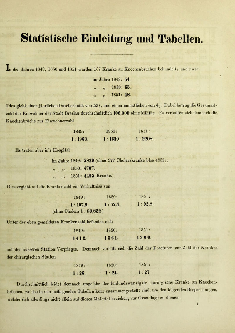 Statistische Einleitung und Tabellen. In den Jahren 1849, 1850 und 1851 wurden 167 Kranke an Knochenbrüchen behandelt, und zwar im Jahre 1849: 54, „ „ 1850: 65, „ „ 1851: 48. Dies giebt einen jährlichen Durchschnitt von 55|, und einen monatlichen von 4|. Dabei betrug dieGesamint- zahl der Einwohner der Stadt Breslau durchschnittlich 106,000 ohne Militär. Es verhalten sich demnach die Knochenbrüche zur Einwohnerzahl 1849: 1850: 1851: 1 : 1963. 1:1630. 1: 2208. Es traten aber in’s Hospital im Jahre 1849: 5829 (ohne 977 Cholerakranke blos 4852;; „ „ 1850: 4707, „ „ 1851: 4495 Kranke. Dies ergiebt auf die Krankenzahl ein Verhältniss von 1849: 1850: 1851: 1: 107,9. 1 : 72,4. 1 : 92,8. (ohne Cholera 1: 89,852-) Unter der oben gemeldeten Krankenzahl befanden sich 1849: 1850: 1851: 1412. 1 561. 1300. auf der äusseren Station Verpflegte. Demnach verhält sich die Zahl der Fracturen zur Zahl der Kranken der chirurgischen Station 1849: 1850: 1851: 1 : 26. 1 : 24. 1 : 27. Durchschnittlich leidet demnach ungefähr der fünfundzwanzigste chirurgische Kranke an Knochen- brüchen, welche in den beiliegenden Tabellen kurz zusammengestellt sind, um den folgenden Besprechungen, welche sich allerdings nicht allein auf dieses Material beziehen, zur Grundlage zu dienen.
