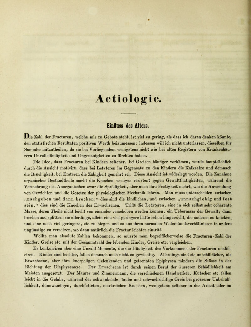 Aetiologie. Einfluss des Alters. Die Zahl der Fracturen, welche mir zu Gebote steht, ist viel zu gering, als dass ich daran denken könnte, den statistischen Resultaten positiven Werth beizumessen; indessen will ich nicht unterlassen, dieselben für Sammler mitzutheilen, da sie bei Vorliegendem wenigstens nicht wie bei alten Registern von Krankenhäu- sern Unvollständigkeit und Ungenauigkeiten zu fürchten haben. , Die Idee, dass Fracturen bei Kindern seltener, bei Greisen häufiger vorkämen, wurde hauptsächlich durch die Ansicht motivirt, dass bei Letzteren im Gegensatz zu den Kindern die Kalksalze und demnach die Brüchigkeit, bei Ersteren die Zähigkeit gemehrt sei. Diese Ansicht ist widerlegt worden. Die Zunahme organischer Bestandtheile macht die Knochen weniger resistent gegen Gewaltthätigkeiten, während die Vermehrung des Anorganischen zwar die Sprödigkeit, aber auch ihre Festigkeit mehrt, wie die Anwendung von Gewichten und die Gesetze der physiologischen Mechanik lehren. Man muss unterscheiden zwischen „nachgeben und dann brechen,“ dies sind die kindlichen, und zwischen „unnachgiebig und fest sein,“ dies sind die Knochen des Erwachsenen. Trifft die Letzteren, eine in sich selbst sehr cohärente Masse, deren Theile nicht leicht von einander verschoben werden können, ein Uebermass der Gewalt; dann brechen und splittern sie allerdings, allein eine viel geringere hätte schon hingereicht, die anderen zu knicken, und eine noch viel geringere, sie zu biegen und so aus ihren normalen Widerstandsverhältnissen in andere ungünstige zu versetzen, wo dann natürlich die Fractur leichter eintritt. Wollte man absolute Zahlen bekommen, so müsste man begreiflicherweise die Fracturen-Zahl der Kinder, Greise etc. mit der Gesammtzahl der lebenden Kinder, Greise etc. vergleichen. Es konkurriren aber eine Unzahl Momente, die die Häufigkeit des Vorkommens der Fracturen modifi- ciren. Kinder sind leichter, fallen demnach auch nicht so gewichtig. Allerdings sind sie unbehülflicher, als Erwachsene, aber ihre knorpeligen Gelenkenden und getrennten Epiphysen mindern die Stösse in der Richtung der Diaphysenaxe. Der Erwachsene ist durch seinen Beruf der äusseren Schädlichkeit am Meisten ausgesetzt. Der Maurer und Zimmermann, die verschiedenen Handwerker, Kutscher etc. fallen leicht in die Gefahr, während der schwankende, taube und schwachsichtige Greis bei grösserer Unbehülf- lichkeit, dünnwandigen, durchfetteten, markreichen Knochen, wenigstens seltener in der Arbeit oder im