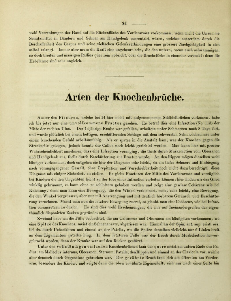2i wohl VeiTenkungen dei’ Hand auf die Rückenfläche des Vorderarmes verkommen, wenn nicht die Unsumme Schutzmittel in Bändern und Sehnen am Handgelenk concentrirt wären, welches ausserdem durch die Beschaffenheit des Carpus und seine vielfachen Gelenkverbindungen eine grössere Nachgiebigkeit in sich selbst erlangt. Immer aber muss die Kraft eine ungeheure sein, die den untern, wenn auch schwammigen, so doch breiten und massigen Radius quer rein abbricht, oder die Bruchstücke in einander versenkt; denn die Hebelarme sind sehr ungleich. Arten der Knochenbräche. Ausser den Fissuren, welche bei 14 hier nicht mit aufgenommenen Schädelbrüchen vorkamen, habe ich bis jetzt nur eine unvollkommene Fractur gesehen. Es betraf dies eine Infraction (No. 113) der Mitte der rechten Ulna. Der 14jährige Knabe war gefallen, arbeitete unter Schmerzen noch 8 Tage fort, und wurde plötzlich bei einem heftigen, erschütternden Schlage mit dem schwersten Schmiedehammer unter einem krachenden Gefühl arbeitsunfähig. Als er später in die Anstalt kam, war der Knochen gegen die Streckseite gebogen, jedoch konnte der Callus noch leicht gerichtet werden. Man kann hier mit grosser Wahrscheinlichkeit annehmen, dass eine Infraction voranging, die theils durch Muskelaction vom Oleci’anon und Handgelenk aus, theils durch Erschütterung zur Fractur wurde. An den Rippen mögen dieselben wohl häufiger verkommen, doch entgehen sie hier der Diagnose sehr leicht, da ein tiefer Schmerz und Einbiegung nach vorangegangener Gewalt, ohne Crepitation und Verschiebbarkeit noch nicht dazu berechtigt, diese Diagnose mit einiger Sicherheit zu stellen. Es giebt Fracturen der Mitte des Vorderarmes und vorzüglich bei Kindern die den Ungeübten leicht zu der Idee einer Infraction verleiten können; hier finden wir das Glied winklig gekrümmt, es kann ohne zu schlottern gehoben werden und zeigt eine gewisse Cohärenz wie bei Knickung, denn man kann eine Bewegung, die den Winkel verkleinert, meist sehr leicht, eine Bewegung, die den Winkel vergrössert, aber nur mit Anstrengung und mit deutlich hörbarem Geräusch und Erschütte- rung vernehmen. Macht man nun die letztere Bewegung zuerst, so glaubt man eine Cohärenz, wie bei Infrac- tion voraussetzen zu dürfen. Es sind dies wohl Erscheinungen, die nur auf Ineinandergreifen der eigen- thümlich disponirten Zacken gegründet sind. Zweimal habe ich die Fälle beobachtet, die am Calcaneus und Olecranon am häufigsten verkommen, wo eine Spitze des Knochens, meist ein Sehnenansatz, abgerissen war. Einmal an der Spin. ant. sup. crlst. oss. ilei dx. durch Ueberfahren und einmal an der Patella, wo die Spitze derselben vielleicht nur 6 Linien breit an dem Ligamentum patellae hing. In dem letzteren Falle war der Bruch durch Muskelaction hervor- gebracht worden, denn der Kranke Avar auf den Rücken gestürzt. Unter den vollständigen einfachen Knochenbrüchen kam der quere meist am untern Ende des Ra- dius, am Malleolus internus, Olecranon, Sternum, Patella, denRippen und einmal an der Clavicula vor, Avelche aber dennoch durch Gegenstoss gebrochen war. Der gezähnte Bruch fand sich am öftersten am Vorder- arm, besonders der Kinder, und zeigte dann die oben erwähnte Eigenschaft, sich nur nach einer Seite hin