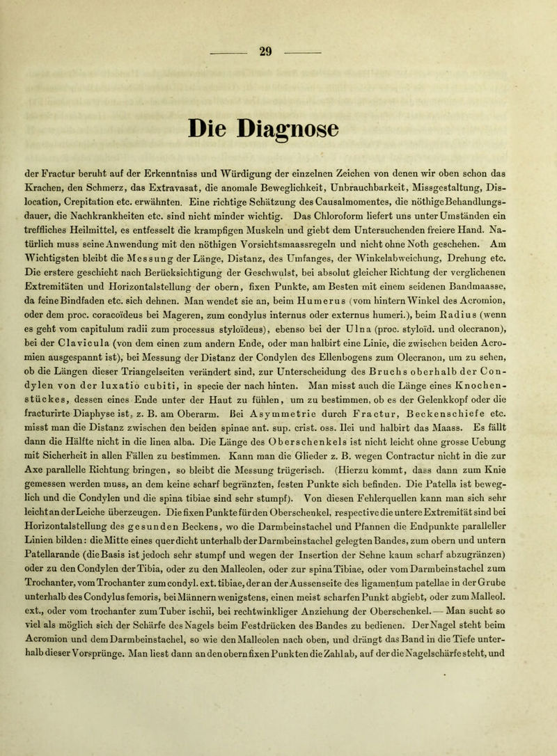 Die Diagnose der Fractur beruht auf der Erkenntniss und Würdigung der einzelnen Zeichen von denen wir oben schon das Krachen, den Schmerz, das Extravasat, die anomale Beweglichkeit, Unbrauchbarkeit, Missgestaltung, Dis- location, Crepitation etc. erwähnten. Eine richtige Schätzung des Causalmomentes, die nöthigeBehandlungs- dauer, die Nachkrankheiten etc. sind nicht minder wichtig. Das Chloroform liefert uns unter Umständen ein treffliches Heilmittel, es entfesselt die krampfigen Muskeln und giebt dem Untersuchenden freiere Hand. Na- türlich muss seine Anwendung mit den nöthigen Vorsichtsmaassregeln und nicht ohne Noth geschehen. Am Wichtigsten bleibt die Messung der Länge, Distanz, des Umfanges, der Winkelabweichung, Drehung etc. Die erstere geschieht nach Berücksichtigung der Geschwulst, bei absolut gleicher Richtung der verglichenen Extremitäten und Horizontalstellung der obern, fixen Punkte, am Besten mit einem seidenen Bandmaasse, da feine Bindfaden etc. sich dehnen. Man wendet sie an, beim Humerus (vom hintern Winkel des Acromion, oder dem proc. coracoideus bei Mageren, zum condylus Internus oder externus humeri.), beim Radius (wenn es geht vom capitulum radii zum processus stylo'ideus), ebenso bei der Ulna (proc. styloid. und olecranon), bei der Clavicula (von dem einen zum andern Ende, oder man halbirt eine Linie, die zwischen beiden Acro- mien ausgespannt ist), bei Messung der Distanz der Condylen des Ellenbogens zum Olecranon, um zu sehen, ob die Längen dieser Triangelseiten verändert sind, zur Unterscheidung des Bruchs oberhalb der Con- dylen von der luxatio cubiti, in specie der nach hinten. Man misst auch die Länge eines Knochen- stückes, dessen eines Ende unter der Haut zu fühlen, um zu bestimmen, ob es der Gelenkkopf oder die fracturirte Diaphyse ist, z. B. am Oberarm. Bei Asymmetrie durch Fractur, Beckenschiefe etc. misst man die Distanz zwischen den beiden spinae ant. sup. crist. oss. Bei und halbirt das Maass. Es fällt dann die Hälfte nicht in die linea alba. Die Länge des Oberschenkels ist nicht leicht ohne grosse Uebung mit Sicherheit in allen Fällen zu bestimmen. Kann man die Glieder z. B. wegen Contractur nicht in die zur Axe parallelle Richtung bringen, so bleibt die Messung trügerisch. (Hierzu kommt, dass dann zum Knie gemessen werden muss, an dem keine scharf begränzten, festen Punkte sich befinden. Die Patella ist beweg- lich und die Condylen und die spina tibiae sind sehr stumpf). Von diesen Fehlerquellen kann man sich sehr leicht an der Leiche überzeugen. Die fixen Punkte für den Oberschenkel, respective die untere Extremität sind bei Horizontalstellung des gesunden Beckens, wo die Darmbeinstachel und Pfannen die Endpunkte paralleller Linien bilden: die Mitte eines quer dicht unterhalb der Darmbein stachel gelegten Bandes, zum obern und untern Patellarande (die Basis ist jedoch sehr stumpf und wegen der Insertion der Sehne kaum scharf abzugränzen) oder zu den Condylen der Tibia, oder zu den Malleolen, oder zur spina Tibiae, oder vom Darmbeinstachel zum Trochanter, vom Trochanter zum condyl.ext. tibiae, der an der Aussenseite des Hgamentum patellae in der Grube unterhalb des Condylus femoris, bei Männern wenigstens, einen meist scharfen Punkt abgiebt, oder zumMalleol. ext., oder vom trochanter zumTuber ischii, bei rechtwinkliger Anziehung der Oberschenkel.— Man sucht so viel als möglich sich der Schärfe des Nagels beim Festdrücken des Bandes zu bedienen. Der Nagel steht beim Acromion und dem Darmbeinstachel, so wie den Malleolen nach oben, und drängt das Band in die Tiefe unter- halb dieser Vorsprünge. Man liest dann an den obern fixen Punkten die Zahl ab, auf der die Nagelschärfe steht, und