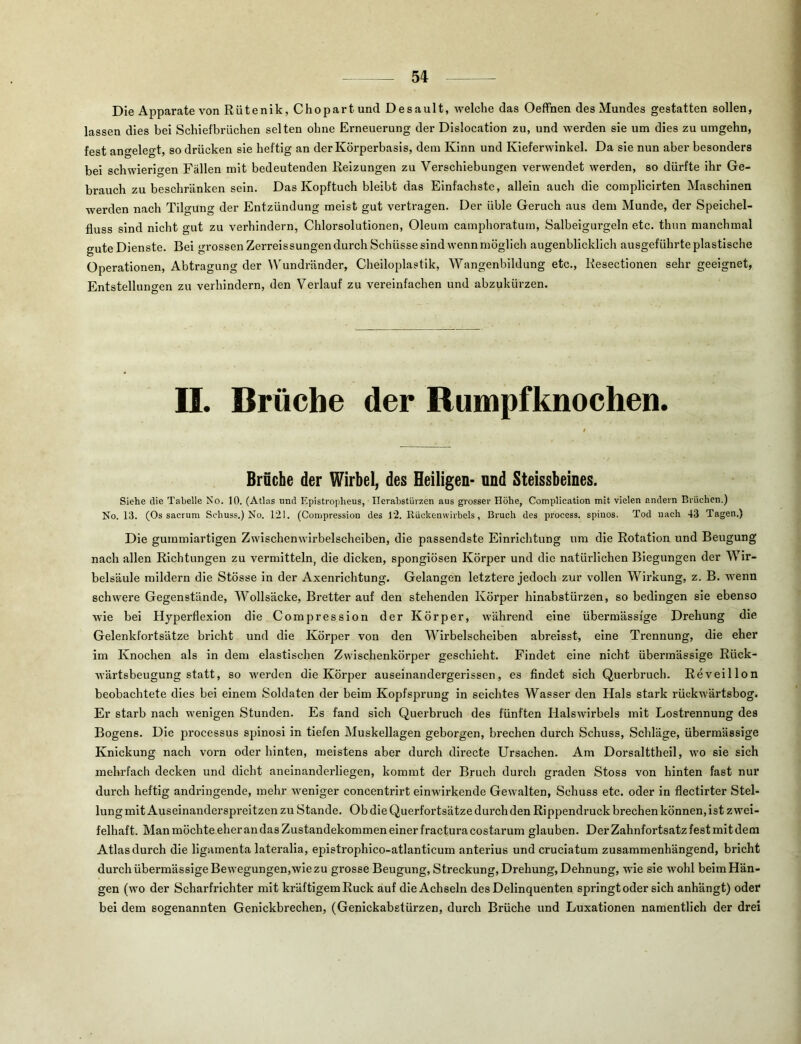 Die Apparate von Rütenik, Chopartund Desault, welche das OefFnen des Mundes gestatten sollen, lassen dies bei Schiefbrüchen selten ohne Erneuerung der Dislocation zu, und werden sie um dies zu umgehn, fest angelegt, so drücken sie heftig an der Körperbasis, dem Kinn und Kieferwinkel. Da sie nun aber besonders bei schwierigen Fällen mit bedeutenden Reizungen zu Verschiebungen verwendet werden, so dürfte ihr Ge- brauch zu beschränken sein. Das Kopftuch bleibt das Einfachste, allein auch die complicirten Maschinen werden nach Tilgung der Entzündung meist gut vertragen. Der üble Geruch aus dem Munde, der Speichel- fluss sind nicht gut zu verhindern, Chlorsolutionen, Oleum camphoratum, Salbeigurgeln etc. thun manchmal gute Dienste. Bei grossen Zerreissungen durch Schüsse sind wenn möglich augenblicklich ausgeführte plastische Operationen, Abtragung der Wundränder, Cheiloplastik, Wangenbildung etc., Resectionen sehr geeignet, Entstellungen zu verhindern, den Verlauf zu vereinfachen und abzukürzen. II. Brüche der Rumpfknochen. Brüche der Wirbel, des Heiligen- und Steissbeines. Siehe die Tabelle No. 10. (Atlas und Epistropheus, Ilevabstürzen aus grosser Höhe, Complication mit vielen andern Brüchen.) No. 13. (Os sacrum Schuss.) No. 121. (Compression des 12. Rückenwirbels, Bruch des process. spinös, Tod nach 43 Tagen.) Die gummiartigen Zwischenwirbelscheiben, die passendste Einrichtung um die Rotation und Beugung nach allen Richtungen zu vermitteln, die dicken, spongiösen Körper und die natürlichen Biegungen der Wir- belsäule mildern die Stösse in der Axenrlchtung. Gelangen letztere jedoch zur vollen Wirkung, z. B. wenn schwere Gegenstände, Wollsäcke, Bretter auf den stehenden Körper hinabstürzen, so bedingen sie ebenso wie bei Hyperflexion die Compression der Körper, während eine übermässige Drehung die Gelenkfortsätze bricht und die Körper von den Wirbelscheiben abreisst, eine Trennung, die eher im Knochen als in dem elastischen Zwischenkörper geschieht. Findet eine nicht übermässige Rück- wärtsbeugung statt, so werden die Körper auseinandergerissen, es findet sich Querbruch. Reveillon beobachtete dies bei einem Soldaten der beim Kopfsprung in seichtes Wasser den Hals stark rückwärtsbog. Er starb nach wenigen Stunden. Es fand sich Querbruch des fünften Halswirbels mit Lostrennung des Bogens. Die jirocessus spinosi in tiefen Muskellagen geborgen, brechen durch Schuss, Schläge, übermässige Knickung nach vorn oder hinten, meistens aber durch directe Ursachen. Am Dorsalttheil, wo sie sich mehrfach decken und dicht aneinanderliegen, kommt der Bruch durch graden Stoss von hinten fast nur durch heftig andringende, mehr weniger concentrirt einwirkende Gewalten, Schuss etc. oder in flectirter Stel- lung mit Auseinanderspreitzen zu Stande. Ob die Querfortsätze durch den Rippendruck brechen können, ist zwei- felhaft. Man möchte eher an das Zustandekommen einer fractura costarum glauben. Der Zahnfortsatz fest mit dem Atlas durch die ligamenta lateralia, epistrophico-atlanticum anterius und cruciatum zusammenhängend, bricht durch übermässige Bewegungen,wle zu grosse Beugung, Streckung, Drehung, Dehnung, wie sie wohl beim Hän- gen (wo der Scharfrichter mit kräftigemRuck auf die Achseln des Delinquenten springt oder sich anhängt) oder bei dem sogenannten Genickbrechen, (Genickabstürzen, durch Brüche und Luxationen namentlich der drei