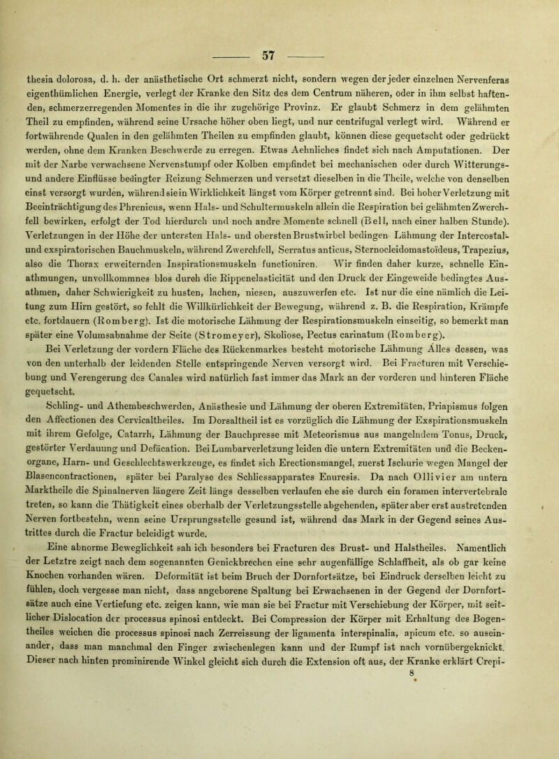 thesia dolorosa, d. h. der anästhetische Ort schmerzt nicht, sondern wegen der jeder einzelnen Nervenferas eigenthümlichen Energie, verlegt der Kranke den Sitz des dem Centrum näheren, oder in ihm selbst haften- den, schmerzerregenden Momentes in die ihr zugehörige Provinz, Er glaubt Schmerz in dem gelähmten Theil zu empfinden, während seine Ursache höher oben liegt, und nur centrifugal verlegt wird. Während er fortwährende Qualen in den gelähmten Theilen zu empfinden glaubt, können diese gequetscht oder gedrückt werden, ohne dem Kranken Beschwerde zu erregen. Etwas Aehnliches findet sich nach Amputationen. Der mit der Narbe verwachsene Nervenstumpf oder Kolben empfindet bei mechanischen oder durch Witterungs- und andere Einflüsse bedingter Reizung Schmerzen und versetzt dieselben in die Theile, welche von denselben einst versorgt wurden, während sie in Wirklichkeit längst vom Körper getrennt sind. Bei hoher Verletzung mit Beeinträchtigung des Phrenicus, wenn Hals- und Schultermuskeln allein die Respiration bei gelähmten Zwerch- fell bewirken, erfolgt der Tod hierdurch und noch andre Momente schnell (Bell, nach einer halben Stunde), Verletzungen in der Höhe der untersten Hals- und obersten Brustwirbel bedingen Lähmung der Intercostal- und exspiratorischen Bauchmuskeln, wäihrend Zw'erchfell, Serratus anticus, Sternocleidomastoideus, Trapezius, also die Thorax erweiternden Inspirationsmuskeln functioniren. Wir finden daher kurze, schnelle Eln- athmungen, unvollkommnes blos durch die Rippenelasticität und den Druck der Eingeweide bedingtes Aus- athmen, daher Schwierigkeit zu husten, lachen, niesen, auszuw'erfen etc. Ist nur die eine nämlich die Lei- tung zum Hirn gestört, so fehlt die Willkürllchkelt der Bewegung, während z, B. die Respiration, Krämpfe etc. fortdauern (Romberg). Ist die motorische Lähmung der Respirationsmuskeln einseitig, so bemerkt man später eine Volumsabnahme der Seite (Stromeyer), Skoliose, Pectus carlnatum (Romberg). Bei Verletzung der vordem Fläche des Rückenmarkes besteht motorische Lähmung Alles dessen, was von den unterhalb der leidenden Stelle entspringende Nerven versorgt wird. Bei Fracturen mit Verschie- bung und Verengerung des Canales wird natürlich fast immer das Mark an der vorderen und hinteren Fläche gequetscht. Schling- und Athembeschwerden, Anästhesie und Lähmung der oberen Extremitäten, Priapismus folgen den Affectionen des Cervicaltheiles. Im Dorsaltheil ist es vorzüglich die Lähmung der Exspirationsmuskeln mit ihrem Gefolge, Catarrh, Lähmung der Bauchpresse mit Meteorismus aus mangelndem Tonus, Druck, gestörter Verdauung und Defäcation. BelLumbarverletzung leiden die untern Extremitäten und die Becken- organe, Harn- und Geschlechtsw erkzeuge, es findet sich Erectionsmangel, zuerst Ischurie v'egen Mangel der Blasencontractionen, später bei Paralyse des Schliessapparates Enuresis. Da nach Ollivier am untern Marktheile die Spinalnerven längere Zeit längs desselben verlaufen ehe sie durch ein foramen intervertebrale treten, so kann die Thätigkelt eines oberhalb der Verletzungsstelle abgehenden, später aber erst austretenden Nerven fortbestehn, w^enn seine Ursprungsstelle gesund ist, während das Mark in der Gegend seines Aus- trittes durch die Fractur beleidigt wurde. Eine abnorme Beweglichkeit sah ich besonders bei Fracturen des Brust- und Halsthelles. Namentlich der Letztre zeigt nach dem sogenannten Genickbrechen eine sehr augenfällige Schlaffheit, als ob gar keine Knochen vorhanden wären. Deformität ist beim Bruch der Dornfortsätze, bei Eindruck derselben leicht zu fühlen, doch vergesse man nicht, dass angeborene Spaltung bei Erwachsenen in der Gegend der Dornfort- sätze auch eine Vertiefung etc. zeigen kann, wde man sie bei Fractur mit Verschiebung der Körper, mit seit- licher Dislocation der processus spinosi entdeckt. Bei Compression der Körper mit Erhaltung des Bogen- theiles weichen die processus spinosi nach Zerreissung der ligamenta interspinalia, apicum etc. so ausein- ander, dass man manchmal den Finger zwischenlegen kann und der Rumpf ist nach vornübergeknickt. Dieser nach hinten prominirende Winkel gleicht sich durch die Extension oft aus, der Kranke erklärt Crepi- 8