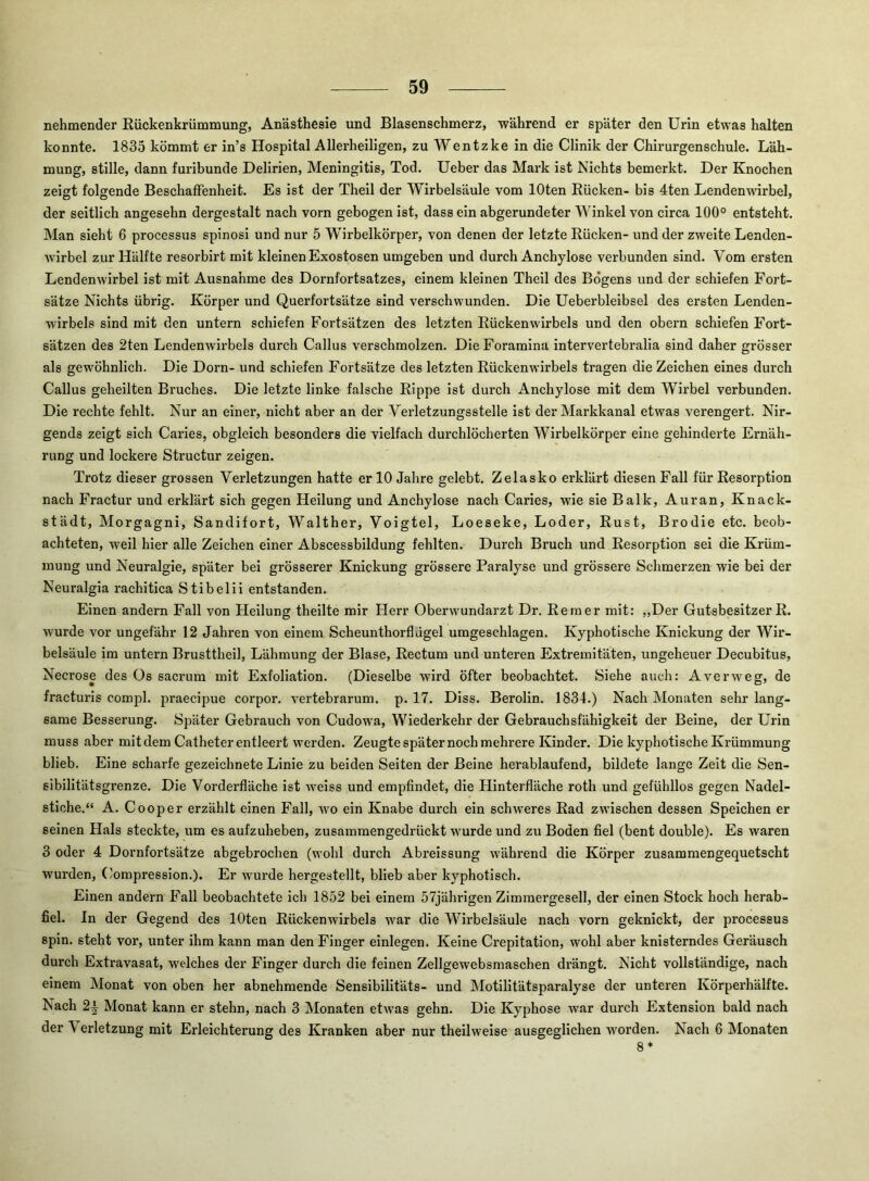 nehmender Rückenkrümmung, Anästhesie und Blasenschmerz, während er später den Urin etwas halten konnte. 1835 kömmt er in’s Hospital Allerheiligen, zu Wentzke in die Clinik der Chirurgenschule. Läh- mung, stille, dann furibunde Delirien, Meningitis, Tod. Ueber das Mark ist Nichts bemerkt. Der Knochen zeigt folgende Beschaffenheit. Es ist der Theil der Wirbelsäule vom lOten Rücken- bis 4ten Lendenwirbel, der seitlich angesehn dergestalt nach vorn gebogen ist, dass ein abgerundeter Winkel von circa 100° entsteht. Man sieht 6 processus spinosi und nur 5 Wirbelkörper, von denen der letzte Rücken- und der zweite Lenden- wirbel zur Hälfte resorbirt mit kleinen Exostosen umgeben und durch Anchylose verbunden sind. Vom ersten Lendenwirbel ist mit Ausnahme des Dornfortsatzes, einem kleinen Theil des Bogens und der schiefen Fort- sätze Nichts übrig. Körper und Querfortsätze sind verschwunden. Die Ueberbleibsel des ersten Lenden- wirbels sind mit den untern schiefen Fortsätzen des letzten Rückenwirbels und den obern schiefen Fort- sätzen des 2ten Lendenwirbels durch Callus verschmolzen. DieForamlna intervertebralia sind daher grösser als gew'öhnlich. Die Dorn- und schiefen Fortsätze des letzten Rückenwirbels tragen die Zeichen eines durch Callus geheilten Bruches. Die letzte linke falsche Rippe ist durch Anchylose mit dem Wirbel verbunden. Die rechte fehlt. Nur an einer, nicht aber an der Verletzungsstelle ist der Markkanal etwas verengert. Nir- gends zeigt sich Caries, obgleich besonders die vielfach durchlöcherten Wirbelkörper eine gehinderte Ernäh- rung und lockere Structur zeigen. Trotz dieser grossen Verletzungen hatte er 10 Jahre gelebt. Zelasko erklärt diesen Fall für Resorption nach Fractur und erklärt sich gegen Heilung und Anchylose nach Caries, wie sie Baik, Auran, Knack- städt, Morgagni, Sandifort, Walther, Voigtei, Loeseke, Loder, Rust, Brodie etc. beob- achteten, weil hier alle Zeichen einer Abscessbildung fehlten. Durch Bruch und Resorption sei die Krüm- mung und Neuralgie, später bei grösserer Knickung grössere Paralyse und grössere Schmerzen wie bei der Neuralgia rachitica Stibelii entstanden. Einen andern Fall von Heilung theilte mir Herr Oberwundarzt Dr. Rem er mit: ,,Der Gutsbesitzer R. wurde vor ungefähr 12 Jahren von einem Scheunthorflügel umgeschlagen. Kyphotische Knickung der Wir- belsäule im untern Brusttheil, Lähmung der Blase, Rectum und unteren Extremitäten, ungeheuer Decubitus, Necrose des Os sacrum mit Exfoliation. (Dieselbe wird öfter beobachtet. Siehe auch: Averweg, de fracturis compl. praecipue corpor. vertebrarum. p. 17. Diss. Berolin. 1834.) Nach Monaten sehr lang- same Besserung. Später Gebrauch von Cudow'a, Wiederkehr der Gebrauchsfähigkeit der Beine, der Urin muss aber mit dem Catheter entleert werden. Zeugte später noch mehrere Kinder. Die kyphotische Krümmung blieb. Eine scharfe gezeichnete Linie zu beiden Seiten der Beine herablaufend, bildete lange Zeit die Sen- sibilitätsgrenze. Die Vorderfläche ist -weiss und empfindet, die Hinterfläche roth und gefühllos gegen Nadel- stiche.“ A. Co Oper erzählt einen Fall, wo ein Knabe durch ein schweres Rad zwischen dessen Speichen er seinen Hals steckte, um es aufzuheben, zusammengedrückt wurde und zu Boden fiel (bent double). Es waren 3 oder 4 Dornfortsätze abgebrochen (wohl durch Abreissung während die Körper zusammengequetscht wurden, (’ompression.). Er wurde hergestellt, blieb aber kyphotisch. Einen andern Fall beobachtete ich 1852 bei einem 57jährigen Zimmergesell, der einen Stock hoch herab- fiel. In der Gegend des lOten Rückenwirbels war die Wirbelsäule nach vorn geknickt, der processus Spin, steht vor, unter ihm kann man den Finger einlegen. Keine Crepitation, wohl aber knisterndes Geräusch durch Extravasat, welches der Finger durch die feinen Zellgewebsmaschen drängt. Nicht vollständige, nach einem Monat von oben her abnehmende Sensibilitäts- und Motilitätsparalyse der unteren Körperhälfte. Nach 2i Monat kann er stehn, nach 3 Monaten etwas gehn. Die Kyphose war durch Extension bald nach der Verletzung mit Erleichterung des Kranken aber nur theilweise ausgeglichen worden. Nach 6 Monaten 8*