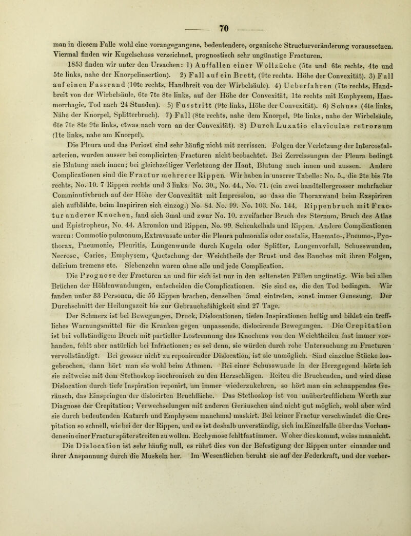 man in diesem Falle wohl eine vorangegangene, bedeutendere, organische Structurveränderung voraussetzen. Viermal finden wir Kugelschuss verzeichnet, prognostisch sehr ungünstige Fracturen. 1853 finden wir unter den Ursachen: 1) Auffallen einer Wollzüche (5te und 6te rechts, 4te und 5te links, nahe der Knorpelinsertion). 2) Fall auf ein Brett, (9te rechts. Höhe der Convexität). 3) Fall auf einen Fassrand (lOte rechts, Handbreit von der Wirbelsäule). 4) Ueberfahren (7te rechts, Hand- breit von der Wirbelsäule, 6te 7te 8te links, auf der Höhe der Convexität, Ite rechts mit Emphysem, Hae- morrhagie, Tod nach 24 Stunden). 5)Fusstritt (9te links, Höhe der Convexität). 6) Schuss (4te links, Nähe der Knorpel, Splitterbruch). 7) Fall (8te rechts, nahe dem Knorpel, 9te links, nahe der Wirbelsäule, 6te 7te 8te 9te links, etwas nach vorn an der Convexität). 8) Durch Luxatio claviculae retrorsum (Ite links, nahe am Knorpel). Die Pleura und das Periost sind sehr häufig nicht mit zerrissen. Folgen der Verletzung der Intercostal- arterien, wurden ausser bei complicirten Fracturen nicht beobachtet. Bei Zerreissungen der Pleura bedingt sie Blutung nach innen; bei gleichzeitiger Verletzung der Haut, Blutung nach innen und aussen. Andere Complicationen sind die Fractur mehrerer Rippen. Wir haben in unserer Tabelle: No. 5., die 2te bis 7te rechts, No. 10. 7 Rippen rechts und 3 links. No. 30., No. 44., No. 71. (ein zwei handtellergrosser mehrfacher Comminutivbruch auf der Plöhe der Convexität mit Impression, so dass die Thoraxwand beim Exspiriren sich aufblähte, beim Inspirlren sich einzog.) No. 84. No. 99. No. 103. No. 144. Rippenbruch mit Frac- tur anderer Knochen, fand sich 3mal und zwar No. 10. zweifacher Bruch des Sternum, Bruch des Atlas und Epistropheus, No. 44. Akromion und Rljjpen, No. 99. Schenkelhals und Rippen. Andere Complicationen W’aren: Commotio pulmonum, Extravasate unter die Pleura pulmonalis oder costalis, Haemato-, Pneumo-,Pyo- thorax, Pneumonie, Pleuritis, Lungenwunde durch Kugeln oder Splitter, Lungenvorfall, Schusswunden, Necrose, Caries, Emphysem, Quetschung der Weichtheile der Brust und des Bauches mit ihren Folgen, delirium tremens etc. Siebenzehn waren ohne alle und jede Complicatlon. Die Prognose der Fracturen an und für sich ist nur in den seltensten Fällen ungünstig. Wie bei allen Brüchen der Höhlenwandungen, entscheiden die Complicationen. Sie sind es, die den Tod bedingen. Wir fanden unter 33 Personen, die 55 Rippen brachen, denselben 5mal eintreten, sonst immer Genesung. Der Durchschnitt der Heilungszeit bis zur Gebrauchsfähigkeit sind 27 Tage. Der Schmerz ist bei Bewegungen, Druck, Dislocationen, tiefen Inspirationen heftig und bildet ein treff- liches Warnungsmittel für die Kranken gegen unpassende, dislocirende Bewegungen. Die Crepitation ist bei vollständigem Bruch mit partieller Lostrennung des Knochens von den Weichtheilen fast immer vor- handen, fehlt aber natürlich bei Infractlonen; es sei denn, sie würden durch rohe Untersuchung zu Fracturen vervollständigt. Bei grosser nicht zu reponirender Dislocation, ist sie unmöglich. Sind einzelne Stücke los- gebrochen, dann hört man sie wohl beim Athmen. Bei einer Schusswunde in der Herzgegend hörte ich sie zeitweise mit dem Stethoskop isochronisch zu den Herzschlägen. Reiten die Bruchenden, und wird diese Dislocation durch tiefe Inspiration reponirt, um immer wiederzukehren, so hört man ein schnappendes Ge- räusch, das Einspringen der dislocirten Bruchfläche. Das Stethoskop ist von unübertrefflichem Werth zur Diagnose der Crepitation; Verwechselungen mit anderen Geräuschen sind nicht gut möglich, wohl aber wird sie durch bedeutenden Katarrh und Emphysem manchmal maskirt. Bei keiner Fractur verschwindet die Cre- pitation so schnell, wie bei der der Rippen, und es ist deshalb unverständig, sich imEinzelfalle über das Vorhan- densein einer Fracturspäterstreltenzu wollen. Ecchymose fehltfastimmer. Woher dies kommt, w'eiss mannicht. Die Dislocation ist sehr häufig null, es rührt dies von der Befestigung der Rippen unter einander und ihrer Anspannung durch die Muskeln her. Im Wesentlichen beruht .sie auf der Federkraft, und der vorher-