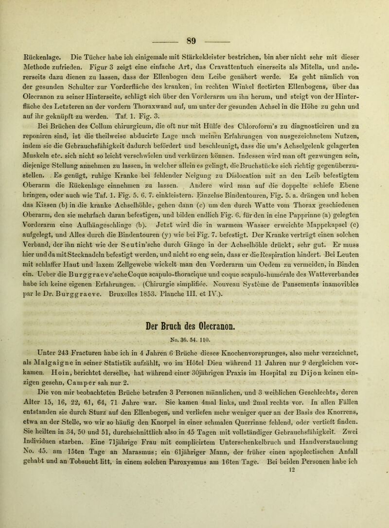 Eückenlage. Die Tücher habe ich einigemale mit Stärkekleister bestrichen, bin aber nicht sehr mit dieser Methode zufrieden. Figur 3 zeigt eine einfache Art, das Cravattentuch einerseits als Mitelia, und ande- rerseits dazu dienen zu lassen, dass der Ellenbogen dem Leibe genähert werde. Es geht nämlich von der gesunden Schulter zur Vorderfläche des kranken, im rechten Winkel flectirten Ellenbogens, über das Olecranon zu seiner Hinterseite, schlägt sich über den Vorderarm um ihn herum, und steigt von der Hinter- fläche des Letzteren an der vordem Thoraxwand auf, um unter der gesunden Achsel in die Höhe zu gehn und auf ihr geknüpft zu wei’den. Taf. 1. Fig. 3. Bei Brüchen des Collum chirurgicum, die oft nur mit Hülfe des Chloroform’s zu diagnosticiren und zu reponiren sind, ist die theilweise abducirte Lage nach meinen Erfahrungen von ausgezeichnetem Nutzen, indem sie die Gebrauchsfähigkeit dadurch befördert und beschleunigt, dass die um’s Achselgelenk gelagerten Muskeln etc. sich nicht so leicht verschwielen und verkürzen können. Indessen wird man oft gezwungen sein, diejenige Stellung annehmen zu lassen, in welcher allein es gelingt, die Bruchstücke sich richtig gegenüberzu- stellen. Es genügt, ruhige Kranke bei fehlender Neigung zu Dislocation mit an den Leib befestigtem Oberarm die Rückenlage einnehmen zu lassen. Andere wird man auf die doppelte schiefe Ebene bringen, oder auch wie Taf. 1. Fig. 5. 6. 7. einkleistern. Einzelne Bindentouren, Fig. 5. a. drängen und heben das Kissen (b) in die kranke Achselhöhle, gehen dann (c) um den durch Watte vom Thorax geschiedenen Oberarm, den sie mehrfach daran befestigen, und bilden endlich Fig. 6. für den in eine Papprinne (a) gelegten 'V'orderarm eine Aufhängeschlinge (b). Jetzt wird die in warmem Wasser erweichte Mappekapsel (c) aufgelegt, und Alles durch die Bindentouren (y) wie bei Fig. 7. befestigt. Der Kranke verträgt einen solchen Verband, der ihn nicht wie der Seutin’sche durch Gänge in der Achselhöhle drückt, sehr gut. Er muss hier und da mit Stecknadeln befestigt werden, und nicht so eng sein, dass er die Respiration hindert. Bei Leuten mit schlaffer Haut und laxem Zellgewebe wickelt man den Vorderarm um Oedem zu vermeiden, in Binden ein. Ueber die Burggraeve’scheCoque scapulo-thoracique und coque scapulo-humerale des Watteverbandes habe ich keine eigenen Erfahrungen. (Chirurgie simplifiee. Nouveau Systeme de Pansements inamovibles par le Dr. Burggraeve. Bruxelles 1853. Planche HI. et IV). Der Bruch des Olecranon. No. 36. 54. 110. Unter 243 Fracturen habe ich in 4 Jahren 6 Brüche dieses Knochenvorsprunges, also mehr verzeichnet, als Malgaigne in seiner Statistik aufzählt, avo im Hotel Dieu während 11 Jahren nur 9 dergleichen vor- kamen. Hoin, berichtet derselbe, hat während einer 30jährigen Praxis im Hospital zu Dijon keinen ein- zigen gesehn, Camper sah nur 2. Die von mir beobachteten Brüche betrafen 3 Personen männlichen, und 3 Aveiblichen Geschlechts, deren Alter 15, 16, 22, 61, 64, 71 Jahre war. Sie kamen 4mal links, und 2mal rechts vor. In allen Fällen entstanden sie durch Sturz auf den Ellenbogen, und verliefen mehr Aveniger quer an der Basis des Knorrens, etwa an der Stelle, wo Avir so häufig den Knorpel in einer schmalen Querrinne fehlend, oder vertieft finden. Sie heilten in 34, 50 und 51, durchschnittlich also in 45 Tagen mit vollständiger Gebrauchsfähigkeit. Zwei Individuen starben. Eine 71jährige Frau mit complicirtem Unterschenkelbruch und Handverstauchung No. 45. am 15ten Tage an Marasmus; ein 61jähriger Mann, der früher einen apoplectischen Anfall gehabt und an Tobsucht litt, in einem solchen Paroxysmus am 16ten Tage. Bei beiden Personen habe ich 12