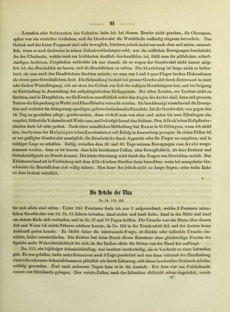 Luxation oder Subluxation des Gelenkes habe ich bei diesem Bruche nicht gesehen, die Olecranon- spitze war ein vertieftes Grübchen, Aveil die Geschwulst die Weichtheile wallartig ringsum hervorhob. Das Gelenk und das kurze Fragment sind sehr beweglich, letzteres jedoch meist nur nach oben und unten, nament- lich, AA'enn es noch theilweise in seinen Gelenkverbindungen ruht, was die seitlichen Bewegungen beschränkt. An der Ulnakante, Avelche noch am leichtesten deutlich durchzufühlen ist, fühlt man ihr plötzliches, scharf- randiges Aufhören. Crepitation entdeckte ich nur einmal, da es wegen der Geschwulst nicht immer mög- lich ist, das Bruchstück zu fassen, und die Bruchflächen zu reiben. Die AbAveichung ist lange nicht so bedeu- tend, als man nach den Handbüchern fürchten müsste, avo man von 3 und 4 quer Finger breiten Dislocationen als etAvas ganz Gewöhnlichem liest. Die Behandlung besteht bei grosser Geschwulst durch ExtraA’asat in einer sehr flachen Winkelbiegung, wie sie etwa das Gelenk zur Zeit des ruhigen Herabhängens hat, und bei Neigung zu Entzündung in Anwendung des antiphlogistischen Heilapparats. Bei alten Leuten, wo Leztere nicht zu fürchten, und in Hospitälern, avo die Kranken unaufhörlich unter den Augen des Arztes sind, kann mit grossem Nutzen die Einpackung in Watte und Flanellbinden versucht Averden. Sie beschleunigt ausnehmend die Resorp- tion und verhütet die Ablagerung speckiger, gebrauchshindernder Exsudate. Ist die Geschwulst, was gegen den 14. Tag zu geschehen pflegt, geschwunden, dann wickelt man von oben und unten bis zum Ellenbogen ein, coaptirt, füttertdieVolarseite mit Watte aus, und befestigt darauf eine Schiene. Den Alkok’schen Heftpflaster- streifen finde ich sehr probat. Nach einer mündlichen Mittheilung hat Baum in Göttin gen, Avenn ich nicht irre, das System der Malgaigne’schen Knochenhaken mit Erfolg in Anwendung gezogen. In vielen Fällen ist es vor getilgter Geschwulst unmöglich, die Bruchstücke durch Apparate oder die Finger zu coaptiren, und in richtiger Lage zu erhalten. Zeitig, ZAvischen dem 30. und 40. Tage müssen Bewegungen vom Arzte vorge- nommen werden, denn es ist besser, dass kein knöcherner Gallus, aber Beweglichheit, als dass Ersterer und Gelenksteifigkeit zu Stande kommt. Die letzte Streckung wird durch das Tragen von Gewichten erzielt. Der Kleisterverband ist ln Verbindung mit dem Alkok’schen Streifen dann brauchbar, wenn bei mangelnder Ge- schwulst die Bruchflächen sich Avillig nähern. Man lasse ihn jedoch nicht zu lange liegen; seine todte Ruhe ist dem Gelenk schädlich. Die Brüche der Ulna No, 24. 113. 102. für sich allein sind selten. Unter 243 Fracturen finde ich nur 3 aufgezeichnet, welche 3 Personen männ- lichen Geschlechts von 14, 16, 65 Jahren betrafen, 2mal rechts und Imal links, 2mal in der Mitte und Imal am untern Ende sich vorfanden, und in 35, 37 und 78 Tagen heilten. Die Ursache war ein Sturz, über dessen Art und Weise ich nichts Näheres erfahren konnte, da No. 162 in der Trunkenheit fiel, und der Andere keine Auskunft geben konnte. Es bleibt daher die interessante Frage, ob direkte oder indirekte Ursache eln- Avirkte, leider unentschieden. Die Erstere hat beim Bruch dieses Knochens ohne gleichzeitige Fractur der Speiche mehr Wahrscheinlichkeit für sich, da der Radius allein die Stösse von der Hand her auffängt. No. 113, ein 14jähriger Schmiedelehrling, war insofern merkwürdig, als er Verdacht zu einer Infraction gab. Er Avar gefallen, hatte unter Schmerzen noch 8 Tage gearbeitet und Avar dann AA'ährend der Handhabung eines sehr schweren Schmiedehammers plötzlich A\de durch Lähmung, mit einem krachenden Geräusch arbeits- unfähig geworden. Erst nach mehreren Tagen kam er in die Anstalt. Der Arm Avar am Cubitalrande concav zur Streckseite gebogen. Der weiche Gallus, nach der Infraction Adelleicht schon eingeleitet, Avurde 12*