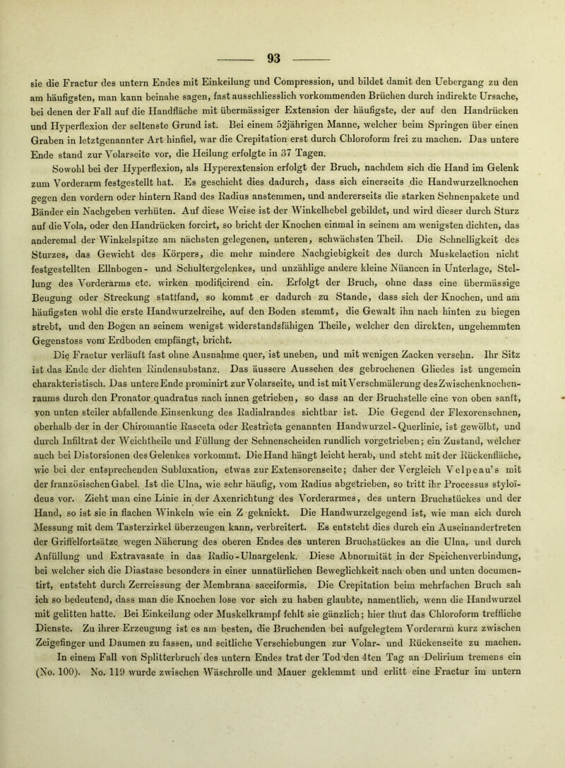 sie die Fractur des untern Endes mit Einkeilung und Compression, und bildet damit den Uebergang zu den am häufigsten, man kann beinahe sagen, fast ausschliesslich vorkommenden Brüchen durch indirekte Ursache, bei denen der Fall auf die Handfläche mit übermässiger Extension der häufigste, der auf den Handrücken und Hyperflexion der seltenste Grund ist. Bei einem 52jährigen Manne, welcher beim Springen über einen Graben in letztgenannter Art hinflel, war die Crepitation erst durch Chloroform frei zu machen. Das untere Ende stand zur Volarseite vor, die Heilung erfolgte in 37 Tagen. Sowohl bei der Hyperflexion, als Hyperextension erfolgt der Bruch, nachdem sich die Hand im Gelenk zum Vorderarm festgestellt hat. Es geschieht dies dadurch, dass sich einerseits die Handwurzelknochen gegen den vordem oder hintern Rand des Radius anstemmen, und andererseits die starken Sehnenpakete und Bänder ein Nachgeben verhüten. Auf diese Weise ist der W'’inkelhebel gebildet, und wird dieser durch Sturz auf die Vola, oder den Handrücken forcirt, so bricht der Knochen einmal in seinem am wenigsten dichten, das anderemal der Winkelspitze am nächsten gelegenen, unteren, schwächsten Theil. Die Schnelligkeit des Sturzes, das Gewicht des Körpers, die mehr mindere Nachgiebigkeit des durch Muskelaction nicht festgestellten Ellnbogen - und Schultergelenkes, und unzählige andere kleine Nüancen in Unterlage, Stel- lung des Vorderarms etc. wirken modificirend ein. Erfolgt der Bruch, ohne dass eine übermässige Beugung oder Streckung stattfand, so kommt er dadurch zu Stande, dass sich der Knochen, und am häufigsten wohl die erste Handwurzelreihe, auf den Boden stemmt, die Gewalt ihn nach hinten zu biegen strebt, und den Bogen an seinem wenigst widerstandsfähigen Theile, welcher den direkten, ungehemmten Gegenstoss vom Erdboden empfängt, bricht. Die Fractur verläuft fast ohne Ausnahme quer, ist uneben, und mit wenigen Zacken versehn. Ihr Sitz ist das Ende der dichten Rindensubstanz. Das äussere Aussehen des gebrochenen Gliedes ist ungemein charakteristisch. Das untere Ende proininirt zur Volarseite, und ist mit Verschmälerung des Zwischenknochen- raums durch den Pronator quadratus nach innen getrieben, so dass an der Bruchstelle eine von oben sanft, yon unten steiler abfallende Einsenkung des Radialrandes sichtbar ist. Die Gegend der Flexorensehnen, oberhalb der in der Chiromantie Rasceta oder Restricta genannten Handwurzel-Querlinie, ist gewölbt, und durch Infiltrat der Weichtheile und Füllung der Sehnenscheiden rundlich vorgetrieben; ein Zustand, welcher auch bei Distorsionen des Gelenkes vorkommt. DieHand hängt leicht herab, und steht mit der Rückenfläche, wie bei der entsprechenden Subluxation, etwas zur Extensorenseite; daher der Vergleich Velpeau’s mit der französischen Gabel. Ist die Ulna, wie sehr häufig, vom Radius abgetrieben, so tritt ihr Processus styloi- deus vor. Zieht man eine Linie in der Axenrichtung des Vorderarmes, des untern Bruchstückes und der Hand, so ist sie in flachen W’^inkeln wie ein Z geknickt. Die Handwurzelgegend ist, wie man sich durch Messung mit dem Tasterzirkel überzeugen kann, verbreitert. Es entsteht dies durch ein Auseinandertreten der Griffelfortsätze wegen Näherung des oberen Endes des unteren Bruchstückes an die Ulna, und durch Anfüllung und Extravasate in das Radio-Ulnargelenk. Diese Abnormität in der Speichenverbindung, bei welcher sich die Diastase besonders in einer unnatürlichen Beweglichkeit nach oben und unten documen- tirt, entsteht durch Zerreissung der Membrana sacciformis, Die Crepitation beim mehrfachen Bruch sah ich so bedeutend, dass man die Knochen lose vor sich zu haben glaubte, namentlich, wenn die Handwurzel mit gelitten hatte. Bei Einkeilung oder Muskelkramjff fehlt sie gänzlich; hier thut das Chloroform treffliche Dienste. Zu ihrer Erzeugung ist es am besten, die Bruchenden bei aufgelegtem Vorderarm kurz zwischen Zeigefinger und Daumen zu fassen, und seitliche Verschiebungen zur Volar- und Rückenseite zu machen. In einem Fall von Splitterbruch des untern Endes trat der Tod den 4ten Tag an Delirium tremens ein (No. 100). No. 119 wurde zwischen Wäschrolle und Mauer geklemmt und erlitt eine Fractur im untern