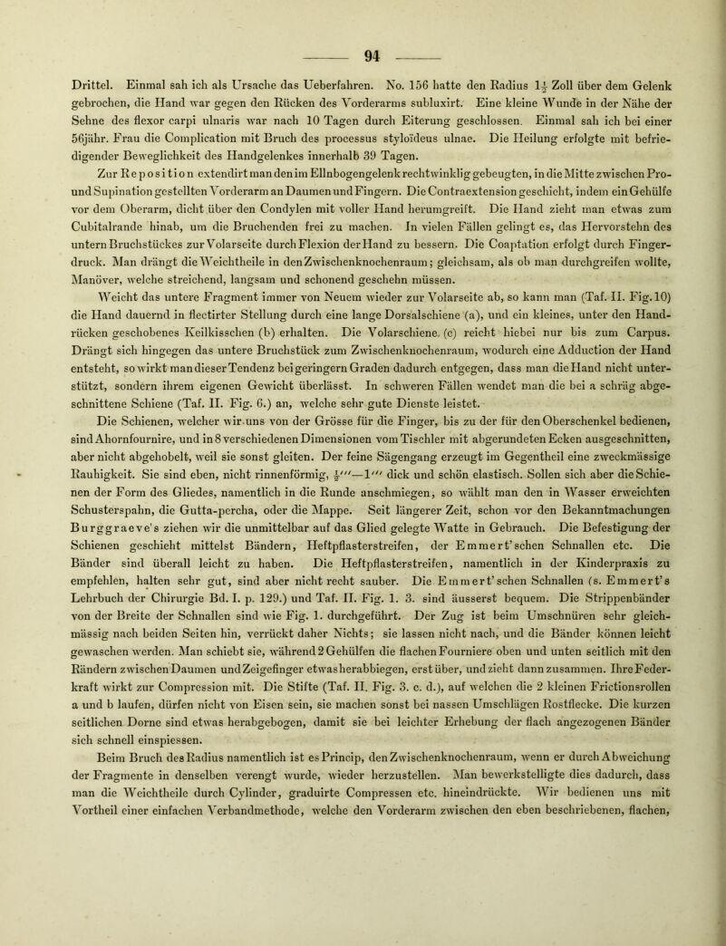 Drittel. Einmal sah ich als LTrsache das Ueberfahren. No. 156 hatte den Radius Zoll über dem Gelenk gebrochen, die Hand war gegen den Rücken des Vorderarms subluxirt. Eine kleine Wunde in der Nähe der Sehne des flexor carpi ulnaris war nach 10 Tagen durch Eiterung geschlossen. Einmal sah ich bei einer 56jähr. Frau die Complication mit Bruch des processus styloideus ulnae. Die Heilung erfolgte mit befrie- digender Beweglichkeit des Handgelenkes innerhalb 39 Tagen. Zur Reposition extendirt man den im Ellnbogengelenk rechtwinklig gebeugten, in die Mitte zwischen Pro- und Supination gestellten Vorderarm an Daumen und Fingexm. Die Contraextension geschieht, indem ein Gehülfe vor dem Oberarm, dicht über den Condylen mit voller Hand herumgi’eift. Die Hand zieht man etwas zum Cubitalrande hinab, um die Bruchenden frei zu machen. In vielen Fällen gelingt es, das Hervorstehn des untern Bruchstückes zur Volarseite durch Flexion derHand zu bessern. Die Coaptation erfolgt durch Finger- druck. Man di’ängt die Weich theile in den Zwischenknochenraum; gleichsam, als ob man durchgreifen wollte, Manöver, welche streichend, langsam und schonend geschehn müssen. Weicht das untei’e Fragment immer von Neuem wieder zur Volarseite ab, so kann man (Taf. II. Fig.lO) die Hand daueimd in flectirter Stellung dui’ch eine lange Dorsalschiene (a), und ein kleines, unter den Hand- rücken geschobenes Keilkisschen (b) erhalten. Die Volarschiene, (c) reicht hiebei nur bis zum Carpus. Drängt sich hingegen das untere Bruchstück zum Zwischenkuochenraum, wodurch eine Adduction der Hand entsteht, so wirkt man dieser Tendenz bei geringem Graden dadui’ch entgegen, dass man dieHand nicht untei*- stützt, sondern ihrem eigenen Gewicht überlässt. In schweren Fällen wendet man die bei a schräg abge- schnittene Schiene (Taf. II. Fig. 6.) an, welche sehr gute Dienste leistet. Die Schienen, welcher wir .uns von der Grösse für die P''inger, bis zu der für den Oberschenkel bedienen, sindAhornfournire, und in 8 verschiedenen Dimensionen vom Tischler mit abgerundeten Ecken ausgeschnitten, aber nicht abgehobelt, weil sie sonst gleiten. Der feine Sägengang erzeugt im Gegentheil eine zweckmässige Rauhigkeit. Sie sind eben, nicht rinnenförmig, —V*‘ dick und schön elastisch. Sollen sich aber die Schie- nen der Form des Gliedes, namentlich in die Runde anschmiegen, so wählt man den in Wasser erweichten Schusterspahn, die Gutta-percha, oder die Mappe. Seit längerer Zeit, schon vor den Bekanntmachungen Burggraeve's ziehen wir die unmittelbar auf das Glied gelegte Watte in Gebrauch. Die Befestigung der Schienen geschieht mittelst Bändern, Heftpflaster streifen, der E m me rt’sehen Schnallen etc. Die Bänder sind überall leicht zu haben. Die Heftpflasterstreifen, namentlich in der Kinderpi’axis zu empfehlen, halten sehr gut, sind aber nicht recht sauber. Die Emmert’sehen Schnallen (s. Emmert’s Lehrbuch der Chirui’gie Bd. I. p. 129.) und Taf. II. Fig. 1. 3. sind äusserst bequem. Die Strippenbänder von der Breite der Schnallen sind wie Fig. 1. durchgeführt. Der Zug ist beim Umschnüren sehr gleich- mässig nach beiden Seiten hin, verrückt daher Nichts; sie lassen nicht nach, und die Bänder können leicht gewaschen werden. Man schiebt sie, während 2 Gehülfen die flachen Fourniere oben und unten seitlich mit den Rändern zwischen Daumen undZeigefinger etwasherabbiegen, erstüber, und zieht dannzusammen. IhreFeder- kraft wii’kt zur Compression mit. Die Stifte (Taf. II. Fig. 3. c. d.), auf welchen die 2 kleinen Frictionsrollen a und b laufen, dürfen nicht von Eisen sein, sie machen sonst bei nassen Umschlägen Rostflecke. Die kurzen seitlichen Dorne sind etwas herabgebogen, damit sie bei leichter Erhebung der flach angezogenen Bänder sich schnell einspiessen. Beim Bi’uch desRadius namentlich ist esPx’lncip, den Zwischenknochenraum, wenn er dui’ch Abweichung der Fragmente in denselben verengt wurde, wieder herzustellen. Man bewerkstelligte dies dadurch, dass man die Weich theile durch Cylinder, graduirte Compressen etc. hineindrückte. Wir bedienen uns mit Vortheil einer einfachen Verbandmethode, welche den Vorderanxi zwischen den eben beschriebenen, flachen.