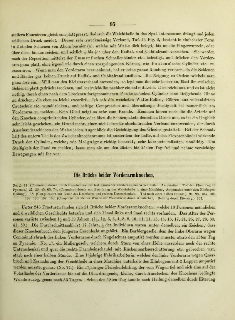 steifem Fournieren gleichsam platt jn-esst, dadurch die Weichtheile in das Spat, interosseum drängt und jeden seitlichen Druck meidet. Dieser sehr zweckmässige Verband, Taf. II. Fig. 2, besteht in einfachster Form in 2 steifen Schienen von Ahornfournler (a), welche mit Watte dick belegt, bis an die Fingerwurzeln, oder über diese hinaus reichen, und seitlich ^ bis über den Kadial- und jCubltalrand vorstehen. Sie werden nach der Reposition mittelst der Emm er t’sehen Schnallenbänder etc. befestigt, und drücken den Vorder- arm ganz platt, ohne irgend wie durch einen vorspringenden Körper, wie Pouteau’sche Cylinder etc. zu exeoriiren. Wenn man den Vorderarm herausnimmt, hat er seine ganze Rundung verloren, da die Schienen und Bänder gar keinen Druck auf Radial- und Cubitalrand ausüben. Bel Neigung zu Oedera wickelt man ganz lose ein. Will man den Kleisterverband anwenden, so legt man ihn sehr locker an, lässt ihn zwischen Schienen platt gedrückt trocknen, und bestreicht ihn nachher einmal mit Leim. Dies reicht aus, und es ist nicht nöthig, durch einen nach dem Trocknen fortgenommenen Pouteau’sehen Cylinder eine tiefgehende Rinne zu drücken, die eben so-leicht exeoriirt. Ich sah die weichsten Watte-Rollen, Röhren aus vulcanlsirtem Cautschuk etc. wunddrücken, und heftige Compression und übermässige Festigkeit ist namentlich am Vorderarm zu meiden. Kein Glied neigt so sehr zum Brande. Kommen hierzu noch die die Arterie auf den Knochen comprimirenden Cylinder, oder üben die Sehnenpakete denselben Druck aus, so ist ein Unglück sehr leicht geschehen, ein Grund mehr, einen nicht circular abschnürenden Verband anzuwenden, der durch Auseinanderschieben der Watte jeden Augenblick die Besichtigung des Gliedes gestattet. Bei der Schmal- heit des untern Theils des Zwischenknochenraums Ist ausserdem der todte, auf das Flexorenbündel wirkende Druck der Cylinder, welche, wie Malgaigne richtig bemerkt, sehr kurz sein müssten, unnöthig. Um Steifigkeit der Hand zu meiden, lasse man sie um den 20sten bis 25sten Tag frei und nehme vorsichtige Bewegungen mit ihr voi\ Die Brüche beider Vorderarmknochen. No. 2. 17. (Comminutivbi'ucli durch Kugelschuss mit fast gänzlicher Zerstörung der Weichtheilc. Amputation. Tod den l3ten Tag an Fyaemie.) 27- 29. 45. 65. 74. (Comminutivhruch mit Zerstörung der Weichtheile in einer Maschine, Amputation unter dem Ellnbogcn. Heilung.) 78. (Complication mit Bruch des Darmbeins und rechten Unterschenkels. Tod nach einer halben Stunde.) 95. 98. 104. 106. 132. 136. 137. 160, (Complicirt mit kleiner Wunde der Weichtheile durch Ausstechen. Heilung durch Eiterung.) 167. Unter 243 Fracturen fanden sich 21 Brüche beider Vorderarmknochen, welche 13 Personen männlichen und 8 weiblichen Geschlechts betrafen und sich 12mal links und 9mal rechts vorfanden. Das Alter der Per- sonen variirte zwischen 1t und 59 Jahren. (1|, IJ, 3, 3, 4, 8, 9, 10, 11, 11, 15, 15, 16, 17, 21, 25, 27, 28, 30, 41, 59.) Die Durchschnittszahl ist 17 Jahre, der Individuen waren unter derselben, ein Zeichen, dass dieser Knochenbruch dem jüngeren Geschlecht angehört. Ein Barbiergeselle, dem der linke Oberarm wegen Comminutivhruch des linken Vorderarms durch Kugelschuss amputirt werden musste, starb den 13ten Tag an Pyaemie. No. 17. ein Müllergesell, welchem durch Sturz von einer Höhe ausserdem noch der rechte Unterschenkel und quer die rechte Darmbeinschaufel mit Rückenmarkserschütterung etc. gebrochen war, starb nach einer halben Stunde. Eine 16jährige Fabrikarheiterin, welcher der linke Vorderarm wegen Quer- bruch und Zermalmung der Weichtheile in einer Maschine unterhalb des Ellnbogens mit 2 Lappen amputirt werden musste, genas. (No. 74.) Ein 17jähriger Fleischerlehrling, der vom Wagen fiel und sich eine auf der Volarfläche des Vorderarmes bis auf die Ulna dringende, kleine, durch Ausstechen des Knochens bedingte Wunde zuzog, genas nach 36 Tagen. Schon den 18ten Tag konnte nach Heilung derselben durch Eiterung