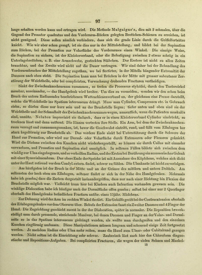 lange erhalten werden kann und ertragen wird. Die Methode Malgaigne’s, dies mit 2 schmalen, über die Gegend des Pronator quadratus und den Vorderarm-Rücken gelegten Brettchen-Schienen zu erreichen, ist nicht genügend. Diese sollen nämlich verhindern, dass sich die grade Linie durch die GrilFelfortsätze knickt. Wie wir aber schon gesagt, ist sie dies nur in der Mittelstellung, und bildet bei der Supination zum Rücken, bei der Pronation zur Volarfläche des Vorderarmes einen Winkel. Die einzige Weise, die Supination zu sichern, ist der Kleisterverband, oder die Befestigung zwischen 2 etwas schräg in ein Unterlagsbrettchen, z. B. eine Armschwebe, gesteckten Stäbchen. Der Erstere ist nicht zu allen Zeiten brauchbar, und das Zweite wird nicht auf die Dauer vertragen. Wir sind daher bei der Behandlung des Vorderarmbruches der Mittelstellung zugethan, wo bei flectirter, in der Mitella hängender Extremität der Daumen nach oben steht. Die Supination kann man bei Brüchen in der Mitte mit grosser subcutaner Zer- störung der Welchtheile, oder bei compHcirten, Verwachsung drohenden Fracturen vertheidigen. Sinkt der Zwischenknochenraura zusammen, so treten die Processus stylo'idei, durch den Tasterzirkel messbar, auseinander, — das Handgelenk wird breiter. Um dies zu vermelden, wenden wir den schon beim Bruch des untern Radiusendes beschriebenen Watteschienen verband an, der gleichsam eine Presse darstellt, welche die Welchtheile ins Spatium interosseum drängt. Muss man Cylinder, Compressen etc. in Gebrauch ziehn, so dürfen diese nur kurz sein und an der Bruchstelle liegen; tiefer unten und oben sind sie der Welchtheile und der Schmalheit des Zwischenknochenraumes wegen, namentlich, wenn die Patienten muskulös sind, unnütz. Nelaton improvisirt sie dadurch, dass er in einen Kleisterverband Cylinder eindrückt, so trocknen lässt und dann entfernt. Die Rinnen vertreten ihre Stelle. Ein Arm, bei dem der Zwischenknochen- raum verengt und zusammengesunken, ist, bevor die Geschwulst elntritt, rund, und fällt vom Ellnbogen her stark kegelförmig zur Bruchstelle ab. Das vordere Ende sinkt bei Unterstützung durch die Schwere der Hand zur Pronation, oder wird zur Dorsal- oder Volarfläche durch Extensoren oder Flexoren geknickt. Wird die Distanz zwischen den Knochen nicht wiederhergestellt, so können sie durch Callus mit einander verwachsen, und Pronation und Supination sind unmöglich. In seltenen Fällen bildete sich zwischen dem winklig zur Ulna eingebogenen, und so verheilten Radius, und der Ersten bei Berührung ein accessorisches Gelenk mit einer Synovialmembran. Das obere Ende der Speiche ist mit Ausnahme des Köpfchens, welches sich dicht unter der Haut rotirend vordem Condyl. extern, findet, schwer zu fühlen. Die Ulnakante ist leicht zu verfolgen. Am häufigsten ist der Bruch in der Mitte und an der Gränze des mittlern und untern Drittels. Am seltensten der hoch oben am Ellnbogen, seltener findet er sich in der Nähe des Handgelenkes. Mehrmals habe ich gesehn,[ dass die Zacken dergestalt ineinandergrifFen, dass nur nach einer Richtung hin Flexion der Bruchstelle möglich war. Vielleicht kann hier bei Kindern auch Infraction vorhanden gewesen sein. Die wdnklige Dislocation habe ich häufiger nach der Dorsalfläche offen gesehn; selbst bei einer nur 2 Querfinger oberhalb des Handgelenks befindlichen Fractura antibr. eines ISjähr. Mädchens. Zur Dehnung wird der Arm im rechten Winkel flectirt. Ein Gehülfe greift bei der Contraextension oberhalb des Elinbogengelenkes vordem Oberarm über. Behufs der Extension fasst ein Zweiter Daumen und 4 Finger der Hand. Die Zugrichtung geschieht zuerst in der der Dislocation, später in normaler. Die Reposition bewerk- stelligt man durch pressende, streichende Manöver, bei denen Daumen und Finger an der Volar- und Dorsal- seite so in das Spatium interosseum gedrängt werden, als w^ollte man durchgreifen und den einzelnen Knochen ringförmig umfassen. Diese Manipulationen müssen langsam und schonend einige Zeit fortgesetzt W'erden. Je nachdem Radius oder Ulna mehr reiten, muss die Hand zum Ulnar- oder Cubitalrand gezogen werden. Nicht selten ist die Einrichtung sehr schwer. Zauberisch löst auch hier das Chloroform diagno- stische und Repositions-Aufgaben. Bei complicirten Fracturen, die wegen der vielen Sehnen und Muskel- 13