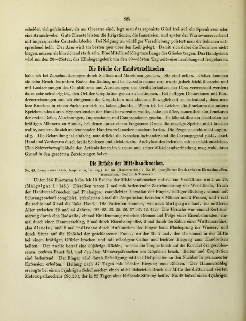 scheiden viel gefährlicher, als am Oberarm sind, legt man das reponirte Glied frei auf ein Spreuhissen oder eine Armschwebe. Gute Dienste leisten die Irrigationen, die Immersion, und später der Warmwasserverband mit imperspirabler Cautschukdecke. Bei Neigung zu wdnkliger Verschiebung polstert man die Schienen ent- sprechend hohl. Der Arm wird am besten quer über den Leib gelegt. Damit sich dabei die Fourniere nicht biegen, müssen sie hinreichend stark sein. Eine Mitella soll die ganze Länge des Gliedes tragen. Das Handgelenk wird um den 20—25sten, das Elinbogengelenk um den 30—35sten Tag zeitweise herabhängend freigelassen. Die Brüche der Handwurzelknochen habe ich bei Zerschmetterungen durch Schüsse und Maschinen gesehen. Sie sind selten. Oefter kommen sie beim Bruch des untern Endes des Eadius, und bei Luxatio manus vor, wo sie jedoch leicht übersehn und mit Lostrennungen des Os pisiforme und Abreissungen des Griffelfortsatzes der Ulna verwechselt werden; da es sehr schwierig ist, den Ort der Crepitation genau zu bestimmen. Bei heftigen Distorsiouen mit Bän- derzerreissungen sah ich einigemale die Crepitation und abnorme Beweglichkeit so bedeutend, dass man lose Knochen in einem Sacke vor sich zu haben glaubte. Wenn ich bei Leichen die Fracturen des untern Speichenendes durch Hyperextension der Hand hervorrufen wollte, habe ich öfter, namentlich die Fracturen der ersten Eeihe, Abreissungen, Impressionen undCompressionen gesehn. Es kömmt dies am leichtesten bei kräftigen Männern zu Stande, bei denen unter einem langsamen Druck die massige Speiche nicht brechen W'ollte, sondern die sich anstemmenden Handwurzelknochen auseinanderriss. Die Prognose steht nicht ungün- stig. Die Behandlung ist einfach; man drückt die Knochen ineinander und die Carpusgegend platt, fixirt Hand und Vorderarm durch breite Schienen und kleistert ein. Anchylose des Gelenkes sah ich nicht entstehen. Eine Schwerbeweglichkeit der Articulationen im Carpus und seiner Mittelhandverbindung mag Avohl ihren Grund in den gesetzten Zerstörungen haben. Die Brüche der Mittelhandknochen. No. 48. (complicirter Bruch, Amputation, Heilung.) No. 53. (Hammerschlag.) No. 93. (complicirter Bruch zwischen Eisenbahnpuffern. Amputation. Tod durch Trismus.) Unter 286 Fracturen habe ich 10 Brüche der Mittelhandknochen notirt, ein Verhältniss wie 1 zu 28. (Malgaigne 1 ; 145.) Dieselben waren 7 mal mit bedeutender Zertrümmerung der Weichtheile, Bruch der Handwurzelknochen und Phalangen, complicirter Luxation der Finger, heftiger Blutung, einmal mit Schwangerschaft compllcirt, erforderten 3 mal die Amputation, betrafen 8 Männer und 2 Frauen, und 7 mal die rechte und 3 mal die linke Hand. Die Patienten standen, wie auch Malgaigne fand, im mittleren Alter zwischen 22 und 44 Jahren. (22. 23. 23. 25. 26. 37. 37. 42. 44.) Die Ursache war einmal Zertrüm- merung durch eine Rad welle, einmal Einklemmung ztvischen Bremse und Felge eines Eisenbahnrades, ein- mal durch einen Hammerschlag, 2 mal durch Eisenbahnpuffer, 2 mal durch die Zähne einer Wattemaschine, also directe; und 2 mal indirecte durch Aufstauchen der Finger beim Flachsprung ins Wasser, und durch Sturz auf die Knöchel der geschlossenen Faust, wo der 3te 2 mal, der 4te einmal In der Mitte bei einem kräftigen Offizier brachen und mit mässigem- Callus und leichter Biegung zum Handrücken heilten. Der zweite betraf eine 30jährige Köchin, w'^elche die Treppe hinab auf die Knöchel der geschlos- senen, rechten Faust fiel, und den 3ten Metacarpalknochen am Köpfclien brach. Reiten und Crepitation sind bedeutend. Der Finger wird durch Befestigung mittelst Heftpflaster-an den Nachbar in permanenter Extension erhalten. Heilung nach 47 Tagen mit leichter Biegung zum Rücken. Der Hammerschlag erzeugte bei einem 37jährigen Schuhmacher einen nicht dislocirten Bruch der Mitte des dritten und vierten Metacarpalknochens (No. 53.), der in 22 Tagen ohne bleibende Störung heilte. No. 48 betraf einen 42jährigen