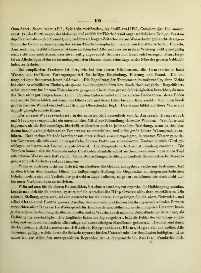 Omn. Sanct. (Sapon. venet. iPfd., Spirit, vin. rectificatiss., Aq.destilI.anal2Pfd., Camphor. ®jv., Liq. ammon. caust. jx.) derFrottirungen, des Malaxiren und endlich der Thierbäder mit augenscheinlichem Erfolge. Verstän- dige Kranke haben sich oft bemüht, mir, nachdem sie längere Zeit schon warme Wasserbäder gebraucht, das eigen- thümliche Gefühl zu beschreiben, das sie im Thierbade empfinden. Von einem lebhaften Arbeiten, Prickeln, Ameisenlaufen, Gefühl intensiver Wärme erzählen fast Alle, und dass sie in ihrer Wirkung nicht gleichgültig sind, sieht man auch daraus, dass sie zu zeitig angewendet, Schmerz und Geschwulst errregen. Dem Hospi- tal zu Allerheiligen stehn sie im umfangreichsten Maasse, durch seine Lage in der Nähe des grossen Schlacht- hofes, zu Gebote. Bei complicirten Fracturen ist hier, wie bei den oberen Gliedmassen, die Immersion in laues Wasser, ein treffliches Vorbeugungsmittel für heftige Entzündung, Eiterung und Brand. Die an- fangs heftigen Schmerzen lassen bald nach. Die Eegullrung der Temperatur ist nothwendlg, denn Nichts hat einen so schädlichen Einfluss, als grosse Aenderungen in derselben durch Nachlässigkeit. Begreiflicher- weise ist sie nur für die vom Knie abwärts gelegenen Thelle ohne grosse Schwierigkeiten brauchbar, da man das Bein nicht gut hängen lassen kann. Für den Unterschenkel sind es zinkene Badewannen, deren Boden eine schiefe Ebene bildet, auf denen das Glied ruht, und deren Höhe bis zum Knie reicht. Von ihnen herab geht in flachem Winkel ein Brett, auf dem der Oberschenkel liegt. Das Ganze bildet auf diese Weise eine doppelt geneigte schiefe Ebene. Der warme Wasserverband, Inder neuesten Zelt namentlich von A. Amussat, Langenbeck und Stromeyer erprobt, ist ein unersetzliches Mittel zur Behandlung eiternder Wunden. Wohlfeiler und bequemer, als die Breiumschläge, übertrifft er dieselben auch in jeder andern Beziehung, wenn es sich blos darum handelt, eine gleichmässige Temperatur zu unterhalten, und nicht grade höhere Wärmegrade zuzu- führen. Nach meiner Methode besteht er aus einer vielfach zusammengelegten, in warmes Wasser getauch- ten Compresse, die mit einer imperspirabeln, dünnen Platte aus vulkanisirtem Kautschuk um’s Glied ge- schlagen, und warm mit Tüchern zugedeckt wird. Die Temperatur erhält sich stundenlang constant. Die Kranken können sich die Verbände unter Umständen allenfalls selbst machen, wenn man ihnen einen Topf mit heissem Wasser an’s Bett stellt. Meine Beobachtungen darüber, namentlich thermometrische Messun- gen, werde ich Nächstens bekannt machen. Wenn es auch hier nicht am Orte ist, ein Breiteres die Gründe anzugeben, welche uns bestimmen, fast in allen Fällen dem kranken Gliede die halbgebeugte Stellung, im Gegensätze zu einigen ausländischen Schulen, welche sich mit Vorliebe der gestreckten Lage bedienen, zu geben; so können wir doch nicht um- hin unser Verfahren kurz zu motiviren. Während man für die oberen Extremitäten, fast ohne Ausnahme, naturgemäss die Halbbeugung annahm, konnte man sich für die unteren, gestüzt auf die Autorität des Hippokrates nicht dazu entschliessen. Die ruhende Stellung, sagte man, sei eine gestreckte für die untere, eine gebeugte für die obere Extremität, und selbst Sharp’s und Pott’s grosses Ansehn, ihre enormen praktischen Erfahrungen und redenden Beweise vermochten nicht Dessault’s Widerspruch für Frankreich unschädlich zu machen, obgleich Letzterer kaum je eine eigene Beobachtung darüber sammelte, und in Wahrheit auch mehr die Uebelstände der Seitenlage, als Halbbeugung anschuldigte. Die Engländer haben muthig ausgebarrt, bald die Fehler der Seitenlage einge- sehn, und sie durch die flectirte Rückenlage auf zweckmässigen Maschienen gebessert. Treulich sind ihnen die Deutschen, z. B. Zimmermann, Böttcher, Koppenstätter, Blume, Hager etc. und endlich Alle diejenigen gefolgt, welche durch die Schwebeapparate für den Unterschenkel der Semiflexion huldigten. Hier nenne ich vor Allen den unvergesslichen Begründer der Aufhängemethode, Sauter. Frankreich hielt 14