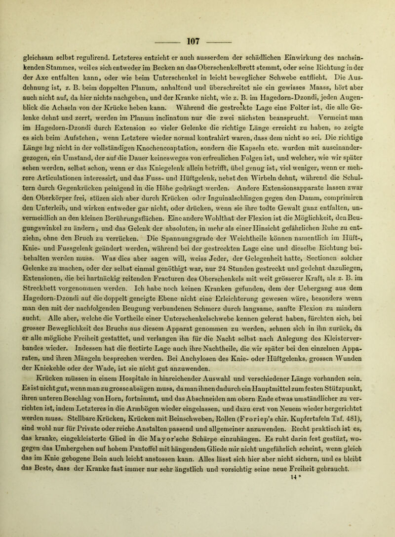 gleichsam selbst regulirend. Letzteres entzieht er auch ausserdem der schädlichen Einwirkung des nachsin- kenden Stammes, weil es sich entweder im Becken an das Oberschenkelbrett stemmt, oder seine Eichtung in der der Axe entfalten kann, oder wie beim Unterschenkel in leicht beweglicher Schwebe entflieht. Die Aus- dehnung ist, z. B. beim doppelten Planum, anhaltend und überschreitet nie ein gewisses Maass, hört aber auch nicht auf, da hier nichts nachgeben, und der Kranke nicht, wie z, B. ira Hagedorn-Dzondi, jeden Augen- blick die Achseln von der Krücke heben kann. Während die gestreckte Lage eine Folter ist, die alle Ge- lenke dehnt und zerrt, werden im Planum inclinatum nur die zwei nächsten beansprucht. Vermeint man im Hagedorn-Dzondi durch Extension so vieler Gelenke die richtige Länge erreicht zu haben, so zeigte es sich beim Aufstehen, wenn Letztere wieder normal kontrahirt waren, dass dem nicht so sei. Die richtige Länge lag nicht in der vollständigen Knochencoaptation, sondern die Kapseln etc. wurden mit auseinander- gezogen, ein Umstand, der auf die Dauer keinesweges von erfreulichen Folgen ist, und welcher, wie wir später sehen werden, selbst schon, wenn er das Kniegelenk allein betrifft, übel genug ist, viel weniger, wenn er meh- rere Articulationen interessirt, und das Fuss-und Hüftgelenk, nebst den Wirbeln dehnt, während die Schul- tern durch Gegenkrücken peinigend in die Höhe gedrängt werden. Andex’e Extensionsapparate lassen zwar den Oberkörper frei, stüzen sich aber durch Krücken oder Inguinalschlingen gegen den Damm, comprimiren den Unterleib, und wirken entweder gar nicht, oder drücken, wenn sie ihre todte Gewalt ganz entfalten, un- vermeidlich an den kleinen Berührungsflächen. Eine andere Wohlthat der Flexion ist die Möglichkeit, den Beu- gungswinkel zu ändern, und das Gelenk der absoluten, in mehr als einer Hinsicht gefährlichen Kühe zu ent- ziehn, ohne den Bruch zu verrücken. Die Spannungsgrade der Weichtheile können namentlich im Hüft-, Knie- und Fussgelenk geändert werden, w'ährend bei der gestreckten Lage eine und dieselbe Richtung bei- behalten werden muss. Was dies aber sagen will, weiss Jeder, der Gelegenheit hatte, Sectionen solcher Gelenke zu machen, oder der selbst einmal genöthigt war, nur 24 Stunden gestreckt und gedehnt dazuliegen, Extensionen, die bei hartnäckig reitenden Fracturen des Oberschenkels mit weit grösserer Kraft, als z. B. im Streckbett vorgenommen werden. Ich habe noch keinen Kranken gefunden, dem der Uebergang aus dem Hagedorn-Dzondi auf die doppelt geneigte Ebene nicht eine Erleichterung gewesen wäre, besonders wenn man den mit der nachfolgenden Beugung verbundenen Schmerz durch langsame, sanfte Flexion zu mindern sucht. Alle aber, welche die Vortheile einer Unterschenkelschwebe kennen gelernt haben, fürchten sich, bei grosser Beweglichkeit des Bruchs aus diesem A2:>parat genommen zu w'erden, sehnen sich in ihn zurück, da er alle mögliche Freiheit gestattet, und verlangen ihn für die Nacht selbst nach Anlegung des Kleisterver- bandes wieder. Indessen hat die flectirte Lage auch ihre Nachtheile, die wir später bei den einzelnen Appa- raten, und ihren Mängeln besprechen werden. Bei Anchylosen des Knie- oder Hüftgelenks, grossen Wunden der Kniekehle oder der Wade, ist sie nicht gut anzuwenden. Krücken müssen in einem Hospitale in hinreichender Auswahl und verschiedener Länge vorhanden sein. Es ist nicht gut, wenn man zu grosse absägen muss, da man ihnen dadurch ein Hauptmittel zum festen Stützpunkt, ihren unteren Beschlag von Horn, fortnimmt, und das Abschneiden am obern Ende etwas umständlicher zu ver- richten ist, indem Letzteres in die Armbögen wieder eingelassen, und dazu erst von Neuem wiederhergerichtet werden muss. Stellbare Krücken, Krücken mit Beinschweben, Rollen (Froriep’s chir. Kupfertafeln Taf. 481), sind wohl nur für Private oder reiche Anstalten passend und allgemeiner anzuwenden. Recht praktisch ist es, das kranke, eingekleisterte Glied in die Mayor’sche Schärpe einzuhängen. Es ruht darin fest gestüzt, wo- gegen das Umhergehen auf hohem Pantoffel mit hängendem Gliede mir nicht ungefährlich scheint, wenn gleich das im Knie gebogene Bein auch leicht anstossen kann. Alles lässt sich hier aber nicht sichern, und es bleibt das Beste, dass der Kranke fast immer nur sehr ängstlich und vorsichtig seine neue Freiheit gebraucht. 14»