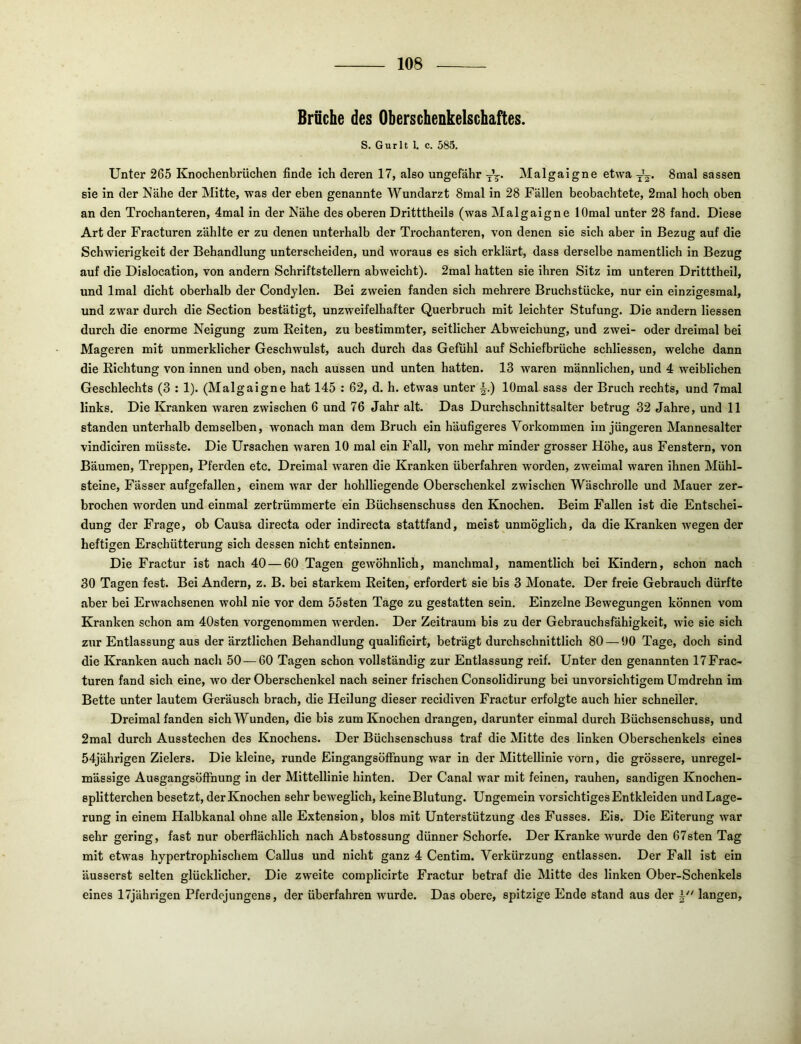 Brüche des Oberschenkelschaftes. S. Gurlt 1. c. 585. Unter 265 Knochenbrüchen finde ich deren 17, also ungefähr Malgaigne etwa 8mal sassen sie in der Nähe der Mitte, was der eben genannte Wundarzt 8mal in 28 Fällen beobachtete, 2mal hoch oben an den Trochanteren, 4mal in der Nähe des oberen Dritttheils (was Malgaigne lOmal unter 28 fand. Diese Art der Fracturen zählte er zu denen unterhalb der Trochanteren, von denen sie sich aber in Bezug auf die Schwierigkeit der Behandlung unterscheiden, und woraus es sich erklärt, dass derselbe namentlich in Bezug auf die Dislocation, von andern Schriftstellern abweicht). 2mal hatten sie ihren Sitz im unteren Dritttheil, und Imal dicht oberhalb der Condylen. Bei zweien fanden sich mehrere Bruchstücke, nur ein einzigesmal, und zwar durch die Section bestätigt, unzweifelhafter Querbruch mit leichter Stufung. Die andern Hessen durch die enorme Neigung zum Eeiten, zu bestimmter, seitlicher Abweichung, und zwei- oder dreimal bei Mageren mit unmerklicher Geschwulst, auch durch das Gefühl auf Schiefbrüche schliessen, welche dann die Richtung von innen und oben, nach aussen und unten hatten. 13 waren männlichen, und 4 weiblichen Geschlechts (3 : 1). (Malgaigne hat 145 : 62, d. h. etwas unter i.) lOmal sass der Bruch rechts, und 7mal links. Die Kranken waren zwischen 6 und 76 Jahr alt. Das Durchschnittsalter betrug 32 Jahre, und 11 standen unterhalb demselben, wonach man dem Bruch ein häufigeres Voi’kommen im jüngeren Mannesalter vindiciren müsste. Die Ursachen waren 10 mal ein Fall, von mehr minder grosser Höhe, aus Fenstern, von Bäumen, Treppen, Pferden etc. Dreimal waren die Kranken überfahren worden, zweimal waren ihnen Mühl- steine, Fässer aufgefallen, einem war der hohlliegende Oberschenkel zwischen Wäschrolle und Mauer zer- brochen worden und einmal zertrümmerte ein Büchsenschuss den Knochen. Beim Fallen ist die Entschei- dung der Frage, ob Causa directa oder indirecta stattfand, meist unmöglich, da die Kranken wegen der heftigen Erschütterung sich dessen nicht entsinnen. Die Fractur ist nach 40 — 60 Tagen gewöhnlich, manchmal, namentlich bei Kindern, schon nach 30 Tagen fest. Bei Andern, z. B. bei starkem Reiten, erfordert sie bis 3 Monate. Der freie Gebrauch dürfte aber bei Erwachsenen wohl nie vor dem 55sten Tage zu gestatten sein. Einzelne Bewegungen können vom Kranken schon am 40sten vorgenommen wxrden. Der Zeitraum bis zu der Gebrauchsfähigkeit, wie sie sich zur Entlassung aus der ärztlichen Behandlung qualificirt, beträgt durchschnittlich 80 — 00 Tage, doch sind die Kranken auch nach 50 — 60 Tagen schon vollständig zur Entlassung reif. Unter den genannten 17 Frac- turen fand sich eine, wo der Oberschenkel nach seiner frischen Consolidirung bei unvorsichtigem Umdrehn im Bette unter lautem Geräusch brach, die Heilung dieser recidiven Fractur erfolgte auch hier schneller. Dreimal fanden sich Wunden, die bis zum Knochen drangen, darunter einmal durch Büchsenschuss, und 2mal durch Ausstechen des Knochens. Der Büchsenschuss traf die Mitte des linken Oberschenkels eines 54jährigen Zielers. Die kleine, runde EingangsöfFnung w'ar in der Mittellinie vorn, die grössere, unregel- mässige Ausgangsöffhung in der Mittellinie hinten. Der Canal war mit feinen, rauhen, sandigen Knochen- splitterchen besetzt, der Knochen sehr bewegHch, keine Blutung. Ungemein vorsichtiges Entkleiden und Lage- rung in einem Halbkanal ohne alle Extension, blos mit Unterstützung des Fusses. Eis. Die Eiterung war sehr gering, fast nur oberflächlich nach Abstossung dünner Schorfe. Der Kranke wurde den 67sten Tag mit etwas hypertrophischem Callus und nicht ganz 4 Centim. Verkürzung entlassen. Der Fall ist ein äusserst selten glücklicher. Die zweite complicirte Fractur betraf die Mitte des linken Ober-Schenkels eines 17jährigen Pferdcjungens, der überfahren wurde. Das obere, spitzige Ende stand aus der langen.