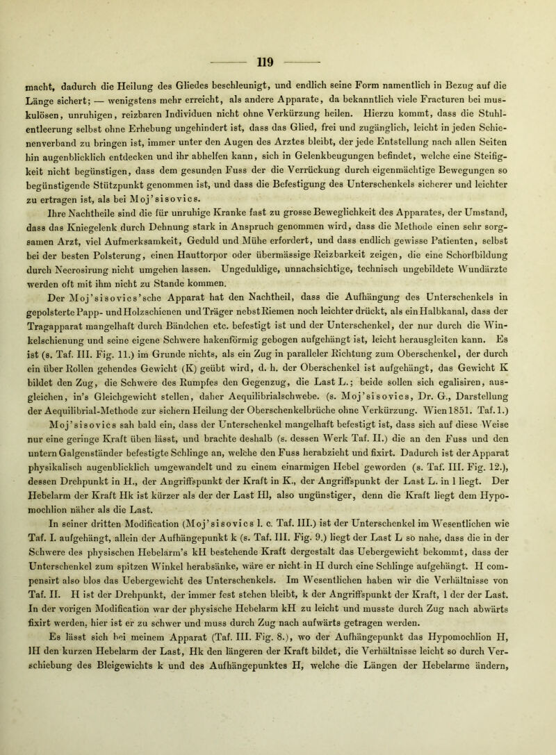 macht, dadurch die Heilung des Gliedes beschleunigt, und endlich seine Form namentlich in Bezug auf die Länge sichert; — wenigstens mehr erreicht, als andere Apparate, da bekanntlich viele Fracturen bei mus- kulösen, unruhigen, reizbaren Individuen nicht ohne Verkürzung heilen. Hierzu kommt, dass die Stuhl- entleerung selbst ohne Erhebung ungehindert ist, dass das Glied, frei und zugänglich, leicht in jeden Schie- nenverband zu bringen ist, immer unter den Augen des Arztes bleibt, der jede Entstellung nach allen Seiten hin augenblicklich entdecken und ihr abhelfen kann, sich in Gelenkbeugungen befindet, welche eine Steifig- keit nicht begünstigen, dass dem gesunden Fuss der die Verrückung durch eigenmächtige Bewegungen so begünstigende Stützpunkt genommen ist, und dass die Befestigung des Unterschenkels sicherer und leichter zu ertragen ist, als bei Moj’sisovics. Ihre Nachtheile sind die für unruhige Kranke fast zu grosse Beweglichkeit des Apparates, der Umstand, dass das Kniegelenk durch Dehnung stark in Anspruch genommen wird, dass die Methode einen sehr sorg- samen Arzt, viel Aufmerksamkeit, Geduld und Mühe erfordert, und dass endlich gewisse Patienten, selbst bei der besten Polsterung, einen Hauttorpor oder übermässige Eeizbarkeit zeigen, die eine Schorfbildung durch Necrosirung nicht umgehen lassen. Ungeduldige, unnachsichtige, technisch ungebildete Wundärzte werden oft mit ihm nicht zu Stande kommen. Der Moj’sisovics’sche Apparat hat den Nachtheil, dass die Aufhängung des Unterschenkels in gepolsterte Pajjp- undHolzschienen und Träger nebstEiemen noch leichter drückt, als einHalbkanal, dass der Tragapparat mangelhaft durch Bändchen etc. befestigt ist und der Unterschenkel, der nur durch die Win- kelschienung und seine eigene Schwere hakenförmig gebogen aufgehängt ist, leicht herausgleiten kann. Es ist (s. Taf. III. Fig. 11.) im Grunde nichts, als ein Zug in paralleler Eichtung zum Oberschenkel, der durch ein über Eollen gehendes Gewicht (K) geübt wird, d. h. der Oberschenkel ist aufgehängt, das Gewicht K bildet den Zug, die Schwere des Eumpfes den Gegenzug, die LastL.; beide sollen sich egalisiren, aus- gleichen, in’s Gleichgewicht stellen, daher Aequilibrialschwebe. (s. Moj’sisovics, Dr. G., Darstellung der Aequilibrial-Methode zur sichern Heilung der Oberschenkelbrüche ohne Verkürzung. Wien 1851. Taf. 1.) Moj’sisovics sah bald ein, dass der Unterschenkel mangelhaft befestigt ist, dass sich auf diese Weise nur eine geringe Kraft üben lässt, und brachte deshalb (s. dessen Werk Taf. II.) die an den Fuss und den untern Galgenständer befestigte Schlinge an, welche den Fuss herabzieht und fixirt. Dadurch ist der Apparat physikalisch augenblicklich umgewandelt und zu einem einarmigen Hebel geworden (s. Taf. III. Fig. 12.), dessen Drehpunkt in H., der Angriffspunkt der Kraft in K., der Angriffspunkt der Last L. in 1 liegt. Der Hebelarm der Kraft Hk ist kürzer als der der Last Hl, also ungünstiger, denn die Kraft liegt dem Hypo- mochlion näher als die Last. In seiner dritten Modification (Moj’sisovics 1. c. Taf. III.) ist der Unterschenkel im Wesentlichen wie Taf. I. aufgehängt, allein der Aufhängepunkt k (s. Taf. III. Fig. 9.) liegt der Last L so nahe, dass die in der Schwere des physischen Hebelarm’s kH bestehende Kraft dergestalt das Uebergewicht bekommt, dass der Unterschenkel zum spitzen Winkel herabsänke, wäre er nicht in H durch eine Schlinge aufgehängt. H com- pensirt also blos das Uebergewicht des Unterschenkels. Im Wesentlichen haben wir die Verhältnisse von Taf. II. H ist der Drehpunkt, der immer fest stehen bleibt, k der Angriffspunkt der Kraft, 1 der der Last. In der vorigen Modification war der physische Hebelarm kH zu leicht und musste durch Zug nach abwärts fixirt werden, hier ist er zu schwer und muss durch Zug nach aufwärts getragen werden. Es lässt sich bei meinem Apparat (Taf. III. Fig. 8.), wo der Aufhängepunkt das Hypomochlion H, IH den kurzen Hebelarm der Last, Hk den längeren der Kraft bildet, die Verhältnisse leicht so durch Ver- schiebung des Bleigewichts k und des Aufhängepunktes H, welche die Längen der Hebelarme ändern.