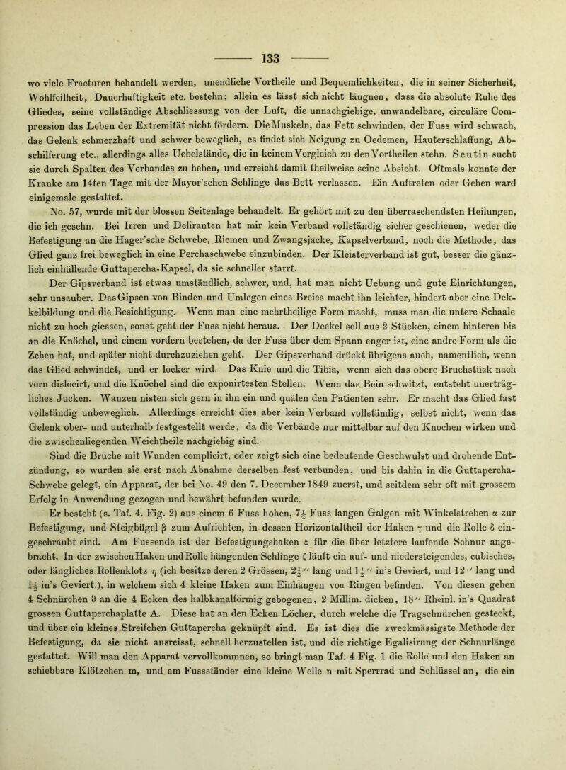 wo viele Fracturen behandelt werden, unendliche Vortheile und Bequemlichkeiten, die in seiner Sicherheit, Wohlfeilheit, Dauerhaftigkeit etc. bestehn; allein es lässt sich nicht läugnen, dass die absolute Kühe des Gliedes, seine vollständige Abschliessung von der Luft, die unnachgiebige, unwandelbare, circuläre Com- pression das Leben der Extremität nicht fördern. DieMuskeln, das Fett schwinden, der Fuss wird schwach, das Gelenk schmerzhaft und schwer beweglich, es findet sich Neigung zu Oedemen, Hauterschlaffung, Ab- schilferung etc., allerdings alles Uebelstände, die in keinem Vergleich zu den Vortheilen stehn. Seutin sucht sie durch Spalten des Verbandes zu heben, und erreicht damit theilweise seine Absicht. Oftmals konnte der Kranke am 14ten Tage mit der Mayor’schen Schlinge das Bett verlassen. Ein Auftreten oder Gehen ward einigemale gestattet. No. 57, wurde mit der blossen Seitenlage behandelt. Er gehört mit zu den überraschendsten Heilungen, die ich gesehn. Bei Irren und Deliranten hat mir kein Verband vollständig sicher geschienen, weder die Befestigung an die Hager’sche Schwebe, Riemen und Zwangsjacke, Kapsel verband, noch die Methode, das Glied ganz frei beweglich in eine Perchaschwebe einzubinden. Der Kleisterverband ist gut, besser die gänz- lich einhüllende Guttapercha-Kapsel, da sie schneller starrt. Der Gipsverband ist etwas umständlich, schwer, und, hat man nicht Hebung und gute Einrichtungen, sehr unsauber. Das Gipsen von Binden und Umlegen eines Breies macht ihn leichter, hindert aber eine Dek- kelbildung und die Besichtigung. Wenn man eine mehrtheilige Form macht, muss man die untere Schaale nicht zu hoch giessen, sonst geht der Fuss nicht heraus. Der Deckel soll aus 2 Stücken, einem hinteren bis an die Knöchel, und einem vordem bestehen, da der Fuss über dem Spann enger ist, eine andre Form als die Zehen hat, und später nicht durchzuziehen geht. Der Gipsverband drückt übrigens auch, namentlich, wenn das Glied schwindet, und er locker wird. Das Knie und die Tibia, wenn sich das obere Bruchstück nach vorn dislocirt, und die Knöchel sind die exponirtesten Stellen. Wenn das Bein schwitzt, entsteht unerträg- liches Jucken. Wanzen nisten sich gern in ihn ein und quälen den Patienten sehr. Er macht das Glied fast vollständig unbeweglich. Allerdings erreicht dies aber kein Verband vollständig, selbst nicht, wenn das Gelenk ober- und unterhalb festgestellt werde, da die Verbände nur mittelbar auf den Knochen wirken und die zwischenliegenden Weichtheile nachgiebig sind. Sind die Brüche mit Wunden complicirt, oder zeigt sich eine bedeutende Geschwulst und drohende Ent- zündung, so wurden sie erst nach Abnahme derselben fest verbunden, und bis dahin in die Guttapercha- Schwebe gelegt, ein Apparat, der bei No. 49 den 7. December 1849 zuerst, und seitdem sehr oft mit grossem Erfolg in Anwendung gezogen und bewährt befunden wurde. Er besteht (s. Taf. 4. Fig. 2) aus einem 6 Fuss hohen, 7^ Fuss langen Galgen mit Winkelstreben a zur Befestigung, und Steigbügel ß zum Aufrichten, in dessen Horizontaltheil der Haken 7 und die Rolle 6 ein- geschraubt sind. Am Fussende ist der Befestigungshaken e für die über letztere laufende Schnur ange- bracht. ln der zwischen Haken und Rolle hängenden Schlinge C läuft ein auf- und niedersteigendes, cubisches, oder längliches Rollenklotz yj (ich besitze deren 2 Grössen, 2^ lang und 1^ in’s Geviert, und 12 lang und li in’s Geviert.), in welchem sich 4 kleine Haken zum Einhängeu von Ringen befinden. Von diesen gehen 4 Schnürchen fi an die 4 Ecken des halbkanalförmig gebogenen, 2 Millim. dicken, 18 Rheinl. in’s Quadrat grossen Guttaperchaplatte A. Diese hat an den Ecken Löcher, durch welche die Tragschnürchen gesteckt, und über ein kleines Streifchen Guttapercha geknüpft sind. Es ist dies die zweckmässigste Methode der Befestigung, da sie nicht ausreisst, schnell herzustellen ist, und die richtige Egalisirung der Schnurlänge gestattet. Will man den Apparat vervollkommnen, so bringt man Taf. 4 Fig. 1 die Rolle und den Haken an schiebbare Klötzchen m, und am Fussständer eine kleine Welle n mit Sperrrad und Schlüssel an, die ein