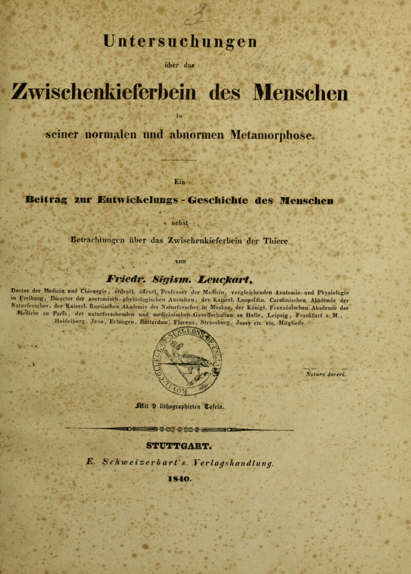 Untersuchungen über das Zwischenkieferbein des Menschen in seiner normalen und abnormen Metamorphose. Ein * . ■ - Beitrag zur Entwickelungs - Geschichte des Menschen • , ■ t nebst Betrachtungen über das Zwischenkieferbein der Thiere von Friedr. Sigism. JLeucßearf, Doctor der Medicin nnd Chirurgie, o'rdenfl. öffentl. Professor der Medicin, vergleichenden Anatomie und Physiologie in Freiburg, Director der zootomisch- physiologischen Anstalten, der Kaiserl. Leopoldin. Carolinischen Akademie der Naturforscher, der Kaiserl. Russischen Akademie der Naturforscher, in Moskau, der Königl. Französischen Akademie der Medicin zu Paris, der naturforschenden und medicinischen Gesellschaften zu Halle, Leipzig, Frankfurt a. M., Heidelberg, Jena, Erlangen, \ ’ T % . \ I JMit 9 lttl)0grap()trti'it Kofeln. rn TT STUTTGART. E. Schweizerbart's Yerlagsh and hm g. 184©.