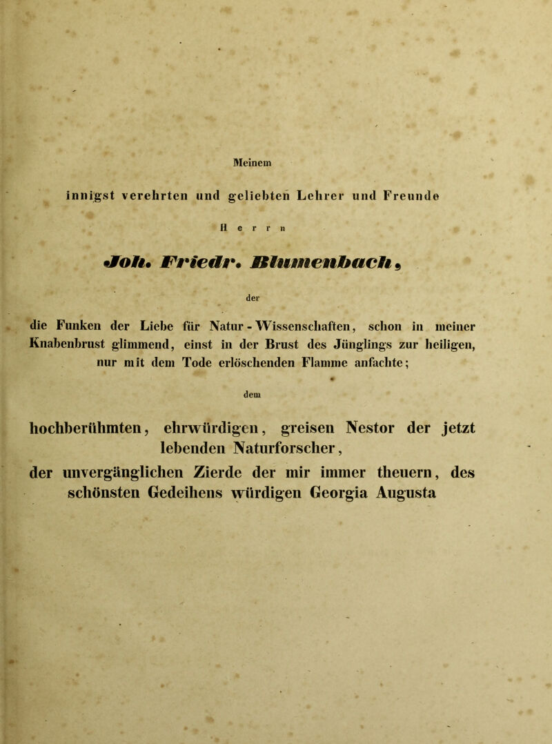 Meinem innigst verehrten und geliebten Lehrer und Freunde Herrn «foA. Friettr* BlumenbacH 9 der die Funken der Liebe für Natur - Wissenschaften, schon in meiner Knabenbrust glimmend, einst in der Brust des Jünglings zur heiligen, nur mit dem Tode erlöschenden Flamme anfachte; dem hochberühmten, ehrwürdigen, greisen Nestor der jetzt lebenden Naturforscher, der unvergänglichen Zierde der mir immer tlieuern, des schönsten Gedeihens würdigen Georgia Augusta