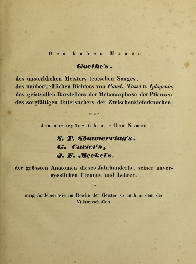 Goethe s 9 des unsterblichen Meisters teutschen Sanges, des unübertrefflichen Dichters von Faust, Tasso u. Ipkigenia, des geistvollen Darstellers der Metamorphose der Pflanzen, des sorgfältigen Untersuchers der Zwischenkieferknochen; so wie den unvergänglichen, edlen Namen T, S&mmerrinff's, CJ, Cuvier's 9 «7. F, JflecKets, der grössten Anatomen dieses Jahrhunderts, seiner unver- gesslichen Freunde und Lehrer, die ewig fortleben wie im Reiche der Geister so auch in dem der W issenschaften