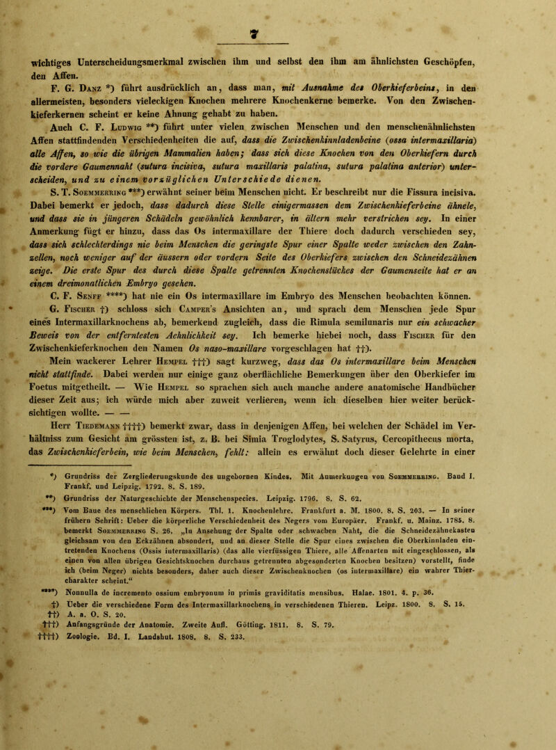 wichtiges Unterscheidungsmerkmal zwischen ihm und selbst den ihm am ähnlichsten Geschöpfen, den Affen. F. G. Danz *) führt ausdrücklich an, dass man, mit Ausnahme des Oberkieferbeins, in den allermeisten, besonders vieleckigen Knochen mehrere Knochenkerne bemerke. Von den Zwischen- kieferkernen scheint er keine Ahnung gehabt zu haben. Auch C. F. Ludwig **) führt unter vielen zwischen Menschen und den menschenähnlichsten Affen stattfindenden Verschiedenheiten die auf, dass die Zwischenkinnladenbeine (ossa intermaxillaria) alle Affen, so wie die übrigen Mammalien haben; dass sich diese Knochen von den Oberkiefern durch die vordere Gaumennaht (sutura incisiva, sutura maxillaris palatina, sutura palatina anterior) unter- scheiden., und zu einem vorxüglichen Unterschiede dienen. S. T. Soemmerring***) erwähnt seiner beim Menschen nicht. Er beschreibt nur die Fissura incisiva. Dabei bemerkt er jedoch, dass dadurch diese Stelle einigermassen dem Zwischenkieferbeine ähnele, und dass sie in jüngeren Schädeln gewöhnlich kennbarer, in ältern mehr verstrichen sey. In einer Anmerkung fügt er hinzu, dass das Os intermaxillare der Thiere doch dadurch verschieden sey, dass sich schlechterdings nie beim Menschen die geringste Spur einer Spalte weder zwischen den Zahn- zellen, noch weniger auf der äussern oder vordem Seite des Oberkiefers zwischen den Schneidezähnen zeige. Die erste Spur des durch diese Spalte getrennten Knochenstückes der Gaumenseite hat er an einem dreimonatlichen Embryo gesehen. C. F. Senff ****) hat nie ein Os intermaxillare im Embryo des Menschen beobachten können. G. Fischer t) schloss sich Campers Ansichten an, und sprach dem Menschen jede Spur eines Intermaxillarknochens ab, bemerkend zugleich, dass die Rimula semilunaris nur ein schioacher Beweis von der entferntesten Aehnlichkeit sey. Ich bemerke hiebei noch, dass Fischer für den Zwischenkieferknochen den Namen Os naso-maxillare vorgeschlagen hat ff). Mein wackerer Lehrer Hempel fff) sagt kurzweg, dass das Os intermaxillare beim Menschen nicht stattfinde. Dabei werden nur einige ganz oberflächliche Bemerkungen über den Oberkiefer im Foetus mitgetlieilt. — Wie Hempel so sprachen sich auch manche andere anatomische Handbücher dieser Zeit aus; ich würde mich aber zuweit verlieren, wrenn ich dieselben hier weiter berück- sichtigen wollte. — — Herr Tiedemann ffff) bemerkt zwar, dass in denjenigen Affen, bei welchen der Schädel im Ver- hältniss zum Gesicht am grössten ist, z. B. bei Simia Troglodytes, S. Satyrus, Cercopithecus morta, das Zwischenkieferbein, wie beim Menschen, fehlt: allein es erwähnt doch dieser Gelehrte in einer *) Grundriss der Zergliederungskunde des ungebornen Kindes, Mit Anmerkungen von Soemmerring. Band I. Frankf. und Leipzig. 1792. 8. S. 189. **) Grundriss der Naturgeschichte der Menscbenspecies. Leipzig. 1796. 8. S. 62. ***) Vom Baue des menschlichen Körpers. ThI. 1. Knochenlehre. Frankfurt a. M. 1800. 8. S. 203. — In seiner frühem Schrift: Ueber die körperliche Verschiedenheit des Negers vom Europäer. Frankf. u. Mainz. 1785. 8. bemerkt Soemmerring S. 26. „In Ansehung der Spalte oder schwachen Naht, die die Schneidezähnekasten gleichsam von den Eckzähnen absondert, und an dieser Stelle die Spur ciues zwischen die Oberkinnladen ein- tretenden Knochens (Ossis intermaxillaris) (das alle vierfüssigen Thiere, alle Affenarten mit eingcschlossen, als einen von allen übrigen Gesichtsknochen durchaus getrennten abgesonderten Knochen besitzen) vorstellt, finde ich (beim Neger) nichts besonders, daher auch dieser Zwischenknochen (os intermaxillare) ein wahrer Thier- charakter scheint.“ ****) Nonnulla de incremento ossium embryonum in primis graviditatis mensibus. Halae. 1801. 4. p. 36. f) Ueber die verschiedene Form des Intermaxillarknochens in verschiedenen Thieren. Leipz. 1800. 8. S. 15. ff) A. a. 0. S. 20. fff) Anfangsgründe der Anatomie. Zweite Aull. Gotting. 1811. 8. S. 79. ffff) Zoologie. Bd. I. Landshut. 1808. 8. S. 233.