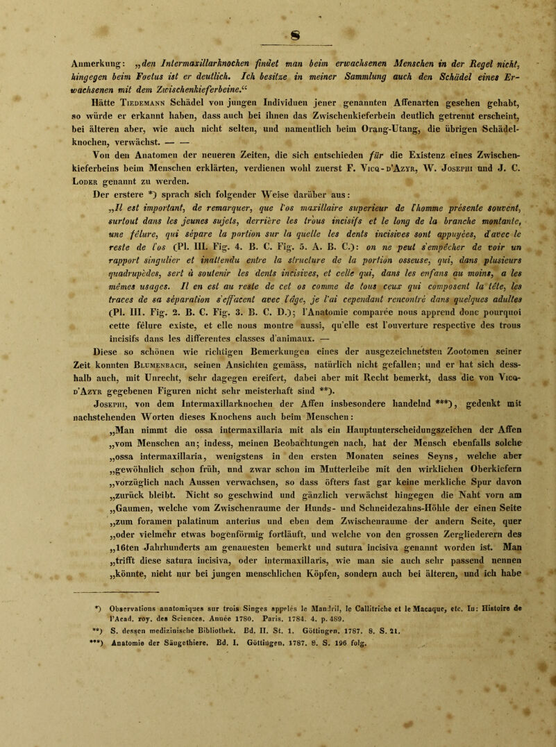 Anmerkung: „den Intermaxillarknochen findet man beim erwachsenen Menschen in der Regel nichts hingegen beim Foetus ist er deutlich. Ich besitze in meiner Sammlung auch den Schädel eines Er- wachsenen mit dem Zwischenkieferbeine.“ Hätte Tiedemann Schädel von jungen Individuen jener genannten Affenarten gesehen gehabt, so würde er erkannt haben, dass auch bei ihnen das Zwischenkieferbein deutlich getrennt erscheint, bei älteren aber, wie auch nicht selten, und namentlich beim Orang-Utang, die übrigen Schädel- knochen, verwächst. — — Von den Anatomen der neueren Zeiten, die sich entschieden für die Existenz eines Zwischen- kieferbeins beim Menschen erklärten, verdienen wohl zuerst F. Yica-D’AzvR, W. Josephi und J. C. Loder genannt zu werden. Der erstere *) sprach sich folgender Weise darüber aus: „II est important, de remarquer, que l’os maxillaire superieur de Ihomme presente souvent, surtout dans les jeunes sujets, derriere les tr'ous incisifs et le long de la brauche montante, une felure, qui Separe la portion sur la quelle les dents incisives sont appuyees, davec le reste de l'os (TI* HI. Fig. 4. B. C. Fig. 5. A. B. €.): on ne peut sempecher de voir un rapport singulier et inattendu entre la structure de la portion osseuse, qui, dans plusieurs quadrupedes, sert u soutenir les dents incisives, et celle qui, dans les enfans au moins, a les memes usages. II en est au reste de cet os comme de tous ceux qui composent la tete, les traces de sa Separation s’effäcent avec läge, je l'ui cependant rencontre dans quelques adultes (PI. III. Fig. 2. B. C. Fig. 3. B. C. D.); l’Anatomie comparee nous apprend donc pourquoi cette felure existe, et eile nous montre aussl, quelle est l’ouverture respective des trous incisifs dans les differentes classes d’animaux. — Diese so schönen wie richtigen Bemerkungen eines der ausgezeichnetsten Zootomen seiner Zeit konnten Blumenbach, seinen Ansichten gemäss, natürlich nicht gefallen; und er hat sich dess- halb auch, mit Unrecht, sehr dagegen ereifert, dabei aber mit Recht bemerkt, dass die von Vica- d’Azyr gegebenen Figuren nicht sehr meisterhaft sind **). Josephi, von dem Intermaxillarknochen der Affen insbesondere handelnd ***), gedenkt mit nachstehenden Worten dieses Knochens auch beim Menschen: „Man nimmt die ossa intermaxillaria mit als ein Hauptunterscheidungszeichen der Affen „vom Menschen an; indess, meinen Beobachtungen nach, hat der Mensch ebenfalls solche „ossa intermaxillaria, wenigstens in den ersten Monaten seines Seyns, welche aber „gewöhnlich schon früh, und zwar schon im Mutterleibe mit den wirklichen Oberkiefern „vorzüglich nach Aussen verwachsen, so dass öfters fast gar keine merkliche Spur davon „zurück bleibt. Nicht so geschwind und gänzlich verwächst hingegen die Naht vorn am „Gaumen, welche vom Zwischenräume der Hunds- und Schneidezahns-Höhle der einen Seite „zum foramen palatinum anterius und eben dem Zwischenräume der andern Seite, quer „oder vielmehr etwas bogenförmig fortläuft, und welche von den grossen Zergliederern des „löten Jahrhunderts am genauesten bemerkt und sutura incisiva genannt worden ist. Man „trifft diese satura incisiva, oder intermaxillaris, wie man sie auch sehr passend nennen „könnte, nicht nur bei jungen menschlichen Köpfen, sondern auch bei älteren, und ich habe *) Observations anatomiques sur trois Singes appeles le Mandril, le Callitriche et le Macaque, etc. In: Histoire de l’Acad. roy. des Sciences. Annee 1780. Paris. 1784. 4. p. 489. **) S. dessen medizinische Bibliothek. Bd. II. St. 1. Göttingen. 1787. 8. S. 21.
