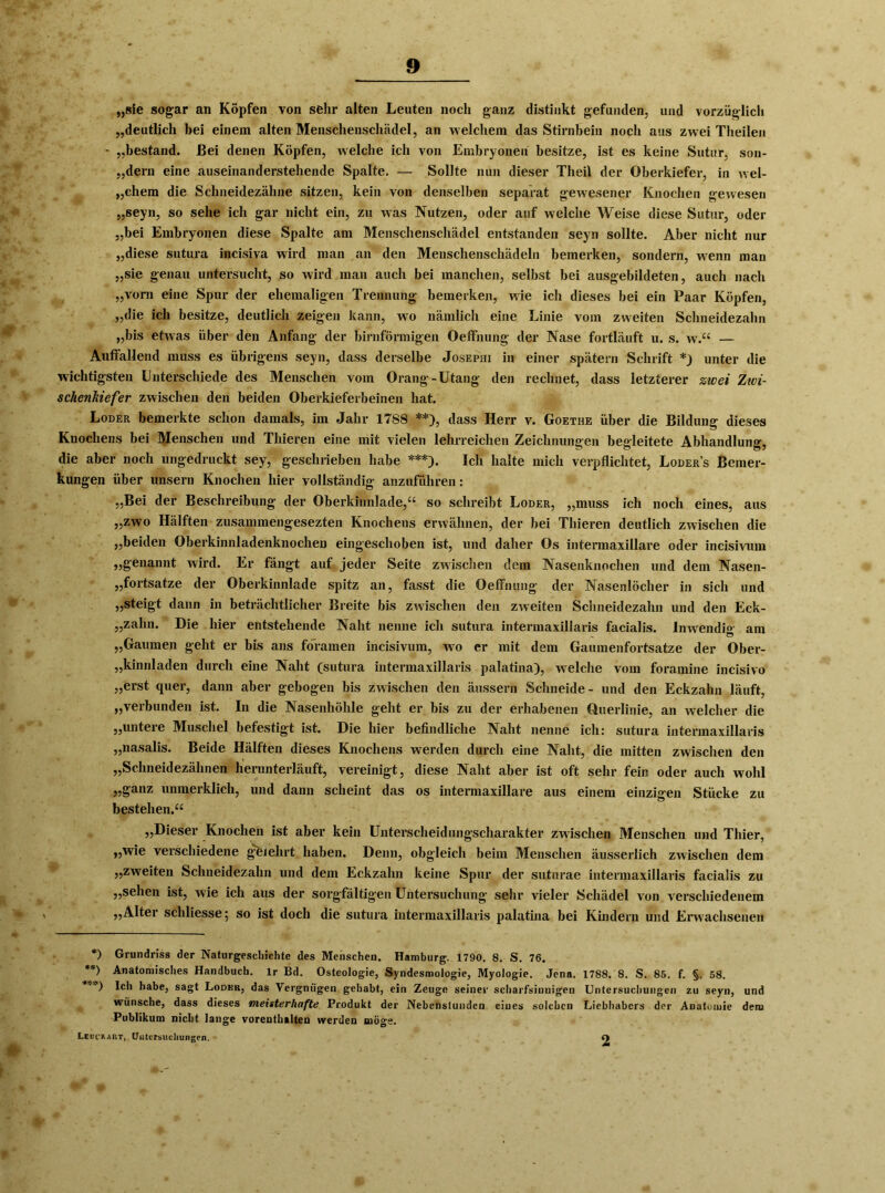 „sie sogar an Köpfen von sehr alten Leuten noch ganz distiukt gefunden, und vorzüglich „deutlich bei einem alten Menschenschädel, an welchem das Stirnbein noch aus zwei Theilen - „bestand. Bei denen Köpfen, welche ich von Embryonen besitze, ist es keine Sutur, son- „dern eine auseinanderstehende Spalte. — Sollte nun dieser Tlieil der Oberkiefer, in wel- chem die Schneidezähne sitzen, kein von denselben separat gewesener Knochen gewesen „seyn, so sehe ich gar nicht ein, zu was Nutzen, oder auf welche Weise diese Sutur, oder „bei Embryonen diese Spalte am Menschenschädel entstanden seyn sollte. Aber nicht nur „diese sutura incisiva wird man an den Menschenschädeln bemerken, sondern, wenn man „sie genau untersucht, so wird man auch bei manchen, selbst bei ausgebildeten, auch nach „vorn eine Spur der ehemaligen Trennung bemerken, wie ich dieses bei ein Paar Köpfen, „die ich besitze, deutlich zeigen kann, wo nämlich eine Linie vom zweiten Schneidezahn „bis etwas über den Anfang der bimförmigen Oeffnung der Nase fortläuft u. s. w.“ — Auffallend muss es übrigens seyn, dass derselbe Josephi in einer spätem Schrift unter die wichtigsten Unterschiede des Menschen vom Orang-Utang den rechnet, dass letzterer zwei Zwi- schenhiefer zwischen den beiden Oberkieferbeinen hat. Loder bemerkte schon damals, im Jahr 17SS *) **), dass Herr v. Goethe über die Bildung dieses Knochens bei Menschen und Thieren eine mit vielen lehrreichen Zeichnungen begleitete Abhandlung, die aber noch ungedruckt sey, geschrieben habe ***). Ich halte mich verpflichtet, Loder’s Bemer- kungen über unsern Knochen hier vollständig anzuführen: „Bei der Beschreibung der Oberkinnlade,“ so schreibt Loder, „muss ich noch eines, aus „zwo Hälften zusammengesezten Knochens erwähnen, der bei Thieren deutlich zwischen die „beiden Oberkinnladenknochen eingeschoben ist, und daher Os intermaxillare oder incisivum „genannt wird. Er fängt auf jeder Seite zwischen dem Nasenknochen und dem Nasen- „fortsatze der Oberkinnlade spitz an, fasst die Oeffnung der Nasenlöcher in sich und „steigt dann in beträchtlicher Breite bis zwischen den zweiten Schneidezahn und den Eck- „zalin. Die hier entstehende Naht nenne ich sutura intermaxillaris facialis. Inwendig am „Gaumen geht er bis ans foramen incisivum, wo er mit dem Gaumenfortsatze der Ober- „kinnladen durch eine Naht (sutura intermaxillaris palatina), welche vom foramine incisivo „erst quer, dann aber gebogen bis zwischen den äussern Schneide- und den Eckzahn läuft, „verbunden ist. In die Nasenhöhle geht er bis zu der erhabenen Querlinie, an welcher die „untere Muschel befestigt ist. Die hier befindliche Naht nenne ich: sutura intermaxillaris „nasalis. Beide Hälften dieses Knochens werden durch eine Naht, die mitten zwischen den „Schneidezähnen herunterläuft, vereinigt, diese Naht aber ist oft sehr fein oder auch wohl „ganz unmerklich, und dann scheint das os intermaxillare aus einem einzigen Stücke zu bestehen.“ „Dieser Knochen ist aber kein Unterscheidungscharakter zwischen Menschen und Thier, „wie verschiedene ge/ehrt haben. Denn, obgleich beim Menschen äusserlich zwischen dem „zweiten Schneidezahn und dem Eckzahn keine Spur der sutnrae intermaxillaris facialis zu „sehen ist, wie ich aus der sorgfältigen Untersuchung sehr vieler Schädel von verschiedenem ,,Alter schliesse; so ist doch die sutura intermaxillaris palatina bei Kindern und Erwachsenen *) Grundriss der Naturgeschichte des Menschen. Hamburg. 1790. 8. S. 76. **) Anatomisches Handbuch, lr Bd. Osteologie, SyndesmoJogie, Myologie. Jena. 1788. 8. S. 85. f. §, 58. ’') Ich habe, sagt Lodbr, das Vergnügen gehabt, ein Zeuge seiner scharfsinnigen Untersuchungen zu seyn, und wünsche, dass dieses meisterhafte Produkt der Nebenstunden eines solchen Liebhabers der Anatomie dena Publikum nicht lange vorenthalten werden möge. Lcucrabt, Untersuchungen. O