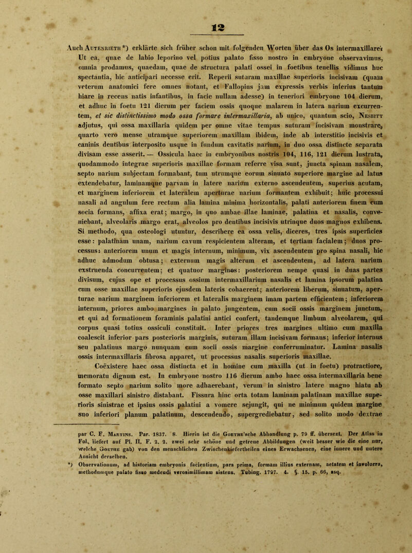 Auch Autenrieth * *) erklärte sich früher schon mit folgenden Worten über das Os intermaxillare« Ut ea, quae de labio leporino vel potius palato fisso nostro in embryone observavimus, omnia prodamus, quaedam, quae de structura palati ossei in foetibus tenellis vidimus huc spectantia, hic anticipari necesse erit. Reperii sutaram maxillae superioris incisivam (qualn veterum anatomici fere omnes notant, et Fallopius jam expressis verbis inlerius tantutn hiare in recens natis infantibus, in facie nullam adesse) in teneriori embryone 104 dierum, et adhuc in foetu 121 dierum per faciem ossis quoque malarem in latera narium excurren- tem, et sic distinctissimo modo ossa formare intermaxillaria^ ab unico, quantum scio, Nesbitt adjutus, qui ossa maxillaria quidem per omne vitae tempus sutaram incisivam monstrarc, quarto vero mense utramque superiorem maxillam ibidem, inde ab interstitio incisivis et caninis dentibus interposito usque in fundum cavitatis narium, in duo ossa distincte separat» divisam esse asserit.— Ossicula haec in embryonibus nostris 104, 116, 121 dierum lustrata, quodammodo integrae superioris maxillae formam referre visa sunt, juncta spinain nasalem, septo narium subjectam formabant, tum utramque eorum sinuato superiore margine ad latus extendebatur, laminamque parvam in latere narium externo ascendentem, superius acutam, et marginem inferiorem et lateralem aperturae narium formantem exhibuit; huic processui nasali ad angulum fere rectum alia lamina minima horizontalis, palati anteriorem finem cum socia formans, affixa erat; margo, in quo ambae illae laminae, palatina et nasalis, conve- niebant, alveolaris margo erat, alveolos pro dentibus incisivis utrinque duos magnos exhibens. Si methodo, qua osteologi utuntur, describere ea ossa velis, diceres, tres ipsis superficies esse: palatinam unam, narium cavum respicientem alteram, et tertiam facialem; duos pro- cessus: anteriorem unum et magis internum, minimum, vix ascendentem pro spina nasali, hic adhuc admodum obtusa; externum magis alterum et ascendentem, ad latera narium exstruenda concurrentem; et quatuor margmas: posteriorem neinpe quasi in duas partes divisum, cujus ope et processus ossium intennaxillarium nasalis et lamina ipsorum palatina cum osse maxillae superioris ejusdem lateris cohaerent; anteriorem liberum, sinuatum, aper- turae narium marginem inferiorem et lateralis marginem imam partem efficientem; inferiorem internum, priores ambo margines in palato jungentem, cum socii ossis marginem junctum, et qui ad formationem foraminis palatini antici confert, tandemque limbum alveolarem, qui corpus quasi totius ossiculi constituit. Inter priores tres margines ultimo cum maxilla coalescit inferior pars posterioris marginis, suturam illam incisivam formans; inferior internus seu palatinus margo nunquam cum socii ossis margine conferruminatur. Lamina nasalis ossis intennaxillaris fibrosa apparet, ut processus nasalis superioris maxillae. Coexistere haec ossa distincta et in homine cum maxilla (ut in foetu) protractiore, memoratu dignura est. In embryone nostro 116 dierum ambo haec ossa intermaxillaria bene formato septo narium solito more adhaerebant, verum in sinistro latere magno hiatu ab osse maxillari sinistro distabant. Fissura hinc orta totam laminam palatinam maxillae supe- rioris sinistrae et ipsius ossis palatini a vomere sejungit, qui ne minimum quidem margine suo inferiori planum palatinum, descendendo, supergrediebatur, sed solito modo dextrae par C. F. Martins. Par. 1837. 8. Hierin ist die GoETHE’sche Abhandlung p. 79 ff. übersezt. Der Atlas iu Folv liefert auf PI. II. F. 2. 2. zwei sehr schöne und getreue Abbildungen (weit besser wie die eine nur, Welche Goethe gab) von den menschlichen Zwischenkiefertheilcn eines Erwachsenen, eine innere und untere Ansicht derselben. *) Observationuni, ad historiam embryonis facientium, pars prima, formam illius externam, aetatem et inroluera, methodumque palato fisso medeudi verosimillimam sistcns. Tubing. 1797. 4. §. 15. p. 66, ssq.