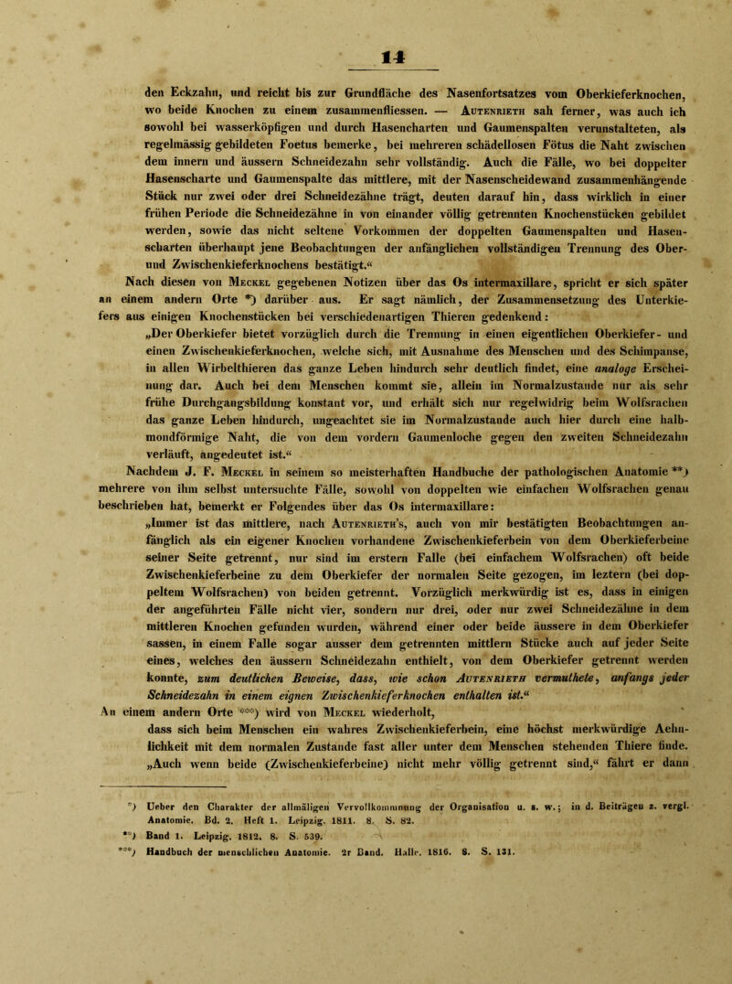 den Eckzahn, und reicht bis zur Grundfläche des Nasenfortsatzes vom Oberkieferknochen, wo beide Knochen zu einem Zusammenflüssen. — Autenrieth sah ferner, was auch ich sowohl bei wasserköpfigen und durch Hasencharten und Gaumenspalten verunstalteten, als regelmässig gebildeten Foetus bemerke, bei mehreren schädellosen Fötus die Naht zwischen dem innern und äussern Schneidezahn sehr vollständig. Auch die Fälle, wo bei doppelter Hasenscharte und Gaumenspalte das mittlere, mit der Nasenscheidewand zusammenhängende Stück nur zwei oder drei Schneidezähne trägt, deuten darauf hin, dass wirklich in einer frühen Periode die Schneidezähne in von einander völlig getrennten Knochenstücken gebildet werden, sowie das nicht seltene Vorkommen der doppelten Gaumenspalten und Hasen- scharten überhaupt jene Beobachtungen der anfänglichen vollständigen Trennung des Ober- und Zwischenkieferknochens bestätigt.« Nach diesen von Meckel gegebenen Notizen über das Os intermaxillare, spricht er sich später an einem andern Orte *) darüber aus. Er sagt nämlich, der Zusammensetzung des Unterkie- fers aus einigen Knochenstücken bei verschiedenartigen Thieren gedenkend: „Der Oberkiefer bietet vorzüglich durch die Trennung in einen eigentlichen Oberkiefer- und einen Zwischenkieferknochen, welche sich, mit Ausnahme des Menschen und des Schimpanse, in allen Wirbelthieren das ganze Leben hindurch sehr deutlich findet, eine analoge Erschei- nung dar. Auch bei dem Menschen kommt sie, allein im Normalzustände nur als sehr frühe Durchgangsbildung konstant vor, und erhält sich nur regelwidrig beim Wolfsrachen das ganze Leben hindurch, ungeachtet sie im Normalzustände auch hier durch eine halb- mondförmige Naht, die von dem vordem Gaumenloche gegen den zweiten Schneidezalm verläuft, angedeutet ist.« Nachdem J. F. Meckel in seinem so meisterhaften Handbuche der pathologischen Anatomie **) mehrere von ihm selbst untersuchte Fälle, sowohl von doppelten wie einfachen Wolfsrachen genau beschrieben hat, bemerkt er Folgendes über das Os intermaxillare: „Immer ist das mittlere, nach Autenrieth’s, auch von mir bestätigten Beobachtungen an- fänglich als ein eigener Knochen vorhandene Zwischenkieferbein von dem Oberkieferbeine seiner Seite getrennt, nur sind im erstem Falle (bei einfachem Wolfsrachen) oft beide Zwischenkieferbeine zu dem Oberkiefer der normalen Seite gezogen, im leztern (bei dop- peltem Wolfsrachen) von beiden getrennt. Vorzüglich merkwürdig ist es, dass in einigen der angeführten Fälle nicht vier, sondern nur drei, oder nur zwei Schneidezähne in dem mittleren Knochen gefunden wurden, während einer oder beide äussere in dem Oberkiefer sassen, in einem Falle sogar ausser dem getrennten mittlern Stücke auch auf jeder Seite eines, welches den äussern Schneidezahn enthielt, von dem Oberkiefer getrennt werden konnte, zum deutlichen Beweise, dass, wie schon Autenrieth vermuthete, anfangs jeder Schneidezahn in einem eignen Zwischenkieferknochen enthalten ist.(( An einem andern Orte ***) wird von Meckel wiederholt, dass sich beim Menschen ein wahres Zwischenkieferbein, eine höchst merkwürdige Aehn- iichkeit mit dem normalen Zustande fast aller unter dem Menschen stehenden Thiere finde. „Auch wenn beide (Zwischenkieferbeine) nicht mehr völlig getrennt sind,« fährt er dann *) Ueber den Charakter der allmäligen Vervollkommnung der Organisation u. s. w.; in d. Beiträgen z. vergl. Anatomie. Bd. 2. Heft 1. Leipzig. 1811. ä, S. 82. **) Band 1. Leipzig. 1812. 8. S. 539. Handbuch der menschlichen Anatomie. 2r Band. Halle. 1816. 8. S. 131.