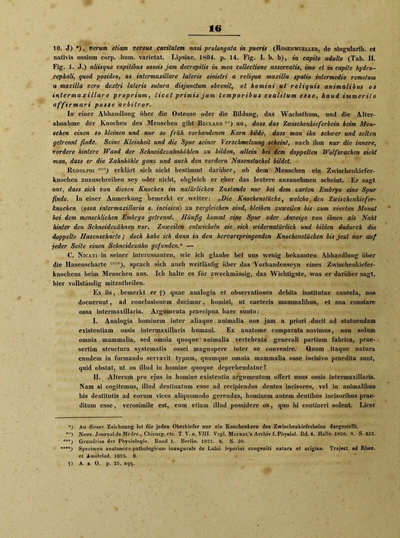 10 10. J) *), verum etiam versus cavitatem nasi prolongata in pueris (Rosenmueller, de singularib. et nativis ossium corp. hum. varietat. Lipsiae. 1804. p. 14. Fig. I. b. b), in capite adullo (Tab. II. Fig. 1. J.) aliisque capitibus osseis jam decrepilis in mea collectione asservatis, imo ei in capite liydro- cephali, quod posideo, os intermaxillare lateris sinistri a reliqua maxilla spatio intermedio remolum a maxilla vero dextri lateris sulura disjunctum obvenit, et ho mini ut reliquis animalibus os intermaxillar e proprium, licet primis jam temporibus coalitum esse, haud immerito affirmari posse arbitror. In einer Abhandlung über die Osteose oder die Bildung, das Wachsthum, und die Alter- abnahme der Knochen des Menschen gibt Beclarq **) an, dass das Zwischenkieferbein beim Men- schen einen so kleinen und nur so früh vorhandenen Kern bilde, dass man ihn schwer und selten getrennt finde. Seine Kleinheit und die Spur seiner Verschmelzung scheint, nach ihm nur die innere, vordere hintere Wand der Schneidezahnhöhlen zu bilden, allein bei dem doppelten Wolfsrachen sieht mm, dass er die Zahnhöhle ganz und auch den vordem Nasenstachel bildet. Rudolphi ***) erklärt sich nicht bestimmt darüber, ob dem Menschen ein Zwischenkiefer- knochen zuzuschreiben sey oder nicht, obgleich er eher das leztere anzunehmen scheint. Er sagt nur, dass sich von diesen Knochen im natürlichen Zustande nur bei dem zarten Embryo eine Spur finde. In einer Anmerkung bemerkt er weiter: „Die Knochenstücke, welche. den Zwischenkiefer- knochen (ossa intermaxillaria s. incisiva) zu vergleichen sind, bleiben zuweilen bis zum vierten Monat bei dem menschlichen Embryo getrennt. Häufig kommt eine Spur oder Anzeige von ihnen als Naht hinter den Schneidezähnen vor. Zuweilen entwickeln sie sich ividernatürlich und bilden dadurch die doppelte Hasenscharte; doch habe ich dann in den hervorspringenden Knochenstücken bis jezt nur auf jeder Seite einen Schneidezahn gefunden.“ — C. Nicati in seiner interessanten, wie ich glaube bei uns wrenig bekannten Abhandlung über die Hasenscharte ****}, sprach sich auch weitläufig über das Vorhandenseyn eines Zwischenkiefer- knochens beim Menschen aus. Ich halte es für zweckmässig, das Wichtigste, was er darüber sagt, hier vollständig mitzutheilen. Ex iis, bemerkt er f) quae analogia et observationes debita institutae cautela, nos docuerunt, ad conclusionem ducimur, homini, ut caeteris mammalibus, et sua constare ossa intermaxillaria. Argumenta praecipua liaec sunto: I. Analogia hominem inter aliaque animalia nos jam a priori ducit ad statuendam existentiam ossis intermaxillaris liumani. Ex anatome comparata novimus, non solum omnia mammalia, sed omnia quoque animalia vertebrata generali partium fabrica, prae- sertim structura systematis ossei magnopere inter se convenire. Quum itaque natura eundem in formando servavit typum, quumque omnia mammalia osse incisivo praedita sunt, quid obstat, ut os illud iu homine quoque deprehendatur ? II. Alterum pro ejus in homine existentia argumentum offert usus ossis intermaxillaris. Nam si cogitemus, illud destinatum esse ad recipiendos dentes incisores, vel in animalibus his destitutis ad eorum vices aliquomodo gerendas, hominem autem dentibus incisoribus prae- ditum esse, verosimile est, eum etiam illud possidere os, quo hi contineri solent. Licet *) An dieser Zeichnung ist für jeden Oberkiefer nur ein Knochenkern des Zwischenkieferbeins dargestellt. **) Nouv. Journal de Mcdcc., Chirurg, etc. T. V. u. VIII. Vrgl. Meckel’s Archiv f. Pbysiol. Bd. 6. Halle. 1820. 8. S. 433. ***) Grundriss der Physiologie. Band 1. Berlin. 1821. 8. S. 30. *♦**) Specinien anatomico-pathologicum inauguralc de Labii ieporini congeniti natura et origine. Traject. ad Rhen, et Amstelod. 1822. 8.