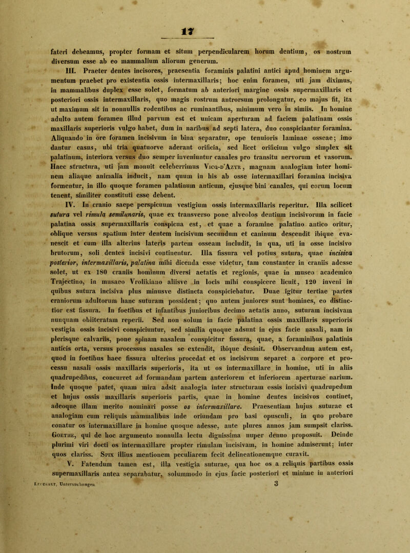 fateri debeamus, pvopter fonnam et sitmn perpendieularem horum dentium, os nostrum diversuin esse ab eo mammalium aliorum generum. III. Praeter dentes incisores, praesentia foraminis palatini antici apud hominem argu- mentum praebet pro existentia ossis intermaxillaris; hoc enim foramen, uti jam diximus, In mammalibus duplex esse solet, formatum ab anteriori margine ossis supermaxillaris et posteriori ossis intermaxillaris, quo magis rostrum antrorsum prolongatur, eo majus fit, ita ut maximum sit in nonnullis rodentibus ac ruminantibus, minimum vero in simiis. In homine adulto autem foramen illud parvum est et unicam aperturam ad faciem palatinam ossis maxillaris superioris vulgo habet, dum in naribus ad septi latera, duo conspiciantur foramina. Aliquando in ore foramen incisivum in bina separatur, ope tenuioris laminae osseae; imo dantur casus, ubi tria quatuorve aderant orificia, sed licet orificium vulgo simplex sit palatinum, interiora versus duo semper inveniuntur canales pro transitu nervorum et vasorum. Haec structura, uti jam monuit celeberrimus Vica-D’AzYR, magnam analogiam inter homi- nem aliaque animalia inducit, nam quum in his ab osse intennaxillari foramina incisiva formentur, in illo quoque foramen palatinum anticum, ejusque bini canales, qui eorum locura tenent, similiter constituti esse debent. IV. In cranio saepe perspicuum vestigium ossis intermaxillaris reperitur. lila scilicet suiura vel rimula semilunaris, quae ex transverso pone alveolos dentium incisivorum in facie palatina ossis supermaxillaris conspicua est, et quae a foramine palatino antico oritur, oblique versus spatium inter dentem incisivum secundum et caninum descendit ibique eva- nescit et cum illa alterius lateris partem osseam includit, in qua, uti in osse incisivo brutorum, soli dentes incisivi continentur. Illa fissura vel potius sutura, quae incisiva posterior, intermaxillaris, palatina mihi dicenda esse vieletur, tarn constanter in craniis adesse solet, ut ex ISO craniis hominum diversi aetatis et regionis, quae in museo academico Trajectino, in musaeo Vrolikiano aliisve in locis mihi conspicere lieuit, 120 inveni in quibus sutura incisiva plus minusve distincta conspiciebatur. Duae igitur tertiae partes craniorum adultorum haue suturam possident; quo autem juniores sunt homines, eo distinc- tior est fissura. In foetibus et infantibus junioribus decimo aetatis anno, suturam incisivam nunquam obiiteratam reperii. Sed non solum in facie palatina ossis maxillaris superioris vestigia ossis incisivi conspiciuntur, sed similia quoque adsunt in ejus facie nasali, nam in plerisque calvariis, pone spinara nasalem conspicitur fissura, quae, a foraminibus palatinis anticis oid;a, versus processus nasales se extendit, ibique desinit. Observandum autem est, quod in foetibus haec fissura ulterius procedat et os incisivum separet a corpore et pro- cessu nasali ossis maxillaris superioris, ita ut os intermaxillare in homine, uti in aliis quadrupedibus, concurret ad formandam partem anteriorem et inferiorem aperturae narium. Inde quoque patet, quam raira adsit analogia inter structuram ossis incisivi quadrupedum et hujus ossis maxillaris superioris partis, quae in homine dentes incisivos continet, adeoque illam merito nominavi posse os intermaxillare. Praesentiam hujus suturae et analogiam cum reliquis mammalibus inde oriundam pro basi opusculi, in quo probare conatur os intermaxillare in homine quoque adesse, ante plures annos jam sumpsit clariss. Goethe, qui de hoc argumento nonnulla lectu dignissima nuper denuo pi’oposuit. Deinde plurimi viri docti os intermaxillare propter rimulam incisivam, in homine admiserunt: inter quos clariss. Spix illius mentionem peculiarem fecit delineationemque curavit. V. Fatendum tarnen est, illa vestigia suturae, qua hoc os a reliquis partibus ossis supermaxillaris antea separabatur, solummodo in ejus facie posteriori et minime in anteriori Lei ckart, Untersuchungen 3