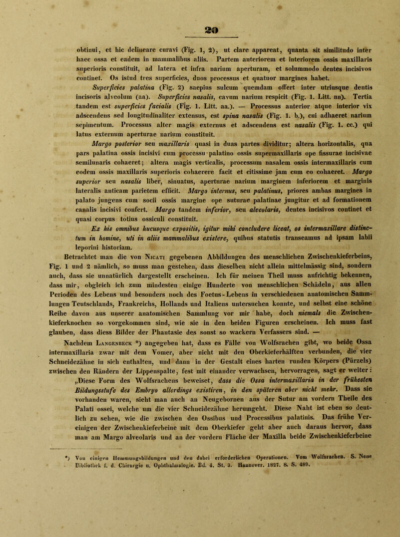 obtinui, et hie delineare curavi (Fig. 1, 2), ut clare appareat, quanta sit similitudo inter haec ossa et eadem in maminalibus aliis. Partem anteriorem et interiorem ossis maxillaris superioris constituit, ad latera et infra narium aperturam, et solummodo dentes incisivos continet. Os istud tres superficies, duos processus et quatuor margines habet. Superficies palatina (Fig. 2) saepius sulcum quemdam ofFert inter utriusque dentis incisoris alveolum (aa). Superficies nasalis, cavum narium respicit (Fig. 1. Litt. nn). Tertia tandem est superficies facialis (Fig. 1. Litt. aa.). — Processus anterior atque interior vix adscendens sed longitudinaliter extensus, est spina nasalis (Fig. 1. b.), cui adhaeret nai'ium sepimentum. Processus alter magis externus et adscendens est nasalis (Fig. 1. cc.) qui latus externum aperturae narium constituit. Margo posterior seu maxillaris quasi in duas partes dividitur; altera horizontalis, qua pars palatina ossis incisivi cum processu • palatino ossis supermaxillaris ope fissurae incisivae semilunaris cohaeret; altera magis verticalis, processum nasalem ossis intermaxillaris cum eodem ossis maxillaris superioris cohaerere facit et citissime jam cum eo cohaeret. Margo Superior seu nasalis über, sinuatus, aperturae narium marginem inferiorem et marginis lateralis anticam parietem efficit. Margo internus, seu palatinus, priores ambas margines in palato jungens cum socii ossis margine ope suturae palatinae jungitur et ad formationem canalis incisivi confert. Margo tandem inferior, seu alveolaris, dentes incisivos continet et quasi corpus totius ossiculi constituit. Ex liis omnibus hucusque expositis, igitur mihi concludere liceat, os intermaxillare distinc- tum in homine, uti in aliis mammalibus existere, quibus statutis transeamus ad ipsam labil leporini historiam. Betrachtet man die von Nicati gegebenen Abbildungen des menschlichen Zwischenkieferbeins, Fig. 1 und 2 nämlich, so muss man gestehen, dass dieselben nicht allein mittelmässig sind, sondern auch, dass sie unnatürlich dargestellt erscheinen. Ich für meinen Tlieil muss aufrichtig bekennen, dass mir, obgleich ich zum mindesten einige Hunderte von menschlichen Schädeln, aus allen Perioden des Lebens und besonders noch des Foetus - Lebens in verschiedenen anatomischen Samm- lungen Teutschlands, Frankreichs, Hollands und Italiens untersuchen konnte, und selbst eine schöne Reihe davon aus unserer anatomischen Sammlung vor mir habe, doch niemals die Zwischen- kieferknochen so vorgekommen sind, wie sie in den beiden Figuren erscheinen. Ich muss fast glauben, dass diess Bilder der Phantasie des sonst so wackern Verfassers sind. — Nachdem Langenbeck *) angegeben hat, dass es Fälle von Wolfsrachen gibt, wo beide Ossa intermaxillaria zwar mit dem Vomer, aber nicht mit den Oberkieferhälften verbunden, die vier Schneidezähne in sich enthalten, und dann in der Gestalt eines harten runden Körpers (Pürzels) zwischen den Rändern der Lippenspalte, fest mit einander verwachsen, hervorragen, sagt er weiter: „Diese Form des Wolfsrachens beweiset, dass die Ossa intermaxillaria in der frühesten Bildungsstufe des Embryo allerdings existiren, in den späteren aber nicht mehr. Dass sie vorhanden waren, sieht man auch an Neugebornen aus der Sutur am vordem Theile des Palati ossei, welche um die vier Schneidezähne herumgeht. Diese Naht ist eben so deut- lich zu sehen, wie die zwischen den Ossibus und Processibus palatinis. Das frühe \ er- einigen der Zwischenkieferbeine mit dem Oberkiefer geht aber auch daraus hervor, dass inan am Margo alveolaris und an der vordem Fläche der Maxilla beide Zwischenkieferbeine p) Von einigen Hemmungsbildungen und den dabei erforderlichen Operationen. Vom Wolfsrachen. S. Neue