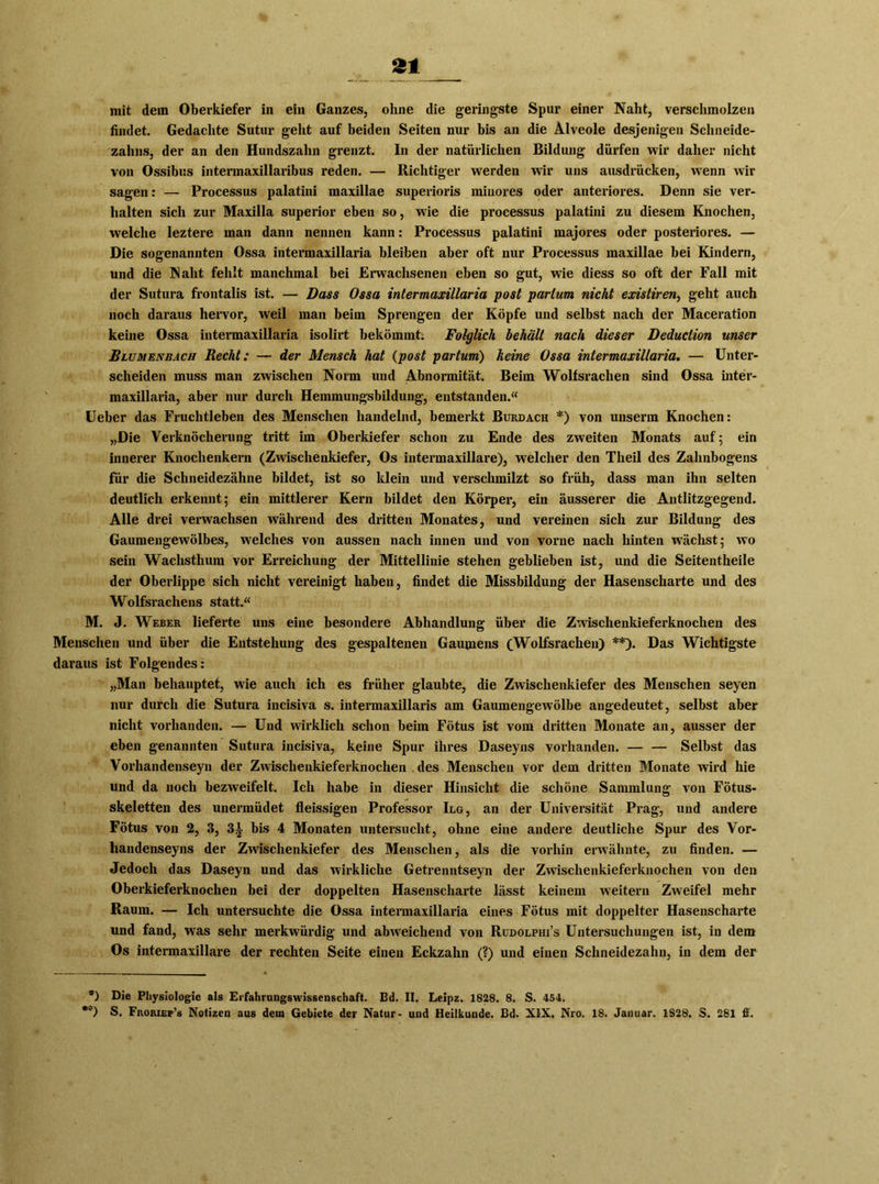 £1 mit dein Oberkiefer in ein Ganzes, ohne die geringste Spur einer Naht, verschmolzen findet. Gedachte Sutur geht auf beiden Seiten nur bis an die Alveole desjenigen Schneide- zahns, der an den Hundszahn grenzt. In der natürlichen Bildung dürfen wir daher nicht von Ossibus intermaxillaribus reden. — Richtiger werden wir uns ausdrücken, wenn wir sagen: — Processus palatini maxillae superioris minores oder anteriores. Denn sie ver- halten sich zur Maxilla superior eben so, wie die processus palatini zu diesem Knochen, welche leztere man dann nennen kann: Processus palatini majores oder posteriores. — Die sogenannten Ossa intermaxillaria bleiben aber oft nur Processus maxillae bei Kindern, und die Naht fehlt manchmal bei Erwachsenen eben so gut, wie diess so oft der Fall mit der Sutura frontalis ist. — Dass Ossa intermaxillaria post partum nicht existiren, geht auch noch daraus hervor, weil man beim Sprengen der Köpfe und selbst nach der Maceration keine Ossa intermaxillaria isolirt bekömmt. Folglich behält nach dieser Deduction unser Blumenbach Recht: — der Mensch hat (post partum) heine Ossa intermaxillaria. — Unter- scheiden muss man zwischen Norm und Abnormität. Beim Wolfsrachen sind Ossa inter- maxillaria, aber nur durch Hemmungsbildung, entstanden.« Ueber das Fruchtleben des Menschen handelnd, bemerkt Burdach * *) von unserm Knochen: „Die Verknöcherung tritt im Oberkiefer schon zu Ende des zweiten Monats auf; ein innerer Knochenkern (Zwischenkiefer, Os intermaxillare), welcher den Theil des Zahnbogens für die Schneidezähne bildet, ist so klein und vei’schmilzt so früh, dass man ihn selten deutlich erkennt; ein mittlerer Kern bildet den Körper, ein äusserer die Antlitzgegend. Alle drei verwachsen während des dritten Monates, und vereinen sich zur Bildung des Gaumengewölbes, welches von aussen nach innen und von vorne nach hinten wächst; wo sein Wachsthum vor Erreichung der Mittellinie stehen geblieben ist, und die Seitentheile der Oberlippe sich nicht vereinigt haben, findet die Missbildung der Hasenscharte und des Wolfsrachens statt.« M. J. Weber lieferte uns eine besondere Abhandlung über die Zwischenkieferknochen des Menschen und über die Entstehung des gespaltenen Gaumens (Wolfsrachen) **). Das Wichtigste daraus ist Folgendes: „Man behauptet, wie auch ich es früher glaubte, die Zwischenkiefer des Menschen seyen nur durch die Sutura incisiva s. intermaxillaris am Gaumengewölbe angedeutet, selbst aber nicht vorhanden. — Und wirklich schon beim Fötus ist vom dritten Monate an, ausser der eben genannten Sutura incisiva, keine Spur ihres Daseyns vorhanden. — — Selbst das Vorhandenseyn der Zwischenkieferknochen , des Menschen vor dem dritten Monate wird hie und da noch bezweifelt. Ich habe in dieser Hinsicht die schöne Sammlung von Fötus- skeletten des unermüdet fleissigen Professor Ilg, an der Universität Prag, und andere Fötus von 2, 3, 3i bis 4 Monaten untersucht, ohne eine andere deutliche Spur des Vor- handenseyns der Zwischenkiefer des Menschen, als die vorhin erwähnte, zu finden. — Jedoch das Daseyn und das wirkliche Getrenntseyn der Zwischenkieferknochen von den Oberkieferknochen bei der doppelten Hasenscharte lässt keinem weitern Zweifel mehr Raum. — Ich untersuchte die Ossa intermaxillaria eines Fötus mit doppelter Hasenscharte und fand, wras sehr merkwürdig und abweichend von Rudolphi’s Untersuchungen ist, in dem Os intermaxillare der rechten Seite einen Eckzahn (?) und einen Schneidezahn, in dem der ’) Die Physiologie als Erfahrungswissenschaft. Bd. II. Leipz. 1828. 8. S. 454. *v) S. Froriep’s Notizen aus dem Gebiete der Natur- und Heilkunde. Bd. XIX. Nro. 18. Januar. 1S28. S. 281 fi.