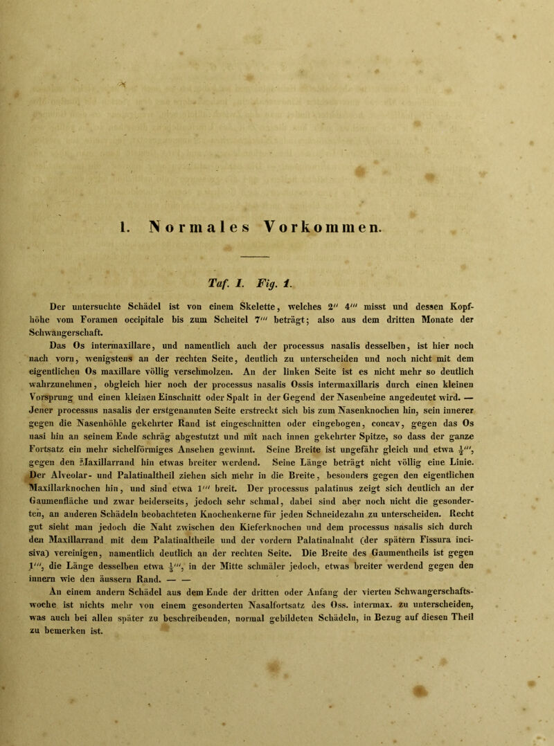 1. Normales Vorkommen. Taf. I. Fig. 1. Der untersuchte Schädel ist von einem Skelette, welches 2 4' misst und dessen Kopf- höhe vom Foramen occipitale bis zum Scheitel 7' beträgt; also aus dem dritten Monate der Schwangerschaft. Das Os intermaxillare, und namentlich auch der processus nasalis desselben, ist hier noch nach vorn, wenigstens an der rechten Seite, deutlich zu unterscheiden und noch nicht mit dem eigentlichen Os maxillare völlig verschmolzen. An der linken Seite ist es nicht mehr so deutlich wahrzunehmen, obgleich hier noch der processus nasalis Ossis intermaxillaris durch einen kleinen Vorsprung und einen kleinen Einschnitt oder Spalt in der Gegend der Nasenbeine angedeutet wird.— Jener processus nasalis der erstgenannten Seite erstreckt sich bis zum Nasenknochen hin, sein innerer gegen die Nasenhöhle gekehrter Rand ist eingeschnitten oder eingebogen, concav, gegen das Os nasi hin an seinem Ende schräg abgestutzt und mit nach innen gekehrter Spitze, so dass der ganze Fortsatz ein mehr sichelförmiges Ansehen gewinnt. Seine Breite ist ungefähr gleich und etwa gegen den Maxillarrand hin etwas breiter werdend. Seine Länge beträgt nicht völlig eine Linie. Der Alveolar- und Palatinaltheil ziehen sich mehr in die Breite, besonders gegen den eigentlichen Maxillarknochen hin, und sind etwa 1' breit. Der processus palatinus zeigt sich deutlich an der Gaumenfläche und zwar beiderseits, jedoch sehr schmal, dabei sind aber noch nicht die gesonder- ten, an anderen Schädeln beobachteten Knochenkerne für jeden Schneidezahn zu unterscheiden. Recht gut sieht man jedoch die Naht zwischen den Kieferknochen und dem processus nasalis sich durch den Maxillarrand mit dem Palatinaltheile und der vordem Palatinalnaht (der spätem Fissura inci- siva) vereinigen, namentlich deutlich an der rechten Seite. Die Breite des Gaumentheils ist gegen 1', die Länge desselben etwa in der Mitte schmäler jedoch, etwas breiter werdend gegen den innera wie den äussern Rand. — — An einem andern Schädel aus dem Ende der dritten oder Anfang der vierten Schwangerschafts- woche ist nichts mehr von einem gesonderten Nasalfortsatz des Oss. intermax. zu unterscheiden, was auch bei allen später zu beschreibenden, normal gebildeten Schädeln, in Bezug auf diesen Theil zu bemerken ist.