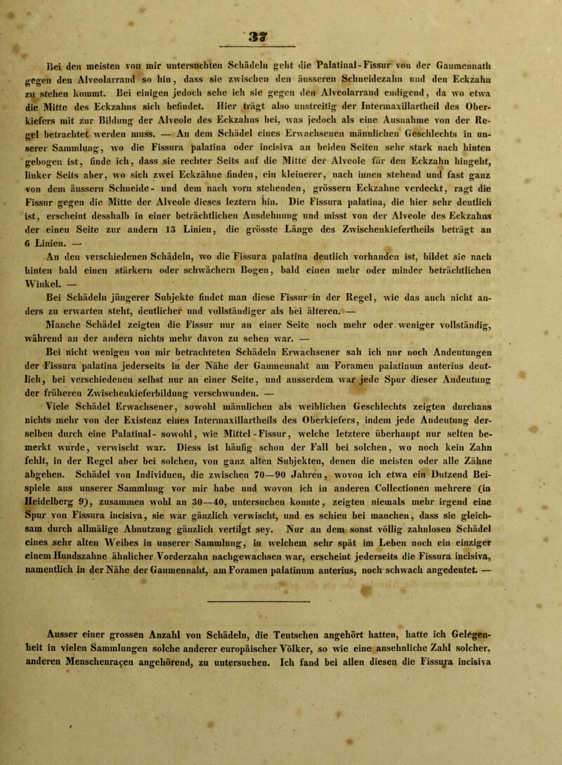 3 t Bei den meisten von mir untersuchten Schädeln geht die Palatinal-Fissur von der Gaumennath gegen den Alveolarrand so hin, dass sie zwischen den äusseren Schneidezahn und den Eckzahn zu stehen kommt. Bei einigen jedoch sehe ich sie gegen den Alveolarrand endigend, da wo etwa die Mitte des Eckzahns sich befindet. Hier trägt also unstreitig der Intermaxillartheil des Ober- kiefers mit zur Bildung der Alveole des Eckzahns hei, was jedoch als eine Ausnahme von der Re- gel betrachtet werden muss. — An dem Schädel eines Erwachsenen männlichen Geschlechts in un- serer Sammlung, wo die Fissura palatina oder incisiva an beiden Seiten sehr stark nach hinten gebogen ist, finde ich, dass sie rechter Seits auf die Mitte der Alveole für den Eckzahn hingeht, linker Seits aber, wo sich zwei Eckzähne finden, ein kleinerer, nach innen stehend und fast ganz von dem äussern Schneide- und dem nach vorn stehenden, grossem Eckzahne verdeckt, ragt die Fissur gegen die Mitte der Alveole dieses leztern hin. Die Fissura palatina, die hier sehr deutlich ist, erscheint desshalb in einer beträchtlichen Ausdehnung und misst von der Alveole des Eckzahns der einen Seite zur andern 13 Linien, die grösste Länge des Zwischenkiefertheils beträgt an 6 Linien. —• An den verschiedenen Schädeln, wo die Fissura palatina deutlich vorhanden ist, bildet sie nach hinten bald einen stärkern oder schwächern Bogen, bald einen mehr oder minder beträchtlichen Winkel. — Bei Schädeln jüngerer Subjekte findet man diese Fissur in der Regel, wie das auch nicht an- ders zu erwarten steht, deutlicher und vollständiger als bei älteren. — Manche Schädel zeigten die Fissur nur an einer Seite noch mehr oder weniger vollständig, während an der andern nichts mehr davon zu sehen war. — Bei nicht wenigen von mir betrachteten Schädeln Erwachsener sah ich nur noch Andeutungen der Fissura palatina jederseits in der Nähe der Gaumennaht am Foramen palatinum anterius deut- lich, bei verschiedenen selbst nur an einer Seite, und ausserdem war jede Spur dieser Andeutung der früheren Zwischenkieferbildung verschwunden. — Viele Schädel Erwachsener, sowohl männlichen als weiblichen Geschlechts zeigten durchaus nichts mehr von der Existenz eines Intermaxillartheils des Oberkiefers, indem jede Andeutung der- selben durch eine Palatinal- sowohl, wie Mittel - Fissur, welche letztere überhaupt nur selten be- merkt wurde, verwischt war. Diess ist häufig schon der Fall bei solchen, wo noch kein Zahn fehlt, in der Regel aber bei solchen, von ganz alten Subjekten, denen die meisten oder alle Zähne abgehen. Schädel von Individuen, die zwischen 70—90 Jahren, wovon ich etwa ein Dutzend Bei- spiele aus unserer Sammlung vor mir habe und wovon ich in anderen Collectionen mehrere (in Heidelberg 9), zusammen wohl an 30—40, untersuchen konnte, zeigten niemals mehr irgend eine Spur von Fissura incisiva, sie war gänzlich verwischt, und es schien bei manchen, dass sie gleich- sam durch allmälige Abnutzung gänzlich vertilgt sey. Nur an dem sonst völlig zahnlosen Schädel eines sehr alten Weibes in unserer Sammlung, in welchem sehr spät im Leben noch ein einziger einem Hundszähne ähnlicher Vorderzahn nachgewachsen war, erscheint jederseits die Fissura incisiva, namentlich in der Nähe der Gaumennaht, am Foramen palatinum anterius, noch schwach angedeutet. — Ausser einer grossen Anzahl von Schädeln, die Teutschen angehört hatten, hatte ich Gelegen- heit in vielen Sammlungen solche anderer europäischer Völker, so wie eine ansehnliche Zahl solcher, anderen Menschenracen angehörend, zu untersuchen. Ich fand bei allen diesen die Fissu/a incisiva