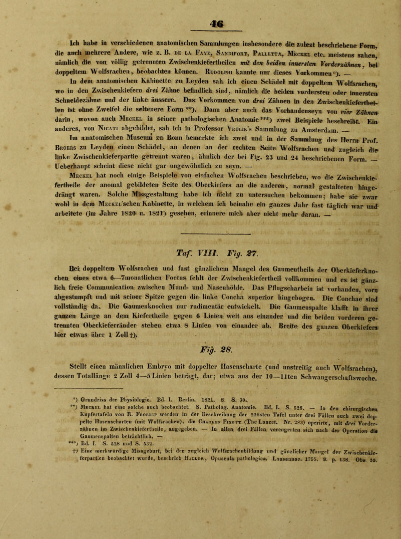 Ich habe in verschiedenen anatomischen Sammlungen insbesondere die zuLezt beschriebene Form, die auch mehrere Andere, wie z. B. de la Faye, Sandifort, Palletta, Meckel etc. meistens sahen nämlich die von völlig- getrennten Zwischenkiefertheilen mit den beiden innersten Vorderzähnen, bei doppeltem Wolfsrachen, beobachten können. Rudolphi kannte nur dieses Vorkommen*). ln dein anatomischen Kabinette zu Leyden sah ich einen Schädel! mit doppeltem Wolfsrachen wo in den Zwischenkiefern drei Zähne befindlich sind, nämlich die beiden vordersten oder innersten Schneidezähne und der linke äussere. Das Vorkommen von drei Zähnen in den Zwischenkieferthei- len ist ohne Zweifel die seltenere Ferm !*). Dann aber auch das Vorhandenseyn von vier Zähnen darin, wovon auch Meckel in seiner pathologischen Anatomie***) zwei Beispiele beschreibt. Ein anderes, von Nicati abgebildet, sah ich in Professor Vrolik’s Sammlung zu Amsterdam. Im anatomischen Museum zu Bonn bemerkte ich zwei und in der Sammlung des Herrn Prof Broers zu Leyden einen Schädel, an denen an der rechten Seite Wolfsrachen und zugleich die linke Zwischenkieferpartie getrennt waren, ähnlich der bei Fig. 23 und 24 beschriebenen Form. Ueberhaupt scheint diese nicht gar ungewöhnlich zu seyn. — Meckel hat noch einige Beispiele von einfachen Wolfsrachen beschrieben, wo die Zwischenkie- fertheile der anomal gebildeten Seite des Oberkiefers an die anderen, normal gestalteten hin<>e- drängt waren. Solche Missgestaltung habe ich nicht zu untersuchen bekommen; habe sie- zwar wohl in dem MECKEL’schen Kabinette, in welchem ich beinahe ein ganzes Jahr fast täglich war und arbeitete Om Jahre 1S20- u. 1821) gesehen, erinnere mich aber nicht mehr daran. Taf. VIII. Fig. 27. ßei doppeltem Wolfsrachen und fast gänzlichem Mangel des Gaumentheils der Oberkieferkno- cheo. eines etwa 6—^monatlichen Foetus fehlt der Zwischenkiefertheil vollkommen und es ist gänz- lich freie Communication. zwischen Mund- und Nasenhöhle. Das Pflugscharbein ist vorhanden, vorn abgestumpft und mit seiner Spitze gegen die linke Concha superior hingebogen. Die Conchae sind vollständig da. Die Gaumenknochen nur rudimentär entwickelt. Die Gaumenspalte klafft in ihrer ganzen Länge an dem Kiefertheile gegen 6 Linien weit aus einander und die beiden vorderen ge- trennten Oberkieferränder stehen etwa S Linien von einander ab. Breite des ganzen Oberkiefers hier etwas über 1 Zoll t),. Fig. 28. Stellt einen männlichen Embryo mit doppelter Hasenscharte (und unstreitig auch Wolfsrachen) dessen Totallänge 2 Zoll 4—5 Linien beträgt, dar; etwa aus der 10—Ilten Schwangerschaftswoche. *) Grundriss der Physiologie. Bd. I. Berlin. 1821. 8 S. 30.. **) Meckel hat eine solche auch beobachtet. S. Patholog. Anatomie. Bd. I. S. 526. — In den chirurgischen Kupfertafeln von R. Frop.iep werden in der Beschreibung der 226sten Tafel unter drei Fällen auch zwei dop- pelte Hasenscharten (mit Wolfsrachen), die Charles Fixott (The Lancet. Nr. 283) operirte, mit drei Vorder- zähnen im Zwischcnkiefertlieile, angegeben. — In allen, drei Fällen verengerten sich nach der Operation di« Gaumenspalten beträchtlich. — ***) Bd. I. S. 528 und S. 532. f) Eine merkwürdige Missgeburt, bei der zugleich Wolfsrachenbildung und gänzlicher Mangel der Zwiscbenkic- ferpartien beobachtet wurde, beschrieb Halles, Opuscula pathologica. Lausannae. 1755. 8. p. 138. Obs. 55.