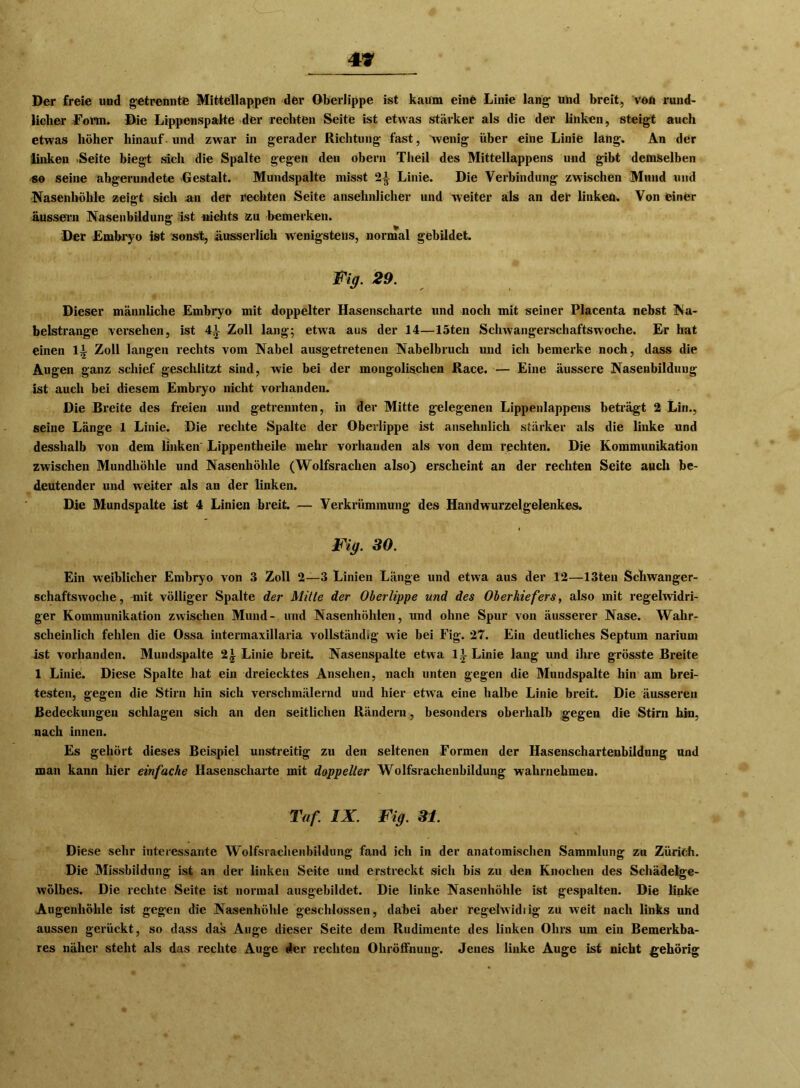 Der freie und getrennte Mitfellappen der Oberlippe ist kaum eine Linie lang und breit, von rund- licher form. Die Lippenspalte der rechten Seite ist etwas stärker als die der linken, steigt auch etwas höher hinauf - und zwar in gerader Richtung fast, wenig über eine Linie lang. An der linken -Seite biegt sich die Spalte gegen den obern Theil des Mittellappens und gibt demselben «o seine abgerundete Gestalt. Mundspalte misst 2^ Linie. Die Verbindung zwischen Mund und Nasenhöhle zeigt sich an der rechten Seite ansehnlicher und weiter als an der linken. Von feiner äussern Nasenbildung ist nichts zu bemerken. Der Embryo ist sonst, ilusserlich wenigstens, normal gebildet. Fig. 29. Dieser männliche Embryo mit doppelter Hasenscharte und noch mit seiner Placenta nebst Na- belstrange versehen, ist 41 Zoll lang; etwa aus der 14—löten Schwangerschaftswoche. Er hat einen 11 Zoll langen rechts vom Nabel ausgetretenen Nabelbruch und ich bemerke noch, dass die Augen ganz schief geschlitzt sind, wie bei der mongolischen Race. — Eine äussere Nasenbildung ist auch bei diesem Embryo nicht vorhanden. Die Breite des freien und getrennten, in der Mitte gelegenen Lippenlappens beträgt 2 Lin., seine Länge 1 Linie. Die rechte Spalte der Oberlippe ist ansehnlich stärker als die linke und desslialb von dem linken Lippentheile mehr vorhanden als von dem rechten. Die Kommunikation zwischen Mundhöhle und Nasenhöhle (Wolfsrachen also) erscheint an der rechten Seite auch be- deutender und weiter als an der linken. Die Mundspalte ist 4 Linien breit. — Verkrümmung des Handwurzel gelenkes. Fig. 30. Ein weiblicher Embryo von 3 Zoll 2—3 Linien Länge und etwa aus der 12—13ten Schwanger- schaftswoche, -mit völliger Spalte der Mille der Oberlippe und des Oberkiefers, also mit regelwidri- ger Kommunikation zwischen Mund- und Nasenhöhlen, und ohne Spur von äusserer Nase. Wahr- scheinlich fehlen die Ossa intermaxillaria vollständig wie bei Fig. 27. Ein deutliches Septum narium ist vorhanden. Mundspalte 2£ Linie breit. Nasenspalte etwa 11 Linie lang und ihre grösste Breite 1 Linie. Diese Spalte hat ein dreiecktes Ansehen, nach unten gegen die Mundspalte hin am brei- testen, gegen die Stirn hin sich verschmälernd und hier etwa eine halbe Linie breit. Die äusseren Bedeckungen schlagen sich an den seitlichen Rändern, besonders oberhalb gegen die Stirn hin, nach innen. Es gehört dieses Beispiel unstreitig zu den seltenen Formen der Hasenschartenbildung und man kann hier einfache Hasenscharte mit doppelter Wolfsrachenbildung wahrnelimeu. Taf. IX. Fig. 31. Diese sehr interessante Wolfsrachenbildung fand ich in der anatomischen Sammlung zu Zürich. Die Missbildung ist an der linken Seite und erstreckt sich bis zu den Knochen des Schädelge- wölbes. Die rechte Seite ist normal ausgebildet. Die linke Nasenhöhle ist gespalten. Die linke Augenhöhle ist gegen die Nasenhöhle geschlossen, dabei aber regelwidiig zu weit nach links und aussen gerückt, so dass das Auge dieser Seite dem Rudimente des linken Ohrs um ein Bemerkba- res näher steht als das rechte Auge der rechten Ohröffnuug. Jenes linke Auge ist nicht gehörig