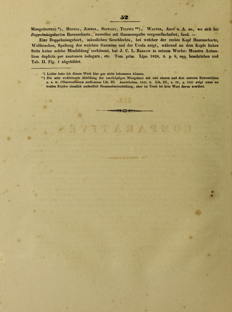 Missgeburten)*), Herwig, Zimmer, Sigwart, Tulpius **) , Walter, Asch u. A. an, wo sich bei Doppelmissgelurten Hasenscharte, zuweilen mit Gaumenspalte vergesellschaftet, fand. -— Eine Doppelmissgeburt, männlichen Geschlechts, bei welcher der rechte Kopf Hasenscharte, Wolfsrachen, Spaltung des weichen Gaumens und der Uvula zeigt, während an dem Kopfe linker Seits keine solche Missbildung vorkömmt, hat J. C. L, Barkow in seinem Werke: Monstra Anima- lium duplicia per anatomen indagata, etc. Tom. prim. Lips. 1828. 4. p. 8, sqq. beschrieben und Tab. II. Fig. 1 abgebildet. *) Leider habe ich dieses Werk hier gar nicht bekommen können. **) Die sehr verkleinerte Abbildung der zweiköpfigen Missgeburt mit vier oberen und drei unteren Extremitäten u. s. w. (Observationuni medicarum Lib. III. Amstelodam. 1641. 8. Lib. III, o. 38, p. 250) zeigt zwar tan beiden- Köpfen ziemlich undeutlich Hascnsdiartenbilduug, aber ira Texte ist keiu Wort davon erwähnt.