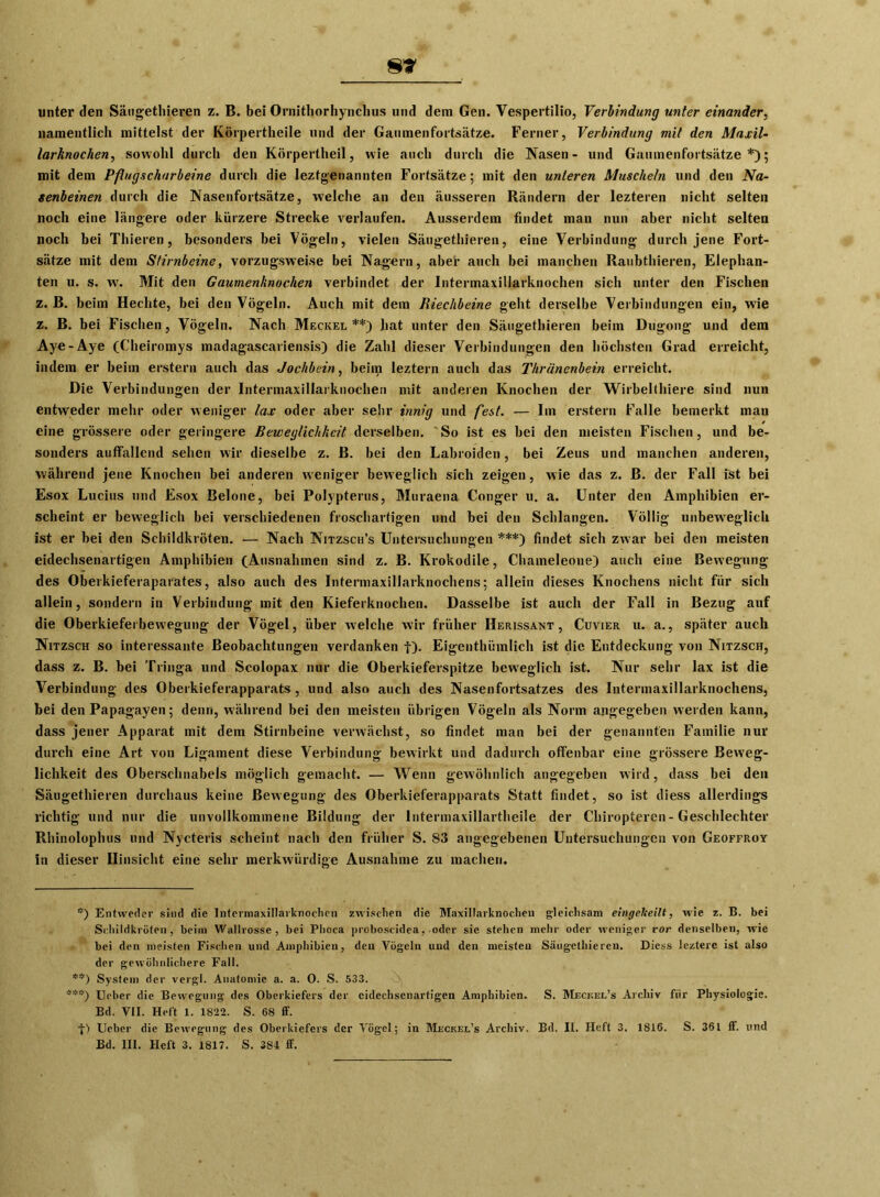 8» unter den Säugethieren z. B. bei Ornithorhynclius und dem Gen. Vespertilio, Verbindung unter einander, namentlich mittelst der Körpertheile und der Gaumenfortsätze. Ferner, Verbindung mit den Maxil- larknochen, sowohl durch den Körpertheil, wie auch durch die Nasen- und Gaumenfortsätze*); mit dem Pflugschurbeine durch die Ieztgenannten Fortsätze; mit den unteren Muscheln und den Na- senbeinen durch die Nasenfortsätze, welche an den äusseren Rändern der lezteren nicht selten noch eine längere oder kürzere Strecke verlaufen. Ausserdem findet man nun aber nicht selten noch bei Thieren, besonders bei Vögeln, vielen Säugethieren, eine Verbindung durch jene Fort- sätze mit dem Stirnbeine, vorzugsweise bei Nagern, aber auch bei manchen Raubthieren, Elephan- ten u. s. w. Mit den Gaumenknochen verbindet der Intermaxillarknochen sich unter den Fischen z. B. beim Hechte, bei den Vögeln. Auch mit dem Riechbeine geht derselbe Verbindungen ein, wie z. B. bei Fischen, Vögeln. Nach Meckel**) hat unter den Säugethieren beim Dugong und dem Aye-Aye (Cheiromys madagascariensis) die Zahl dieser Verbindungen den höchsten Grad erreicht, indem er beim erstem auch das Jochbein, beim leztern auch das Thrünenbein erreicht. Die Verbindungen der Intermaxillarknochen mit anderen Knochen der Wirbelthiere sind nun entweder mehr oder weniger lax oder aber sehr innig und fest. — Im erstem Falle bemerkt man eine grössere oder geringere Beweglichkeit derselben. ' So ist es bei den meisten Fischen, und be- sonders auffallend sehen wir dieselbe z. ß. bei den Labroiden, bei Zeus und manchen anderen, während jene Knochen bei anderen weniger beweglich sich zeigen, wie das z. B. der Fall ist bei Esox Lucius und Esox Belone, bei Polypterus, Muraena Conger u. a. Unter den Amphibien er- scheint er beweglich bei verschiedenen froschartigen und bei den Schlangen. Völlig unbeweglich ist er bei den Schildkröten. — Nach Nitzsch’s Untersuchungen ***) findet sich zwar bei den meisten eidechsenartigen Amphibien (Ausnahmen sind z. B. Krokodile, Chameleone) auch eine Bewegung des Oberkieferaparates, also auch des Intermaxillarknochens; allein dieses Knochens nicht für sich allein, sondern in Verbindung mit den Kieferknochen. Dasselbe ist auch der Fall in Bezug auf die Oberkieferbewegung der Vögel, über welche wir früher IIerissant , Cuvier u. a., später auch Nitzsch so interessante Beobachtungen verdanken f). Eigenthümlich ist die Entdeckung von Nitzsch, dass z. B. bei Tringa und Scolopax nur die Oberkieferspitze beweglich ist. Nur sehr lax ist die Verbindung des Oberkieferapparats , und also auch des Nasenfortsatzes des Intermaxillarknochens, bei den Papagayen; denn, während bei den meisten übrigen Vögeln als Norm angegeben werden kann, dass jener Apparat mit dem Stirnbeine verwächst, so findet man bei der genannten Familie nur durch eine Art von Ligament diese Verbindung bewirkt und dadurch offenbar eine grössere Beweg- lichkeit des Oberschnabels möglich gemacht. — Wenn gewöhnlich angegeben wird, dass bei den Säugethieren durchaus keine Bewegung des Oberkieferapparats Statt findet, so ist diess allerdings richtig und nur die unvollkommene Bildung der lntennaxillartheile der Chiropteren-Geschlechter Rhinolophus und Nycteris scheint nach den früher S. 83 angegebenen Untersuchungen von Geoffroy in dieser Hinsicht eine sehr merkwürdige Ausnahme zu machen. *) Entweder sind die Intermaxillarknochen zwischen die Maxillarknochen gleichsam eingelieilt, wie z. B. bei Schildkröten, beim Wallrosse, bei Phoca proboseidea, oder sie stehen mehr oder weniger vor denselben, wie bei den meisten Fischen und Amphibien, den Vögeln und den meisten Säugethieren. Diess leztere ist also der gewöhnlichere Fall. **) System der vergl. Anatomie a. a. 0. S. 533. ***) Ueber die Bewegung des Oberkiefers der cidechsenartigen Amphibien. S. Meckel’s Archiv für Physiologie. Bd. VII. Heft 1. 1822. S. 68 ff. •J-) Ueber die Bewegung des Oberkiefers der Vögel; in Meckel’s Archiv. Bd. II. Heft 3. 1816. S. 361 ff. und