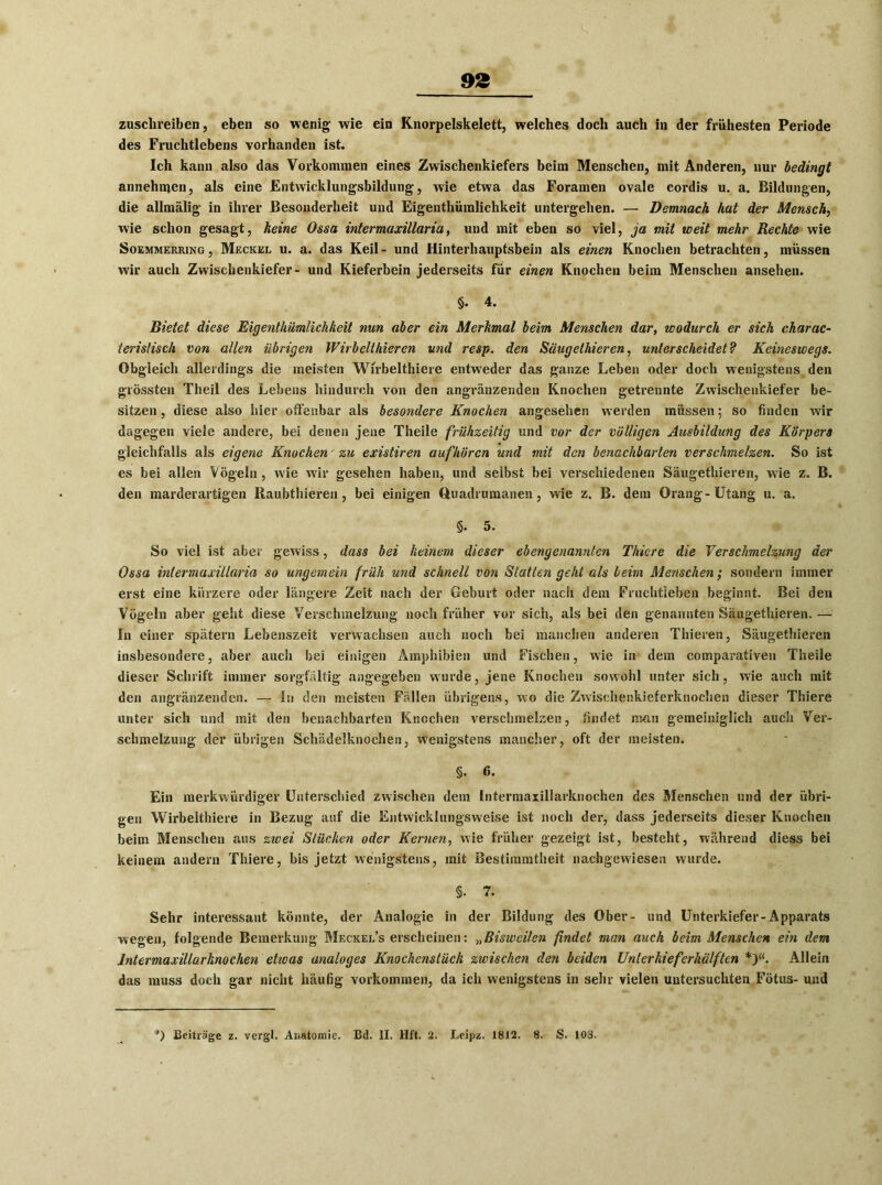 zuschreiben, eben so wenig wie ein Knorpelskelett, welches doch auch in der frühesten Periode des Fruchtlebens vorhanden ist. Ich kann also das Vorkommen eines Zwischenkiefers beim Menschen, mit Anderen, nur bedingt annehnjen, als eine Entwicklungsbildung, wie etwa das Foramen ovale cordis u. a. Bildungen, die allmälig in ihrer Besonderheit und Eigenthümlichkeit untergehen. — Demnach hat der Mensch, wie schon gesagt, keine Ossa intermaxillaria, und mit eben so viel, ja mit weit mehr Rechte wie Soemmerring, Meckel u. a. das Keil- und Hinterhauptsbein als einen Knochen betrachten, müssen wir auch Zwiscbenkiefer- und Kieferbein jederseits für einen Knochen beim Menschen ansehen. S. 4. Bietet diese Eigenthümlichkeit nun aber ein Merkmal beim Menschen dar, wodurch er sich charac- ierislisch von allen übrigen Wirbclthieren und resp. den Säugethieren, unterscheidet? Keineswegs. Obgleich allerdings die meisten Wirbelthiere entweder das ganze Leben oder doch wenigstens den grössten Theil des Lebens hindurch von den angränzenden Knochen getrennte Zwischenkiefer be- sitzen , diese also hier offenbar als besondere Knochen angesehen werden müssen; so finden wir dagegen viele andere, bei denen jene Theile frühzeitig und vor der völligen Ausbildung des Körpers gleichfalls als eigene Knochen' zu existiren auf hören und mit den benachbarten verschmelzen. So ist es bei allen Vögeln, wie wir gesehen haben, und selbst bei verschiedenen Säugethieren, wie z. B. den marderartigen Raubthieren, bei einigen Quadrumanen, wie z. B. dem Orang-Utang u. a. §• 5. So viel ist aber gewiss, dass bei keinem dieser ebengenannten Thiere die Verschmelzung der Ossa intermaxillaria so ungemein früh und schnell von Statten geht als beim Menschen; sondern immer erst eine kürzere oder längere Zeit nach der Geburt oder nach dem Fruchtleben beginnt. Bei den Vögeln aber geht diese Verschmelzung noch früher vor sich, als bei den genannten Säugethieren. — In einer spätem Lebenszeit verwachsen auch noch bei manchen anderen Thieren, Säugethieren insbesondere, aber auch bei einigen Amphibien und Fischen, wie in dem comparativen Theile dieser Schrift immer sorgfältig angegeben wurde, jene Knochen sowohl unter sich, wie auch mit den angränzenden. — In den meisten Fällen übrigens, wo die Zwischenkieferknochen dieser Thiere unter sich und mit den benachbarten Knochen verschmelzen, findet man gemeiniglich auch Ver- schmelzung der übrigen Schädelknochen, Wenigstens mancher, oft der meisten. §. 6. Ein merkwürdiger Unterschied zwischen dem Intermaxillarknochen des Menschen und der übri- gen Wirbelthiere in Bezug auf die Entwicklungsweise ist noch der, dass jederseits dieser Knochen beim Menschen aus zwei Stücken oder Kernen, wie früher gezeigt ist, besteht, während diess bei keinem andern Thiere, bis jetzt wenigstens, mit Bestimmtheit nachgewiesen wurde. §. T. Sehr interessant könnte, der Analogie in der Bildung des Ober- und Unterkiefer-Apparats wegen, folgende Bemerkung Meckel’s erscheinen: „Bisweilen findet man auch beim Menschen ein dem Intermaxillarknochen etwas analoges Knochensiück zwischen den beiden Unlerkieferhälften *}“. Allein das muss doch gar nicht häufig Vorkommen, da ich wenigstens in sehr vielen untersuchten Fötus- und *) Beiträge z. vergl. Anatomie. Bd. II, Hft. 2. Leipz. 1812. 8. S. 103.