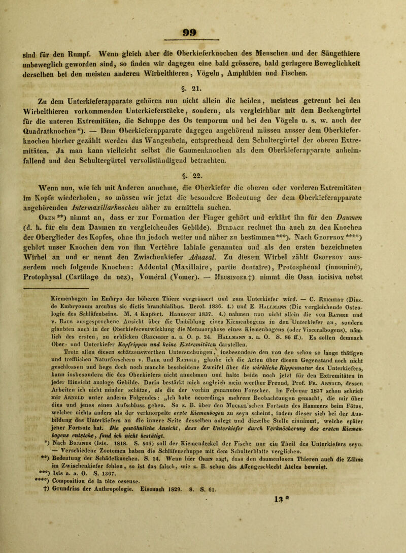 sind für den Rumpf. Wenn gleich aber die Oberkieferknochen des Menschen und der Säugethiere unbeweglich geworden sind, so finden wir dagegen eine bald grössere, bald geringere Beweglichkeit derselben bei den meisten anderen Wirbelthieren, Vögeln, Amphibien und Fischen. §. 21. Zu dem Unterkieferapparate gehören nun nicht allein die beiden, meistens getrennt bei den Wirbelthieren vorkommenden Unterkieferstücke, sondern, als vergleichbar mit dem Beckengürtel für die unteren Extremitäten, die Schuppe des Os temporum und bei den Vögeln u. s. w. auch der Quadratknochen *). — Dem Oberkieferapparate dagegen angehörend müssen ausserdem Oberkiefer- knochen hierher gezählt werden das Wangenbein, entsprechend dem Schultergürtel der oberen Extre- mitäten. Ja man kann vielleicht selbst die Gaumenknochen als dem Oberkieferapparate anheim- fallend und den Schultergürtel vervollständigend betrachten. §. 22. Wenn nun, wie ich mit Anderen annehme, die Oberkiefer die oberen oder vorderen Extremitäten im Kopfe wiederholen, so müssen wir jetzt die besondere Bedeutung der dem Oberkieferapparate angehörenden Intermaxillarknochen näher zu ermitteln suchen. Oken**) nimmt an, dass er zur Formation der Finger gehört und erklärt ihn für den Daumen (d. h. für ein dem Daumen zu vergleichendes Gebilde). Buudach rechnet ihn auch zu den Knochen der Oberglieder des Kopfes, ohne ihn jedoch weiter und näher zu bestimmen***). Nach Geoffroy ****) gehört unser Knochen dem von ihm Vertebre labiale genannten und als den ersten bezeichneten Wirbel an und er nennt den Zwischenkiefer Adnasal. Zu diesem Wirbel zählt Geoffroy aus- serdem noch folgende Knochen: Addental (Maxillaire, partie dentaire), Protosphenal (innomine), Protophysal (Cartilage du nez), Vomeral (Vomer). — Heusinger■{■) nimmt die Ossa incisiva nebst Kiemenbogen im Embryo der höheren Thiere vergrössert und zum Unterkiefer wird. — C. Reichert (Biss, de Embryonum arcubus sic dictis branchiaiibus. Berol. 1836. 4.) und E. Hallmann (Die vergleichende Osteo- logie des Schläfenbeins. M. 4 Kupfert. Hannover 1837. 4.) »ahmen nun nicht allein die von Rathke und v. Baer ausgesprochene Ansicht über die Umbildung eines Kiemenbogens in den Unterkiefer an, sondern glaubten auch in der Oberkieferentwicklung die Metamorphose eines Kiemenbogens (oder Visceralbogens), näm- lich des ersten, zu erblicken (Reichert a. a. 0. p. 24. Hallmann a. a. 0. S. 86 if.). Es sollen demnach Ober- und Unterkiefer Kopfrippen und keine Extremitäten darstellen. Trotz allen diesen schätzeuswerthen Untersuchungen, insbesondere den von den schon so lange thätigen und trefflichen Naturforschern v. Baer und Rathke, glaube ich die Acten über diesen Gegenstand noch nicht geschlossen und hege doch noch manche bescheidene Zweifel über die wirkliche Rippennatur des Unterkiefers, kann insbesondere die des Oberkiefers nicht annehmen und halte beide noch jetzt für den Extremitäten in jeder Hinsicht analoge Gebilde. Darin bestärkt mich zugleich mein werther Freund, Prof. Fr. Arnold, dessen Arbeiten ich nicht minder schätze, als die der vorhin genannten Forscher. Im Februar 1837 schon schrieb mir Arnold unter anderm Folgendes: „Ich habe neuerdings mehrere Beobachtungen gemacht, die mir über dies und jenes einen Aufschluss geben. So z. B. über den MECKEL’schen Fortsatz des Hammers beim Fötus, welcher nichts anders als der verknorpelte erste Kiemenbogen zu scyn scheint, indem dieser sich bei der Aus- bildung des Unterkiefers an die innere Seite desselben anlegt und dieselbe Stelle einnimmt, welche später jener Fortsatz hat. Die gewöhnliche Ansicht, dass der Unterkiefer durch Verknöcherung des ersten Kiemen- bogens entstehe, fand ich nicht bestätigt. e) Nach Bojanus (Isis. 1818. S. 506) soll der Kiemendeckel der Fische nur ein Theil des Unterkiefers seyn. — Verschiedene Zootomen haben die Schläfenschuppc mit dem Schulterblatte verglichen. **) Bedeutung der Schädelknochen. S. 14. Wenn hier Oken sagt, dass den daumenloscn Thieren auch die Zähne im Zwischenkiefer fehlen, so ist das falsch, wie z. B. schon das Affengeschlecht Ateles beweist. **'*) Isis a. a. 0. S- 1367. *#**) Composition de la tete osseuse. t) Grundriss der Anthropologie. Eisenach 1829. 8. S. 61. 13 *