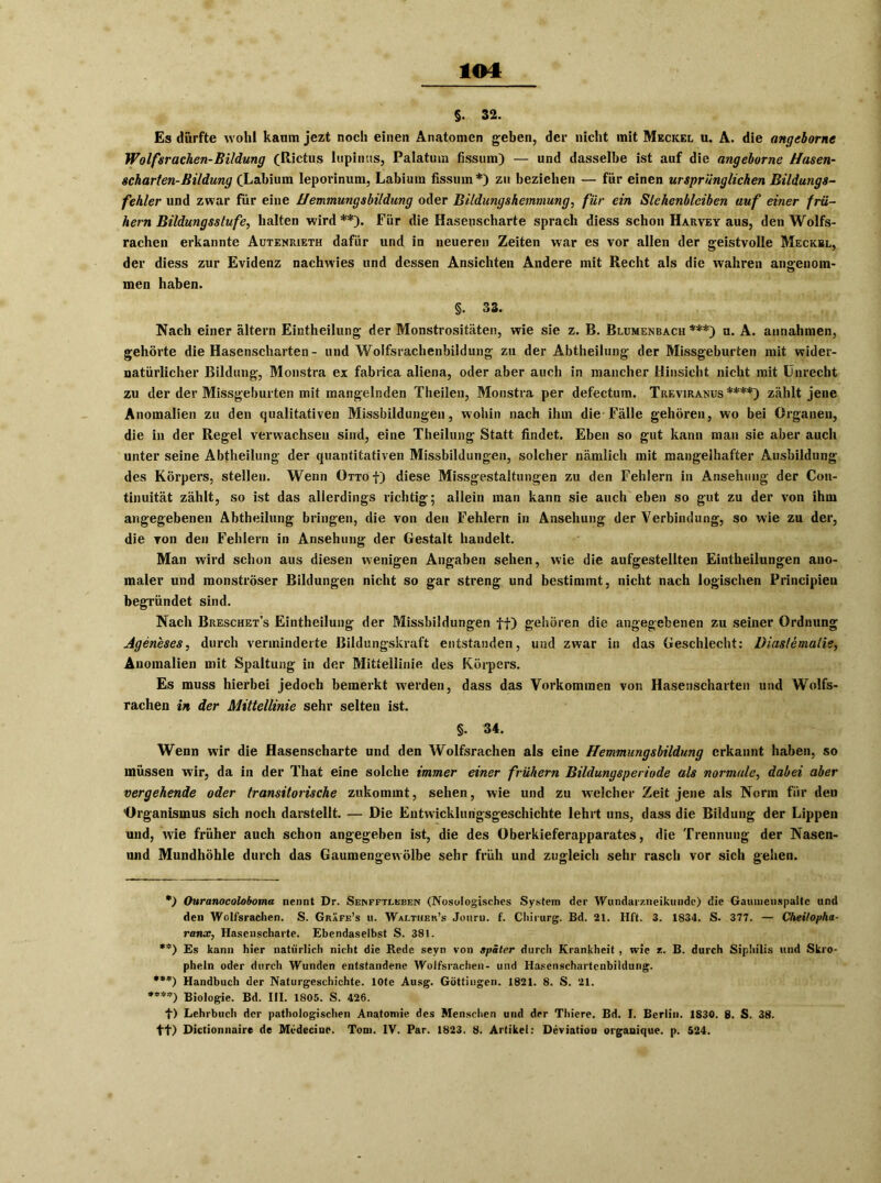 $. 32. Es durfte wohl kaum jezt noch einen Anatomen geben, der nicht mit Meckel u. A. die angeborne Wolfsrachen-Bildung (Rictus lnpiiuts, Palatum fissum) — und dasselbe ist auf die angehorne Hasen- scharten-Bildung (Labium leporinum, Labiura fissum*) zu beziehen — für einen ursprünglichen Bildungs- fehler und zwar für eine Hemmungsbildung oder Bildungshemmung, für ein Stehenbleiben auf einer frü- hem Bildungsstufe, halten wird **). Für die Hasenscharte sprach diess schon Harvey aus, den Wolfs- rachen erkannte Autenrieth dafür und in neueren Zeiten war es vor allen der geistvolle Meckel, der diess zur Evidenz nachwies und dessen Ansichten Andere mit Recht als die wahren angenom- men haben. §. 33. Nach einer altern Eintheilung der Monstrositäten, wie sie z. B. Blumenbach ***) u. A. annahmen, gehörte die Hasenscharten- und Wolfsrachenbildung zu der Abtheilung der Missgeburten mit wider- natürlicher Bildung, Monstra ex fabrica aliena, oder aber auch in mancher Hinsicht nicht mit Unrecht zu der der Missgeburten mit mangelnden Theilen, Monstra per defectum. Treviranus****) zählt jene Anomalien zu den qualitativen Missbildungen, wohin nach ihm die Fälle gehören, wo bei Organen, die in der Regel verwachsen sind, eine Theilung Statt findet. Eben so gut kann man sie aber auch unter seine Abtheilung der quantitativen Missbildungen, solcher nämlich mit mangelhafter Ausbildung des Körpers, stellen. Wenn Otto f) diese Missgestaltungen zu den Fehlern in Ansehung der Cou- tinuität zählt, so ist das allerdings richtig; allein man kann sie auch eben so gut zu der von ihm angegebenen Abtheilung bringen, die von den Fehlern in Ansehung der Verbindung, so wie zu der, die von den Fehlern in Ansehung der Gestalt handelt. Man wird schon aus diesen wenigen Angaben sehen, wie die aufgestellten Eintheilungen ano- maler und monströser Bildungen nicht so gar streng und bestimmt, nicht nach logischen Frincipien begründet sind. Nach Breschet’s Eintheilung der Missbildungen ff) gehören die angegebenen zu seiner Ordnung Ageneses, durch verminderte Bildungskraft entstanden, und zwar in das Geschlecht: Diaslematie, Anomalien mit Spaltung in der Mittellinie des Körpers. Es muss hierbei jedoch bemerkt werden, dass das Vorkommen von Hasenscharten und Wolfs- rachen in der Mittellinie sehr selten ist. §. 34. Wenn wir die Hasenscharte und den Wolfsrachen als eine Hemmungsbildung erkannt haben, so müssen wir, da in der That eine solche immer einer frühem Bildungsperiode als normale, dabei aber vergehende oder transitorische zukommt, sehen, wie und zu welcher Zeit jene als Norm für den Organismus sich noch darstellt. — Die Entwicklungsgeschichte lehrt uns, dass die Bildung der Lippen und, w7ie früher auch schon angegeben ist, die des Oberkieferapparates, die Trennung der Nasen- und Mundhöhle durch das Gaumengewölbe sehr früh und zugleich sehr rasch vor sich gehen. •) Ouranocoloboma nennt Dr. Senfftleben (Nosologisches System der Wundarzneikundc) die Gaumenspalte und den Wolfsrachen. S. Gräfe’s u. Wax.thek’s Jouru. f. Chirurg. Bd. 21. Hft. 3. 1834. S. 377. — Cheilopha- ranx, Hasenscharte. Ebendaselbst S. 381. **) Es kann hier natürlich nicht die Rede seyn von später durch Krankheit , wie z. B. durch Siphilis und Skro- pheln oder durch Wunden entstandene Wolfsrachen- und Hasenschartcnbildung. ***) Handbuch der Naturgeschichte, lote Ausg. Güttingen. 1821. 8. S. 21. ****) Biologie. Bd. III. 1805. S. 426. f) Lehrbuch der pathologischen Anatomie des Menschen und der Thicre. Bd. I. Berlin. 1830. 8. S. 38. ff) Dictionnaire de Mcdecine. Tom. IV. Par. 1823. 8. Artikel: Deviation organique. p. 524.