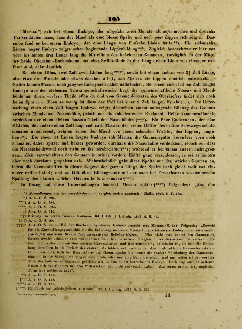 Meckel*) sah bei einem Embryo, der ungefähr zwei Monate alt seyn mochte und dreizehn Pariser Linien mass, dass der Mund als eine blosse Spalte und noch ohne Lippen sich zeigte. Das- selbe fand er bei einem Embryo, der eine Länge von fünfzehn Linien hatte**). Ein siebenzehn Linien langer Embryo zeigte schon beginnende Lippenbildung***). Zugleich beobachtete er hier von vorn bis hinten drei Linien lang die Mittellinie des knöchernen Gaumens, vorzüglich in der Mitte, wo beide Oberkinn - Backenbeine um eine Zwölftellinie in der Länge einer Linie von einander ent- fernt sind, sehr deutlich. Bei einem Fötus, zwei Zoll zwei Linien lang ****), sowie bei einem andern von 3i Zoll Länge, also etwa drei Monate oder etwas darüber altf), sah Meckel die Lippen deutlich entwickelt. — Später konnte Meckel noch jüngere Embryonen näher untersuchen. Bei einem einen halben Zoll langen Embryo aus der siebenten Schwangerschaftswoche liegt die gemeinschaftliche Nasen- und Mund- höhle mit ihrem vordem Theile offen da und vom Gaumenfortsatze des Oberkiefers findet sieh noch keine Spur ff). Eben so wenig ist diess der Fall bei einer 9 Zoll langen Frucht fff). Die Unter- suchung eines einen Zoll langen Embryo zeigte demselben zuerst anfangende Bildung des Gaumen zwischen Mund- und Nasenhöhle, jedoch nur als unbedeutendes Rudiment. Beide Gauraenrudimente verdecken nur einen kleinen äussern Theil der Nasenhöhlen ffff). Ein Paar Embryonen, der eine 9 Linien, der andere einen Zoll lang und nach Meckel der ersten Hälfte des dritten Schwangerschaft- monates angehörend, zeigten schon den Mund von einem schmalen Wulste, den Lippen, umge- ben f*). Bei einem 14 Linien langen Embryo sah Meckel die Gaumenspalte besonders vorn noch schmäler, daher spitzer und kürzer geworden, durchaus die Nasenhöhle verdeckend, jedoch so, dass die Nasenscheidew'and noch nicht zu ihr herabreichte f**); während er bei einem andern nicht gros- sem, allein entwickeltem den Gaumen in seiner vordem Hälfte ganz verschlossen, in seiner hintern aber noch durchaus gespalten sah. Wahrscheinlich geht diese Spalte nur den weichen Gaumen an, indem die Gaumenhälften in dieser Gegend der ganzen Länge der Spalte nach gleich weit von ein- ander entfernt sind; und so fällt diese Bildungsstufe mit der auch bei Erwachsenen vorkommenden Spaltung des hintern weichen Gaumentheils zusammen f***). In Bezug auf diese Untersuchungen bemerkt Meckel später f****) Folgendes: „Aus den *) Abhandlungen aus der menschlichen und vergleichenden Anatomie. Halle. 1806. 8. S. 280. **) A. a. 0. S. 295. ***) A. a. O. S. 304. ****) A. a. 0. S. 324. t) A.a. 0. S. 346. ff) Beiträge zur vergleichenden Anatomie. Bd. I. Hft. 1. Leipzig. 1808. 8. S. 73. fff) A. a. O. S. 80. fttt) A. a. 0. S. 98. — Bei der Beschreibung dieses Embryo bemerkt nun Meckel (S. 101) Folgendes: „Sowohl für die Entwicklungsgeschichte als die Erklärung mehrerer Missbildungen ist dieser Embryo sehr interessant, indem fast alle seine Organe dazu merkwürdige Beiträge liefern. — Hier sieht man zuerst den Gaumen in Gestalt zweier schmaler vorn verbundener Leistchen entstehen. Vergleicht man diesen und den vorlezten Fö- tus mit einander und mit den meisten Hasenscharten und Gaumenspalten, so scheint es, als fiele die Entste- hung derselben in die Periode des erstem, als bildete sich nachher der dort noch fehlende Gaumenfortsatz an. Denn, wie dort, fehlt bei Hasenscharte und Gaumenspalte fast immer die vordere Verbindung der Gaumenru- dimente beider Seiten, sie mögen nun beide oder nur eine Seite betreffen, und nur selten ist der vordere Theil des knöchernen Gaumens gebildet, w'ie in dem zulezt betrachteten Embryo. Doch mag auch in seltenen Fällen sieh der Gaumen bei dem Wolfsrachen gar nicht entwickelt haben, also seiner ersten ursprünglichen Form treu geblieben seyn“. f*) A. a. 0. S. 111. f**) A. a 0. S. 118. t***) A a. 0. S. 121. t’;***) Handbuch der pathologischen Anatomie. Bd. I. Leipzig. 1812. 8. S. 524. Lecckaiit , l'ntersnchnngcn. 14