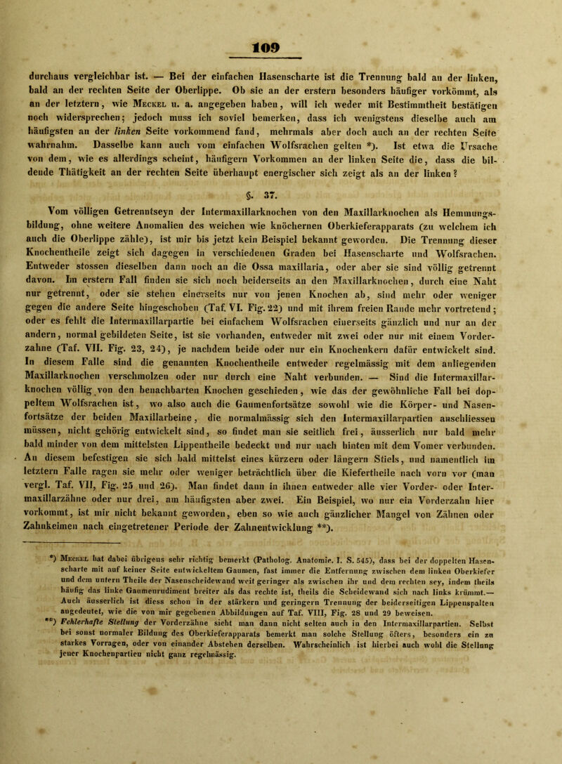 durchaus vergleichbar ist. — Bei der einfachen Hasenscharte ist die Trennung bald an der linken, bald an der rechten Seite der Oberlippe. Ob sie an der erstem besonders häufiger vorkömmt, als an der letztem, wie Meckel u. a. angegeben haben, will ich weder mit Bestimmtheit bestätigen noch widersprechen; jedoch muss ich soviel bemerken, dass ich wenigstens dieselbe auch am häufigsten an der linken Seite vorkommend fand, mehrmals aber doch auch an der rechten Seite wahrnahm. Dasselbe kann auch vom einfachen Wolfsrachen gelten * *). Ist etwa die Ursache von dem, wie es allerdings scheint, häufigem Vorkommen an der linken Seite die, dass die bil- dende Thätigkeit an der rechten Seite überhaupt energischer sich zeigt als an der linken ? §. 37. Vom völligen Getrenntseyn der Intermaxillarknochen von den Maxillarknochen als Hemmungs- bildung, ohne weitere Anomalien des weichen wie knöchernen Oberkieferapparats (zu welchem ich auch die Oberlippe zähle), ist mir bis jetzt kein Beispiel bekannt geworden. Die Trennung dieser Knochentlieile zeigt sich dagegen in verschiedenen Graden bei Hasenscharte und Wolfsrachen. Entweder stossen dieselben dann noch an die Ossa maxillaria, oder aber sie sind völlig getrennt davon. Im erstem Fall finden sie sich noch beiderseits an den Maxillarknochen, durch eine Naht nur getrennt, oder sie stehen einerseits nur von jenen Knochen ab, sind mehr oder weniger gegen die andere Seite hingeschoben (Taf. VI. Fig.22) und mit ihrem freien Rande mehr vortretend; oder es fehlt die Intermaxillarpartie bei einfachem Wolfsrachen einerseits gänzlich und nur an der andern, normal gebildeten Seite, ist sic vorhanden, entweder mit zwei oder nur mit einem Vorder- zahne (Taf. VII. Fig. 23, 24), je nachdem beide oder nur ein Knochenkern dafür entwickelt sind. In diesem Falle sind die genannten Knochentheile entweder regelmässig mit dem anliegenden Maxillarknochen verschmolzen oder nur durch eine Naht verbunden. — Sind die Intermaxillar- knochen völlig von den benachbarten Knochen geschieden, wie das der gewöhnliche Fall bei dop- peltem Wolfsrachen ist, wo also auch die Gaumenfortsätze sowohl wie die Körper- und Nasen- fortsätze der beiden Maxillarbeine, die normalmässig sich den Intermaxillarpartien anschliesseu müssen, nicht gehörig entwickelt sind, so findet man sie seitlich frei, äusserlich nur bald mehr bald minder von dem mittelsten Lippentheile bedeckt lind nur nach hinten mit dem Voraer verbunden. An diesem befestigen sie sich bald mittelst eines kürzern oder längern Stiels, und namentlich im letztem Falle ragen sie mehr oder weniger beträchtlich über die Kiefertheile nach vorn vor (man vergl. Taf. VII, Fig. 25 und 26). Man findet dann in ihnen entweder alle vier Vorder- oder Inter- maxillarzähne oder nur drei, am häufigsten aber zwei. Ein Beispiel, w'o nur ein Vorderzahn hier vorkommt, ist mir nicht bekannt geworden, eben so wie auch gänzlicher Mangel von Zähnen oder Zahnkeimen nach eingetretener Periode der Zahnentwicklung **). *) Meckel hat dabei übrigens sehr richtig bemerkt (Patholog. Anatomie. I. S. 545), dass bei der doppelten Hasen- scharte mit auf keiner Seite entwickeltem Gaumen, fast immer die Entfernung zwischen dem linken Oberkiefer und dem untern Thcile der Nasenscheidewand weit geringer als zwischen ihr und dem rechten sey, indem theits häufig das linke Gaumenrudiment breiter als das rechte ist, theils die Scheidewand sich nach links krümmt.— Auch äusserlich ist diess schon in der stärkern und geringem Trennung der beiderseitigen Lippenspalten angedeutet, wie die von mir gegebenen Abbildungen auf Taf. VIII, Fig. 28 und 29 beweisen. *c) Fehlerhafte Stellung der Vorderzähne sieht man dann nicht selten auch in den Intermaxillarpartien. Selbst bei sonst normaler Bildung des Oberkieferapparats bemerkt man solche Stellung öfters, besonders ein zu starkes Vorragen, oder von einander Abstehen derselben. Wahrscheinlich ist hierbei auch wohl die Stellung jener Knochenpartien nicht ganz regelmässig.