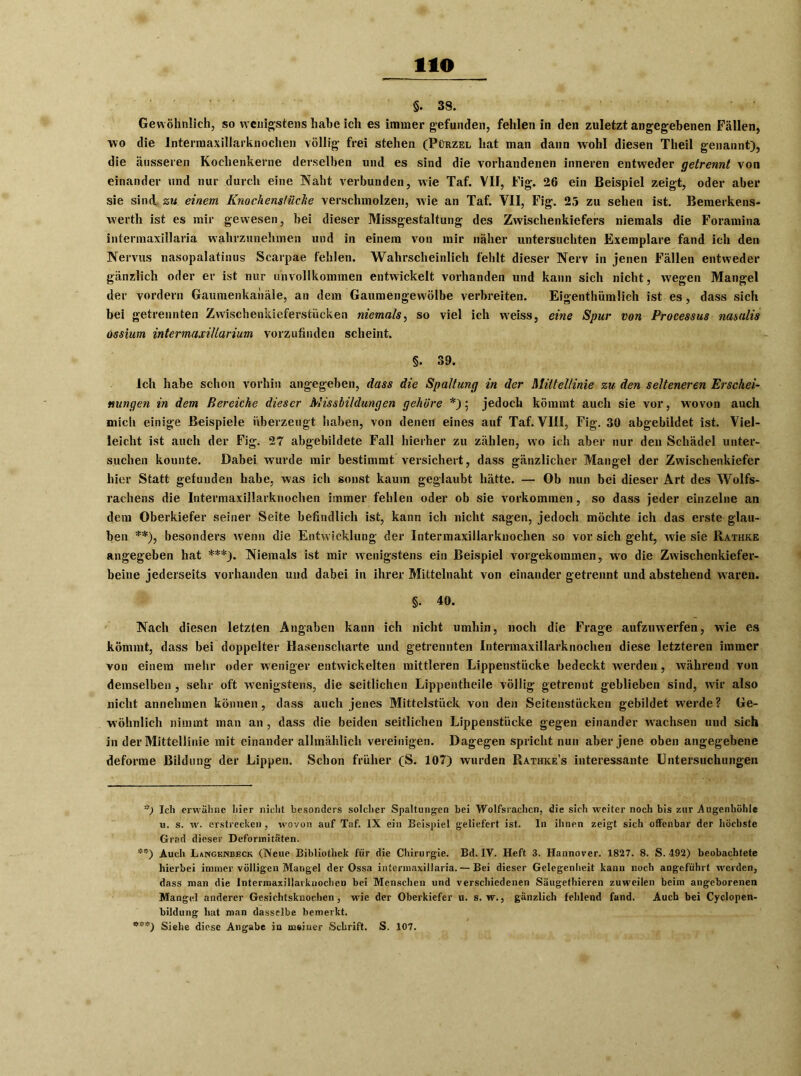 HO §. 38. Gewöhnlich, so wenigstens habe ich es immer gefunden, fehlen in den zuletzt angegebenen Fällen, wo die Intermaxillarknochen völlig frei stehen (Pürzel hat man dann wohl diesen Theil genannt), die äusseren Kochenkerne derselben und es sind die vorhandenen inneren entweder getrennt von einander und nur durch eine Naht verbunden, wie Taf. VII, Fig. 26 ein Beispiel zeigt, oder aber sie sind zu einem Knochenstüche verschmolzen, wie an Taf. VII, Fig. 25 zu sehen ist. Bemerkens- werth ist es mir gewesen, bei dieser Missgestaltung des Zwischenkiefers niemals die Foramina intermaxillaria wahrzunehmen und in einem von mir näher untersuchten Exemplare fand ich den Nervus nasopalatinus Searpae fehlen. Wahrscheinlich fehlt dieser Nerv in jenen Fällen entweder gänzlich oder er ist nur unvollkommen entwickelt vorhanden und kann sich nicht, wegen Mangel der vordem Gaumenkahäle, an dem Gaumengewölbe verbreiten. Eigenthümlich ist es, dass sich bei getrennten Zwischenkieferstücken niemals, so viel ich weiss, eine Spur von Processus nasalis ossium intermaxillarium vorzufindeu scheint. §. 39. Ich habe schon vorhin angegeben, dass die Spaltung in der Mittellinie zu den selteneren Erschei- nungen in dem Bereiche dieser Missbildungen gehöre *); jedoch kömmt auch sie vor, wovon auch mich einige Beispiele überzeugt haben, von denen eines auf Taf. VIII, Fig. 30 abgebildet ist. Viel- leicht ist auch der Fig. 27 abgebildete Fall hierher zu zählen, wo ich aber nur den Schädel unter- suchen kounte. Dabei wurde mir bestimmt versichert, dass gänzlicher Mangel der Zwischenkiefer hier Statt gefunden habe, was ich sonst kaum geglaubt hätte. — Ob nun bei dieser Art des Wolfs- rachens die Intermaxillarknochen immer fehlen oder ob sie Vorkommen, so dass jeder einzelne an dem Oberkiefer seiner Seite befindlich ist, kann ich nicht sagen, jedoch möchte ich das erste glau- ben **), besonders wenn die Entwicklung der Intermaxillarknochen so vor sich geht, wie sie Rathke angegeben hat ***). Niemals ist mir wenigstens ein Beispiel vorgekommen, wo die Zwischenkiefer- beine jederseits vorhanden und dabei in ihrer Mittelnaht von einander getrennt und abstehend waren. §• 40. Nach diesen letzten Angaben kann ich nicht umhin, noch die Frage aufzuwerfen, wie es kömmt, dass bei doppelter Hasenscharte und getrennten Intermaxillarknochen diese letzteren immer von einem mehr oder weniger entwickelten mittleren Lippenstücke bedeckt werden, während von demselben , sehr oft wenigstens, die seitlichen Lippentheile völlig getrennt geblieben sind, wir also nicht annehmen können, dass auch jenes Mittelstück von den Seitenstücken gebildet werde? Ge- wöhnlich nimmt man an, dass die beiden seitlichen Lippenstücke gegen einander wachsen und sich in der Mittellinie mit einander allmählich vereinigen. Dagegen spricht nun aber jene oben angegebene deforme Bildung der Lippen. Schon früher (S. 107) wurden Rathke’s interessante Untersuchungen ■s) Ich erwähne hier nicht besonders solcher Spaltungen bei Wolfsrachen, die sich weiter noch bis zur Augenhöhle u. s. w. erstrecken , wovon auf Taf. IX ein Beispiel geliefert ist. In ihnen zeigt sich offenbar der höchste Grad dieser Deformitäten. Auch Langknbeck (Neue Bibliothek für die Chirurgie. Bd. IV. Heft 3. Hannover. 1827. 8. S. 492) beobachtete hierbei immer völligen Mangel der Ossa intermaxillaria.— Bei dieser Gelegenheit kann noch angeführt werden, dass man die Intermaxillarknochen bei Menschen und verschiedenen Säugethieren zuweilen beim angeborenen Mangel anderer Gesichtsknochen, wie der Oberkiefer u. s. w., gänzlich fehlend fand. Auch bei Cyclopen- bildung hat man dasselbe bemerkt. Siehe diese Angabe in meiner Schrift. S. 107.