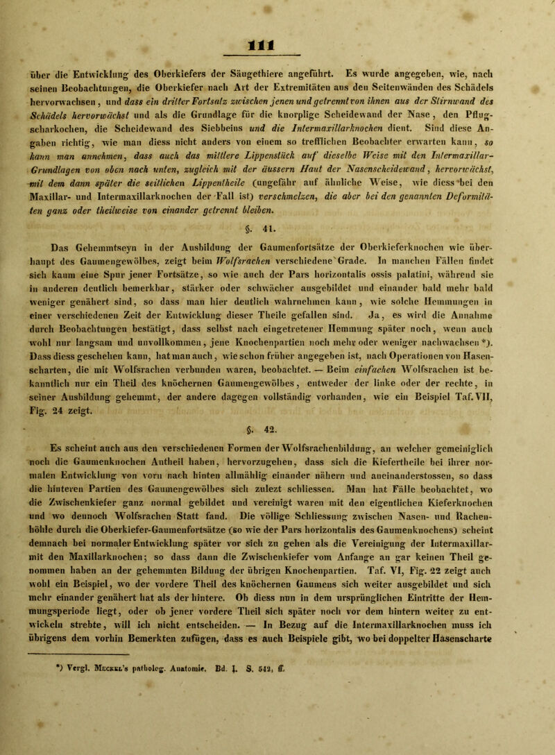 über die Entwicklung des Oberkiefers der Säugethiere angeführt. Es wurde angegeben, wie, nach seinen Beobachtungen, die Oberkiefer nach Art der Extremitäten aus den Seitenwänden des Schädels hervorwachsen, und dass ein dritter Fortsatz zwischen jenen und getrennt von ihnen aus der Stirnwand des Schädels hervorwächst und als die Grundlage für die knorplige Scheidewand der Nase , den Pflug- scharkochen, die Scheidewand des Siebbeins und die Intermaxillarknochen dient. Sind diese An- gaben richtig, wie man diess nicht anders von einem so trefflichen Beobachter erwarten kann, so kann man annehmen, dass auch das mittlere Lippensliick auf dieselbe Weise mit den Intermaxillar- Grundlagen von oben nach unten, zugleich mit der üussern Haut der Nasenscheidewand, hervorwächst, mit dem dann später die seitlichen Lippenlheile (ungefähr auf ähnliche Weise, wie diess *bei den Maxillar- und Intermaxillarknochen der Fall ist) verschmelzen, die aber bei den genannten Deformitä- ten ganz oder theilweise von einander getrennt bleiben. §. 41. Das Gehemmtseyn in der Ausbildung der Gaumenfortsätze der Oberkieferknochen wie über- haupt des Gaumengewölbes, zeigt beim Wolfsrachen verschiedene'Grade. In manchen Fällen findet sich kaum eine Spur jener Fortsätze, so wie auch der Pars horizontalis ossis palatini, während sie in anderen deutlich bemerkbar, stärker oder schwächer ausgebildet und einander bald mehr bald weniger genähert sind, so dass man hier deutlich wahrnehmen kann, wie solche Hemmungen in einer verschiedenen Zeit der Entwicklung dieser Theile gefallen sind. Ja, es wird die Annahme durch Beobachtungen bestätigt, dass selbst nach eingetretener Hemmung später noch, wenn auch wohl nur langsam und unvollkommen, jene Knochenpartien noch mehr oder weniger nachwachsen *). Dass diess geschehen kann, hatmanauch, wie schon früher angegeben ist, nach Operationen von Hasen- scharten, die mit Wolfsrachen verbunden waren, beobachtet. — Beim einfachen Wolfsrachen ist be- kanntlich nur ein Theil des knöchernen Gaumengewölbes, entweder der linke oder der rechte, in seiner Ausbildung gehemmt, dev andere dagegen vollständig vorhanden, wie ein Beispiel Taf.VII, Fig. 24 zeigt. §. 42. Es scheintauch aus den verschiedenen Formen der Wolfsrachenbildung, an welcher gemeiniglich noch die Gaumenknochen Antheil haben, hervorzugehen, dass sich die Kiefertheile bei ihrer nor- malen Entwicklung von vorn nach hinten allmählig einander nähern und atieinauderstossen, so dass die hinteren Partien des Gaumengewölbes sich zulezt schliessen. Man hat Fälle beobachtet, wo die Zwischenkiefer ganz normal gebildet und vereinigt waren mit den eigentlichen Kieferknochen und wo dennoch Wolfsrachen Statt fand. Die völlige Schliessung zwischen Nasen- und Rachen- höhle durch die Oberkiefer-Gaumenfortsätze (so wie der Pars horizontalis des Gaumenknochens) scheint demnach bei normaler Entwicklung später vor sich zu gehen als die Vereinigung der Iutermaxillar- mit den Maxillarknochen; so dass dann die Zwischenkiefer vom Anfänge an gar keinen Theil ge- nommen haben an der gehemmten Bildung der übrigen Knochenpartien. Taf. VI, Fig. 22 zeigt auch wohl ein Beispiel, wo der vordere Theil des knöchernen Gaumens sich weiter ausgebildet und sich mehr einander genähert hat als der hintere. Ob diess nun in dem ursprünglichen Eintritte der Hem- mungsperiode liegt, oder ob jener vordere Theil sich später noch vor dem hintern weiter zu ent- wickeln strebte, will ich nicht entscheiden. — In Bezug auf die Intermaxillarknochen muss ich übrigens dem vorhin Bemerkten zufügen, dass es auch Beispiele gibt, wo bei doppelter Hasenscharte ') Vergl, Meckkl’s pntliolcg. Anatomie. Bd. J. S. 54‘Jj ff.