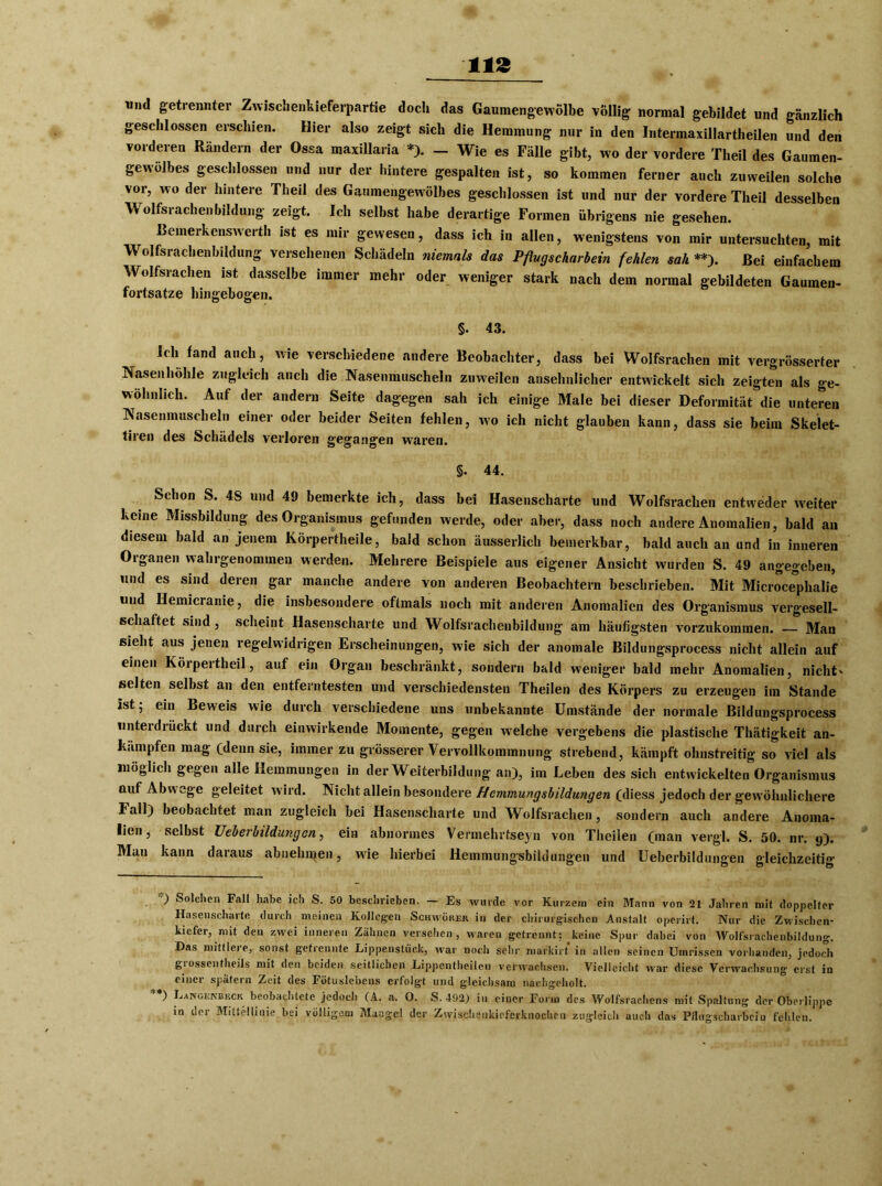 und getrennter Zwischenkieferpartie doch das Gaumengewölbe völlig normal gebildet und gänzlich geschlossen erschien. Hier also zeigt sich die Hemmung nur in den Intermaxillartheilen und den vorderen Rändern der Ossa maxillaria *). - Wie es Fälle gibt, wo der vordere Theil des Gaumen- gewölbes geschlossen und nur der hintere gespalten ist, so kommen ferner auch zuweilen solche vor, wo der hintere Theil des Gaumengewölbes geschlossen ist und nur der vordere Theil desselben Wolfsrachenbildung zeigt. Ich selbst habe derartige Formen übrigens nie gesehen. Bemerkenswert!! ist es mir gewesen, dass ich in allen, wenigstens von mir untersuchten, mit Wolfsrachenbildung versehenen Schädeln niemals das Pflugscharbein fehlen sah **). Bei einfachem Wolfsrachen ist dasselbe immer mehr oder weniger stark nach dem normal gebildeten Gaumen- fortsatze hingebogen. §. 43. Ich fand auch, wie verschiedene andere Beobachter, dass bei Wolfsrachen mit vergrösserter Nasenhöhle zugleich auch die Nasenmuscheln zuweilen ansehnlicher entwickelt sich zeigten als ge- wöhnlich. Auf der andern Seite dagegen sah ich einige Male bei dieser Deformität die unteren Nasenmuscheln einer oder beider Seiten fehlen, wo ich nicht glauben kann, dass sie beim Skelet- tiren des Schädels verloren gegangen waren. §. 44. Schon S. 4S und 49 bemerkte ich, dass bei Hasenscharte und Wolfsrachen entweder weiter keine Missbildung des Organismus gefunden werde, oder aber, dass noch andere Anomalien, bald an diesem bald an jenem Körpertheile, bald schon äusserlich bemerkbar, bald auch an und in inneren Organen wahrgenommen werden. Mehrere Beispiele aus eigener Ansicht wurden S. 49 angegeben, und es sind deren gar manche andere von anderen Beobachtern beschrieben. Mit Microceplialie und Hemicranie, die insbesondere oftmals noch mit anderen Anomalien des Organismus vergesell- schaftet sind , scheint Hasenscharte und Wolfsrachenbildung am häufigsten vorzukommen. Man sieht aus jenen regelwidrigen Erscheinungen, wie sich der anomale Bildungsprocess nicht allein auf einen Körpertheil, auf ein Organ beschränkt, sondern bald weniger bald mehr Anomalien, nicht' selten selbst an den entferntesten und verschiedensten Theilen des Körpers zu erzeugen im Stande ist 5 ein Beweis wie durch verschiedene uns unbekannte Umstände der normale Bildungsprocess unterdrückt und durch einwirkende Momente, gegen welche vergebens die plastische Thätigkeit an- ki'unpfen mag (denn sie, immer zu grösserer Vervollkommnung strebend, kämpft ohnstreitig so viel als möglich gegen alle Hemmungen in der Weiterbildung an), im Leben des sich entwickelten Organismus auf Ablage geleitet wird. Nicht allein besondere JHemmungsbildungen (diess jedoch der gewöhnlichere Fall) beobachtet man zugleich bei Hasenscharte und Wolfsrachen, sondern auch andere Anoma- lien, selbst Ueberbildungen, ein abnormes Vermehrtseyn von Theilen (man vergl. S. 50. nr. y). Man kann daraus abnehmen, wie hierbei Heinmungsbildungen und Ueberbildungen gleichzeitig ) Solchen Fall habe ich S. 50 beschrieben. — Es wurde vor Kurzem ein Mann von 21 Jahren mit doppelter Hasenscharte durch meinen Kollegen Schwober in der chirurgischen Anstalt operirt. Nur die Zwischen- kiefer, mit den zwei inneren Zähnen versehen, w^aren getrennt: keine Spur dabei von Wolfsrachenbildung. Das mittlere, sonst getrennte Lippenstück, war noch sehr markirt in allen seinen Umrissen vorhanden, jedoch grosscntheils mit den beiden seitlichen Lippentheilen verwachsen. Vielleicht war diese Verwachsung erst in einer spätem Zeit des Fötuslcbens erfolgt und gleichsam liaehg’cholt. I^ngenbkck beobachtete jedoch (A. a. 0. S. 492) in einer Form des Wolfsrachens mit Spaltung der Oberlippe in der Mittellinie bei völligem Mangel der Zwischenkieferknochen zugleich auch das P/lugscharbeiu fehlen.