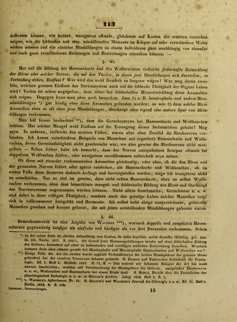 tts \ Auftreten können, wie leztere, wenigstens oftmals, gleichsam auf Kosten der ersteren entstehen mögen, wie die bildenden und resp. missbildendcn Momente im Körper auf sehr verschiedene Weise wirken müssen und wie einzelne Missbildungen an einem Individuum ganz unabhängig von einander und nach ganz verschiedenen Richtungen und Bestrebungen entstehen können. — §. 45. Hat auf die Bildung der Hasenscharte und des Wolfsrachens vielleicht fehlerhafte Entwicklung des Hirns oder solcher Nerven, die mit den Theilen, in denen jene Missbildungen sich dar stellen, in Verbindung stehen, Einfluss? Wer wird das wohl förmlich zu leugnen wagen? Wer mag daran zwei- feln, welchen grossen Einfluss das Nervensystem auch auf die bildende Thätigkeit der Organe haben wird? Vorhin ist schon angegeben, dass öfter bei fehlerhafter Hirnentwicklung diese Anomalien sich zeigen. Dagegen kann man aber auch bemerken, dass 1) z. B. hemieephale und andere Hirn- missbildungen *) gar häufig ohne diese Anomalien gefunden werden; so wie *2) dass solche Hirn- Anomalien eben so oft ohne jene Missbildungen, überhaupt ohne irgend eine andere Spur von Miss- bildungen Vorkommen. Man hat ferner beobachtet **), dass die Geruchsnerven bei Hasenscharte und Wolfsrachen fehlten. Hat solcher Mangel wohl Einfluss auf die Erzeugung dieser Deformitäten gehabt? Mag seyn. In andeten, vielleicht den meisten Fällen, waren aber ohne Zw'eifel die Riechnerven vor- handen. Ich kenne verschiedene Beispiele von Menschen mit (operiter) Hasenscharte und Wolfs- rachen, deren Geruchsthätigkeit nicht geschwächt war, w7o also gewiss die Riechnerven nicht man- gelten. Schon früher habe ich bemerkt, dass der Nervus nasopalatinus Scarpae oftmals bei doppeltem Wolfrachen fehlen, oder wenigstens unvollkommen entwickelt seyH müsse. Ob diese mit einander vorkommenden Anomalien gleichzeitig, oder aber, ob die des Hirns und der genannten Nerven früher oder später entstehen, als Hasenscharte und Wolfsrachen, ob im eisten Falle diese letzteren dadurch bedingt und hervorgerufen werden, wage ich wenigstens nicht zu entscheiden. Nur so viel ist gewiss, dass nicht selten Hasenscharte, eben so selbst Wolfs- lneben Vorkommen, ohne dass bemerkbare mangel- und fehlerhafte Bildung des Hirns und überhaupt des Nervensystems angenommen Werden können. Nicht allein Geschmacks-, Geruchssinn u. s. w. sind dabei in ihrer völligen Thätigkeit, sondern auch das geistige Leben solcher Menschen zeigt sich in vollkommener Integrität und Harmonie. Ich selbst habe einige ausgezeichnete, geistvolle Menschen gesehen und kennen gelernt, die mit jenen entstellenden Missbildungen geboren wären. §. 46. Bemerkenswert!! ist eine Angabe von Walther ***), woruach doppelte und complicirte Hasen- scharten gegenwärtig häufiger als einfache und häufiger als vor drei Decennien Vorkommen. Schon ) In der schon Seite 28 citirten Abhandlung; von Caspar, de labio leporino, meint derselbe (Gotting, gel. Ana. St. 185. Novbr. 1837. S..1847), der Grund jener Hemmungsbildungen beruhe auf einer fehlerhaften Bildung des Gehirns, besonders auf einer zu bedeutenden und voreiligen seitlichen Entwicklung desselben. WesshaU» koinnier1 denn aber oftmals gerade bei Hemicephalie und Microcephalie Hasenscharten und Wolfsrachen vor? ) Einige Fälle der Art (in zweien wurde zugleich Verbundenseyn der beiden Hemisphären des grossen Hirns gefunden) hat der verehrte Tiedemann bekannt gemacht. S. Dessen und Treviranus Zeitschrift für Physio- logie. Bd. I. Heft t, Heidelb. 1S24. S. 71, ff. — Das neueste mir bekannte Beispiel der Art hat wohl Arnold beschrieben, welcher mit Verschmelzung der Hemisphären des Gehirns, mangelnden Riechnerven u. s. w., Wolfsiachcn und Hasenscharte bei einem Kinde fand. S. Heni.e, Bericht über die Fortschritte der physiologischen Pathologie u. s. w. in Müller’s Archive. Jahrg. 1839. Heft 3. S. l. ) v. Walthers Aphorismen. Nr. 51. S. Graefe’s und Walther’s Journal der Chirurgie u.s. w. Bd. 21. Heft 2. Berlin. 1834. 8. S. 178. Lecckart , Untersuchungen. 1 k