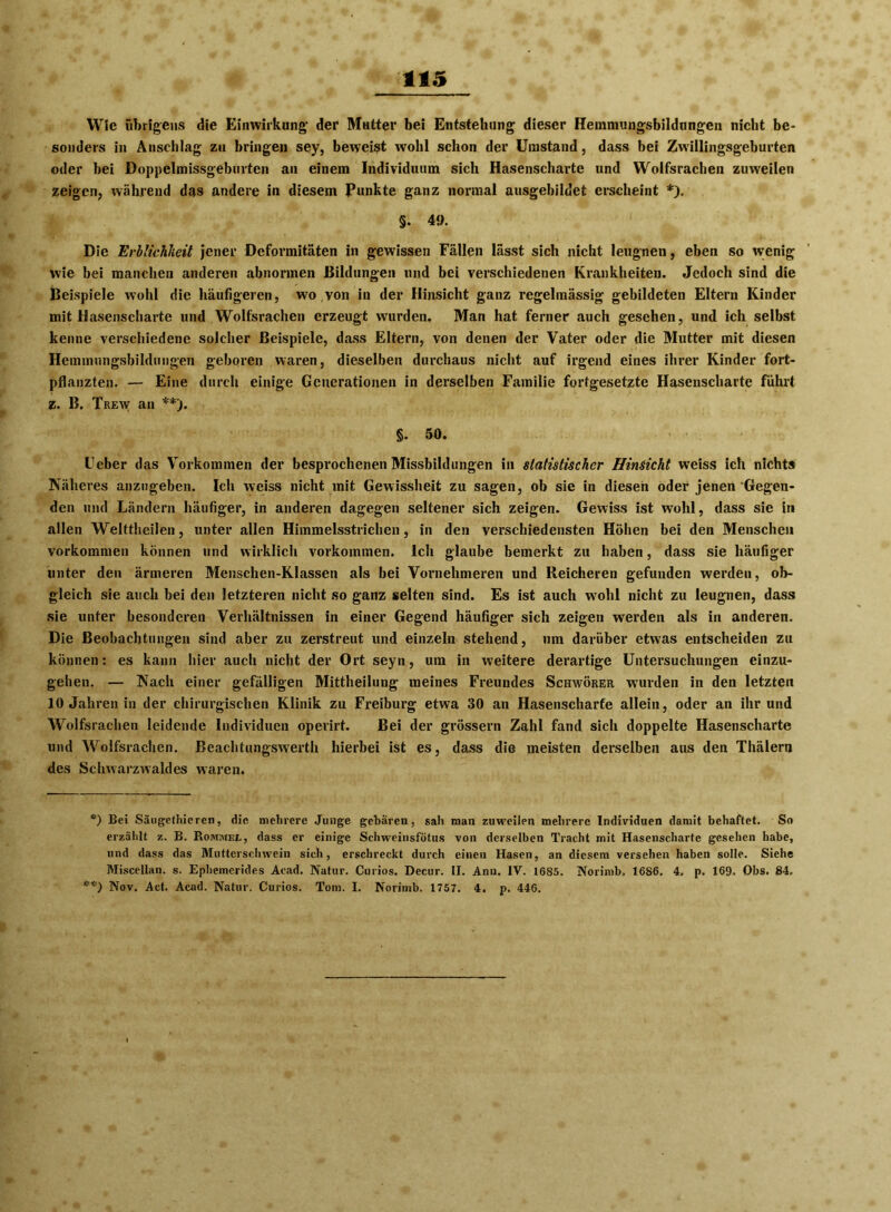 Wie übrigens die Einwirkung* der Mutter bei Entstehung dieser Hemmungsbildungen nicht be- sonders in Anschlag zu bringen sey, beweist wohl schon der Umstand, dass bei Zwillingsgeburten oder bei Doppelmissgeburten an einem Individuum sich Hasenscharte und Wolfsrachen zuweilen zeigen, während das andere in diesem Punkte ganz normal ausgehildet erscheint *). §. 49. Die Erblichkeit jener Deformitäten in gewissen Fällen lässt sich nicht leugnen, eben so wenig wie bei manchen anderen abnormen Bildungen und bei verschiedenen Krankheiten. Jedoch sind die Beispiele wohl die häufigeren, wo,von in der Hinsicht ganz regelmässig gebildeten Eltern Kinder mit Hasenscharte und Wolfsrachen erzeugt wurden. Man hat ferner auch gesehen, und ich selbst kenne verschiedene solcher Beispiele, dass Eltern, von denen der Vater oder die Mutter mit diesen Hemmungsbildungen geboren waren, dieselben durchaus nicht auf irgend eines ihrer Kinder fort- pflanzten. — Eine durch einige Generationen in derselben Familie fortgesetzte Hasenscharte führt z. B. Trew an **). §. 50. Feber das Vorkommen der besprochenen Missbildungen in statistischer Hinsicht weiss ich nichts Näheres anzugeben. Ich weiss nicht mit Gewissheit zu sagen, ob sie in diesen oder jenen Gegen- den und Ländern häufiger, in anderen dagegen seltener sich zeigen. Gewiss ist wohl, dass sie in allen Welttheilen, unter allen Himmelsstrichen, in den verschiedensten Höhen bei den Menschen Vorkommen können und wirklich Vorkommen. Ich glaube bemerkt zu haben, dass sie häufiger unter den ärmeren Menschen-Klassen als bei Vornehmeren und Reicheren gefunden werden, ob- gleich sie auch bei den letzteren nicht so ganz selten sind. Es ist auch wohl nicht zu leugnen, dass sie unter besonderen Verhältnissen in einer Gegend häufiger sich zeigen werden als in anderen. Die Beobachtungen sind aber zu zerstreut und einzeln stehend, um darüber etwas entscheiden zu können: es kann hier auch nicht der Ort seyn, um in weitere derartige Untersuchungen einzu- gehen. — Nach einer gefälligen Mittheilung meines Freundes Schwörer w*urden in den letzten 10 Jahren in der chirurgischen Klinik zu Freiburg etwa 30 an Hasenscharte allein, oder an ihr und Wolfsrachen leidende Individuen operirt. Bei der grossem Zahl fand sich doppelte Hasenscharte und Wolfsrachen. Beachtungswerth hierbei ist es, dass die meisten derselben aus den Thälern des Schwarzwaldes waren. c) Bei Säugethieren, die melirere Junge gebären, sah man zuweilen mehrere Individuen damit behaftet. So erzählt z. B. Rommej., dass er einige Schweiiisfötus von derselben Tracht mit Hasenscharte gesehen habe, und dass das Mutterschwein sich, erschreckt durch einen Hasen, an diesem versehen haben solle. Siehe Miscellan. s. Ephemerides Aead. Natur. Curios. Decur. II. Anu. IV. 1685. Norimb. 1686. 4. p. 169. Obs. 84. **) Nov. Act. Acad. Natur. Curios. Tom. I. Norimb. 1757. 4. p. 446.