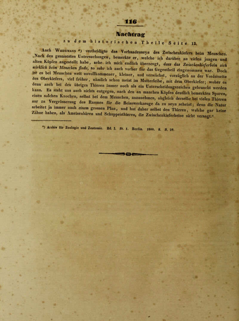 Nachtrag; zu dem historischen Theile Seite 13. Auch Wiedemann *) verteidigte das Vorhandenseyn des Zwischenkiefers beim Menschen. „Aach den genauesten Untersuchungen, bemerkte er, welche ich darüber an vielen jungen und »„gestellt habe, sehe ich mich endlich überzeugt, dass das ZwücKenkicfJeia sich wirklich beim Menschen finde, so sehr ich auch vorher für das Gegentheil eingenommen war. Doch f “  r “ weil »»vollkommener, kleiner, und verwächst, vorzüglich an der Vorderseite des Obeikiefeis, viel früher, nämlich sclion meist im Mutterleibe, mit dem Oberkiefer; woher es denn auch be, den übrigen Thieren immer noch als ein Unterscheidungszeichen gebraucht werden kann, ts steht uns aucl. nichts entgegen, nach den an manchen Köpfen deutlich bemerkten Spuren, emen solchen Knochen, selbst bei dem Menschen, anzunehmen, obgleich derselbe bei vielen Thieren nur zu Vergrösserung des Raumes für die Beisswerkzeuge da zu seyn scheint; denn die Natur arbeite ja immer nach einem grossen Plan, und hat daher selbst den Thieren, welche gar keine /ahne haben, als Ameisenbären und Schuppentieren, die Zwischenkieferbeine nicht versagt.« *> Archiv für Zoologie und Zootomie. Bd. I. St. l. Berlin.