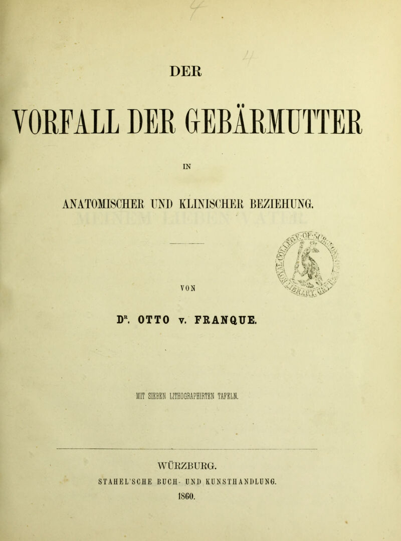 DER VORFALL DER GEBÄRMUTTER IN ANATOMISCHER UND KLINISCHER BEZIEHUNG. VON £&■ t 4f fl DR. OTTO v. FRANQUE. MIT SIEBEN LITHOGRAPHIRTEN TAFELN. WÜKZBURGr. STAHEL’SCHE BUCH- UND KUNSTHANDLUNG. 1800.